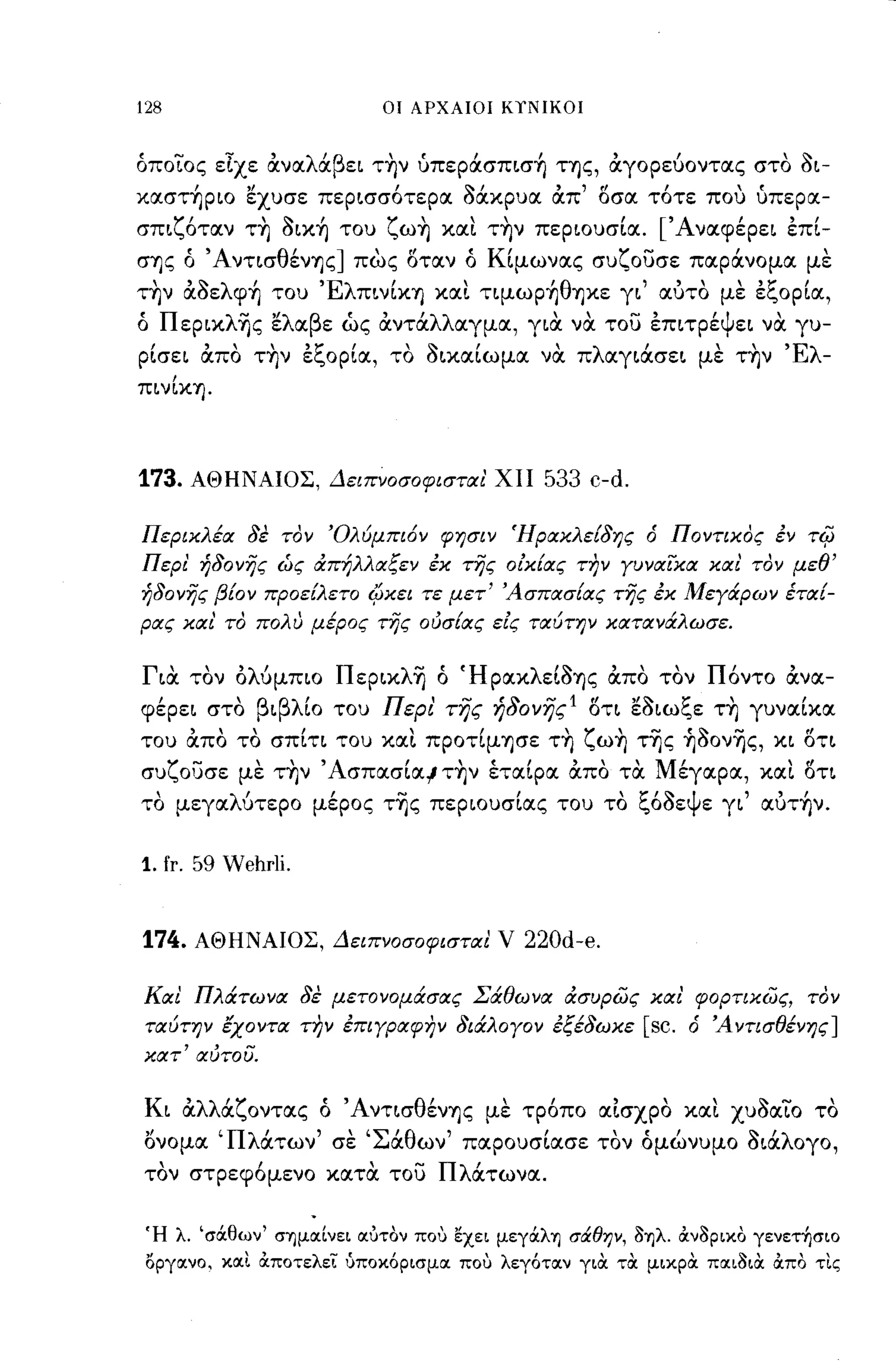 128                                                  OJ        ΑΡΧΑΙΟΙ ΚΤΝΙΚΟΙ



όποιος εΙχε αναλάβει τ~ν ύπεpάσπισ~ της, αγορεύοντας στο aι­
καστ~pΙO εχυσε περισσότερα acXxpuIΧ απ' οσα τότε που ύπερα-
      "1"
σΠΙ~Oταν                  ΤΊj
                               ,       ~    ι
                                       OΙΚΊj του
                                                     i""
                                                     ~ωΊj
                                                                           ,
                                                                     και ΤΊjν περιουσια.
                                                                                               ,       ['Α           /
                                                                                                             ναφερει επι-
                                                                                                                             , /
σΊjς ό ΆντισθένΊjς] πως οταν ό Κ[μωνας συζουσε παράνομα με
 
ΤΊjν αοε
            ,'"   λ        /
                      φΊj του
                                            'Ελ       /             /θ 
                                                  πινΙΚΊj και τιμωpΊj Ίjκε γι
                                                                                                   "   αυτο
                                                                                                                    '1:"
                                                                                                                 με ε~Opια,
                                                                                                                              /

ό Πεpικλ~ς ελαβε ώς αντάλλαγμα, για να του έπιτρέψει να γυ-
 /
ρισει
              ,
             απο
                      
                           ΤΊjν
                                          'Ι:" /
                                           ε~Opια,   το
                                                               '"
                                                                οιχαιωμα
                                                                           /      
                                                                                 να   π
                                                                                          λ        /
                                                                                              αγιασει        με
                                                                                                                    ΤΊjν
                                                                                                                            'Ελ
                                                                                                                                   -
πιν[ΚΊj.



173.        ΑΘΗΝΑΙΟΣ, Δειπνοσοφισται' ΧΙΙ                                        533 c-d.

Περικλέα δε τον Όλύμπι6ν φησιν Ήρακλε{δης ό Ποντικος έν                                                                       -ri{J
Περι' ήδονης ώς άπήλλαξεν έκ της οίκ{ας Τ17ν γυναϊκα και τον μεθ'
ήδονης β{ον προεΕλετο Ι(;κει τε μετ' Άσπασ{ας της έκ Μεγάρων έτα{­
ρας και το πολυ μέρος της ούσ{ας είς ταύτην κατανάλωσε.


Για τον ολύμπιο Πεpικλ~ ό 'ΗΡακλε[aΊjς απο τον Πόντο ανα­
φέρει στο βιβλ[ο του Περι' της ήδονης 1 ΟΤΙ εaιωξε τ~ γυνα[κα
του απο το σπ[τι του XIΧt πpoτ[μΊjσε τ~ ζω~ τ~ς ~aον~ς, κι ΟΤΙ
συζουσε με τ~ν ' Ασπασ[αl τ~ν έτα[ρα απο τα Μέγαρα, XIΧt οη
το μεγαλύτερο μέρος τ~ς περιουσ[ας του το ξόaεψε γι' αυτ~ν.


1. fr. 59 Wehrli.


174.         ΑΘΗΝΑΙΟΣ, Δειπνοσοφισται ν                                         220d-e.

Και Πλάτωνα δε μετονομάσας Σάθωνα άσυρως και' φορτικως, τον
ταύτην έχοντα Τ17ν έπιγραφην διάλογον έξέδωκε                                                      [sc. ό Άντισθένης]
            , -
        , αυτου.
κατ




Κι αλλάζοντας ό ΆντισθένΊjς με τρόπο αΙσχρο XIΧt xuaIΧLo το
ονομα 'Πλάτων' σε 'Σάθων' παρουσ[ασε τον όμώνυμο aιάλογο,
τον στρεφόμενο κατα του Πλάτωνα.


 Ή λ. 'σά.θων' σΊ)μoc[νει ocύτον που εχει μεγά.λΊ) σάθην, ΟΊ)λ. ιχν3ρικο γενετ~σιo
 οργocνο, κocΙ ιχποτελεί ύποκόρισμoc που λεγότocν για τα μικρα πocι3ια ιχπο τΙς
 