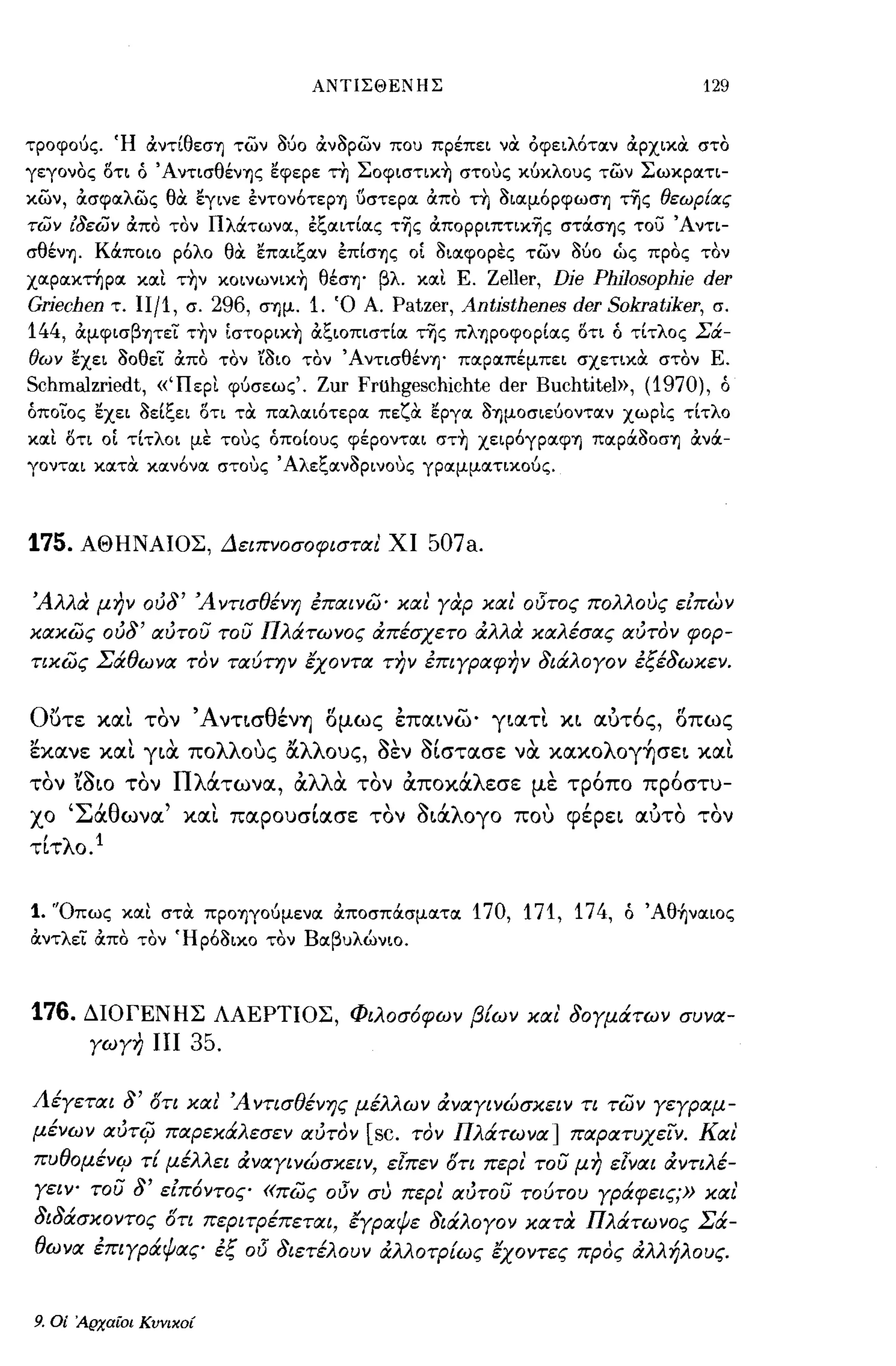 ΑΝΤΙΣΘΕΝΗΣ                                 129


τροφούς. Ή άντίθεσΎJ των Μο άν3ρων που πρέπει να: όφειλότα.ν άρχικα: στο
γεγονος οτι ό ΆντισθένΎJς εφερε τη Σoφιστικ~ στους κuκλους των Σωκρα.τι­
κων, OCσφα.λως θα εγινε εντoνότεpΎJ ύστερα. OCπο τη 3ια.μόpφωσΎJ της θεωρ{ας
των ίδεων άπο τον Πλάτωνα., εξα.ιτία.ς τ~ς άπoppιπτικ~ς στάσΎJς το) Άντι­
σθένΎJ. Κάποιο ρόλο θα επα.ιξα.ν επίσΎJς οί 3ια.φορες των Μο ώς προς τον
χα.ρα.κτηρα. κα.ι τ~ν κoινωνικ~ θέσΎJ' βλ. κα.ι Ε.Zeller, Dje Philosophje der
Grjechen τ. IIj1, σ. 296, σΎJμ. 1. Ό Α. Patzer, Antjsthenes der SokratJker, σ.
144,       OCμφισβψεϊ.' τ~ν ίστopικ~ OCξιοπιστία. της πλΎJpoφopία.ς ΟΤΙ ό τίτλος Σά­
θων εχει 30θεϊ.' OCπο τον '{3ιο τον ΆντισθένΎJ' πα.ρα.πέμπει σχετικα στον Ε.
Schmalzriedt,       «Ώερι φuσεως'o   Zur Fruhgeschichte der Buchtitel», (1970),   ό
όποιος εχει 3είξει οτι τα: πα.λα.ιότερα. πεζα εργα. 3ΎJμοσιεUοντα.ν χωρις τίτλο
κα.Ι οτι οί τίτλοι με τους όποίους φέροντα.ι στ~ χειρόγpα.φΎJ πα.pά3oσΎJ OCνά­
γοντα.ι κα.τα κα.νόνα. στους' Αλεξα.ν3ρινους γΡα.μμα.τικοUς.




175.       ΑΘΗΝΑΙΟΣ, Δειπνοσοφισται ΧΙ            507a.

Άλλα μην ούδ' Άντισθένη έπαινω· και γαρ και' ο15τος πολλους εΕπων
κακως ούδ' αύτου του ΠλιΧτωνος απέσχετο αλλα καλέσας αύτον φορ­
τικως Σάθωνα τον ταύτην έχοντα την έπιγραφην διάλογον έξέδωκεν.


Ο()τε ΚIΧΙ τον ΆνΤLσθένΎj ομως εΠIΧLνω· γLIΧΤΙ                   XL   lχυτ6ς, οπως
εκιχνε κlχι       rLtX    πολλοuς αλλους, aεν aΙστlχσε να κlχκολογ~σεL κlχι
τον    'LaLO τον ΠλάτωνlΧ, αλλα τον αποκάλεσε με τρ6πο πρ6στυ­
χο 'ΣάθωνlΧ' κlχι ΠIΧPOυσΙlΧσε τον aLάλογο ποu φέρεL ιχυτο τον
τΙτλο. l


1. 'Όπως κα.ι στα: ΠΡΟΎJγοUμενα. OCποσπάσμα.τα. 170, 171, 174, ό Άθ~να.ιoς
OCντλεϊ.' άπο τον Ήρό3ικο τον Βα.βυλώνιο.



176. ΔΙΟΓΕΝΗΣ ΛΑΕΡΤΙΟΣ, Φιλοσόφων β{ων και' δογμάτων συνα­
     γωγη ΠΙ 35.


Λέγεται δ' δτι και' Ά ντισθένης μέλλων αναγινώσκειν τι των γεγραμ­
μένων αύτφ παρεκάλεσε ν αύτον [sc. τον Πλάτωνα] παρατυχεϊ'ν. Και
πυθoμένc;.ι τ{ μέλλει αναγινώσκειν, εΊπεν δτι περι' του μη εΊναι αντιλέ­
γειψ του δ' εΕπόντος «πως οι5ν συ περι' αύτου τούτου γράφεις;» και'
 ~ ~   /             ,/          /       ",Ι,
σιοασκοντος οτι περιτρεπεται, εγραψε σιαλογον κατα
                                                  ~   /           ,   Π   /
                                                                      λατωνος
                                                                                Σ/
                                                                                  α-

θωνα έπιγράψας έξ 015 διετέλουν αλλοτρ{ως έχοντες προς αλλήλους.


9.   Οί Αρχαίοι Κυνικοί
 