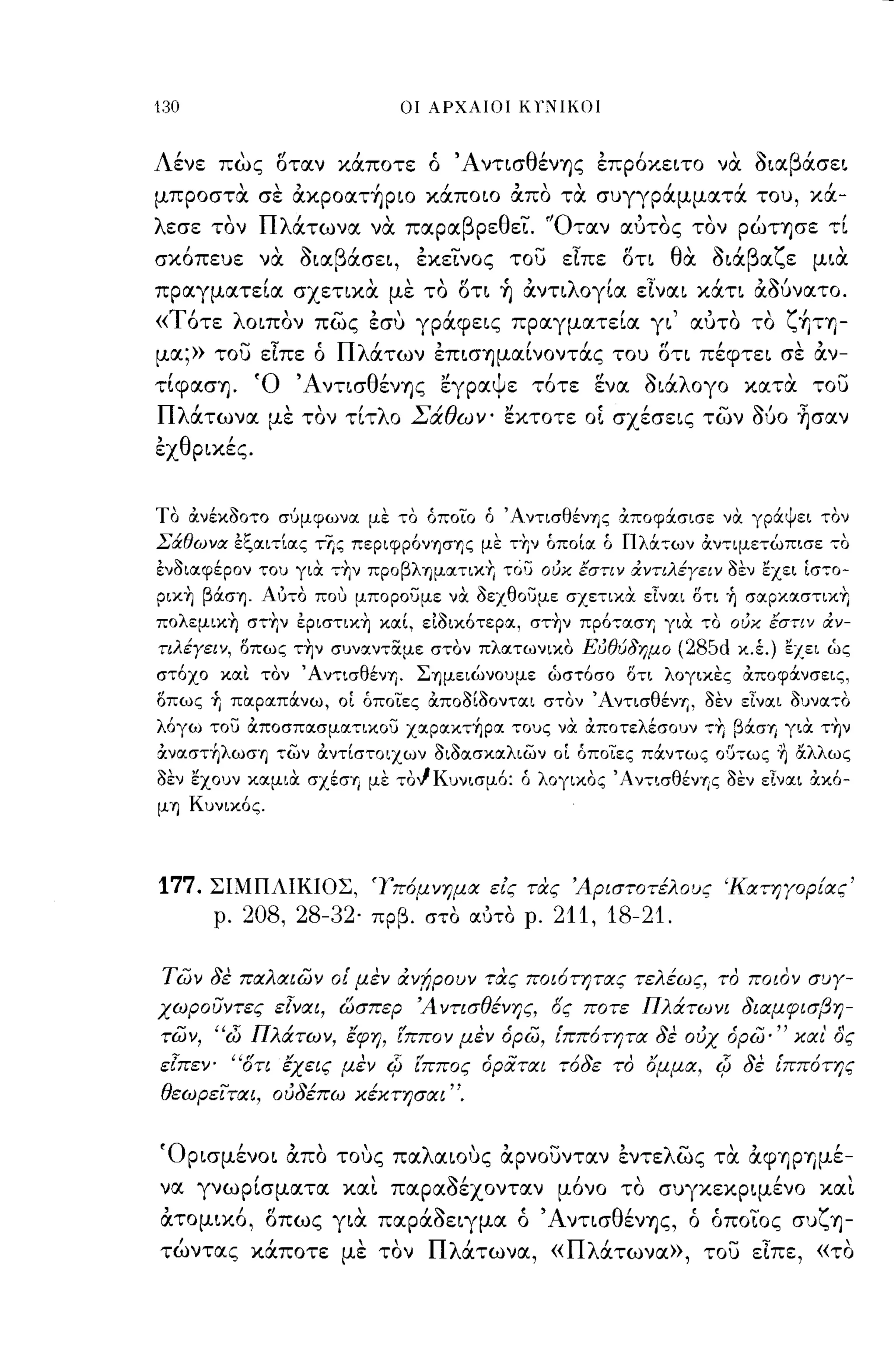 130                               οι ΑΡΧΑΙΟΙ Κl';-.ΙΙΚΟΙ



Λένε πως Όταν κάποτε ό ΆντισθένΊjς έπρόκειτο να διαβάσει
μπροστα σε ακρoατ~ριo κάποιο απο τα συγγράμματά του, κά-
λ εσε    'Πλ'
        τον                   ,
             ατωνα να παρα β ρε θ ει.             - "0 ταν       ""
                                                                αυτος τον       ρωΤΊjσε τι  ,
σκόπευε να διαβάσει, έκείνος του εΙπε Ότι θα διάβαζε μια
πραγματεία σχετικα με το Ότι ~ αντιλογία εΙναι κάτι αδUνατο.
«Τότε λοιπον πως έσυ γράφεις πραγματεία γι' αυτο το ζ+ΙτΊ)­
μα;» του εΙπε ό Πλάτων έπισΊjμαίνOντάς του Ότι πέφτει σε αν-
 ,
τιφασΊj.
              'Ο'Α ντισ θ'
                         ενΊjς
                                      "
                                      εγρα
                                             Ψε     ,
                                                   το τε
                                                           .,
                                                           ενα
                                                                  ς,
                                                                  οια
                                                                       'λ ογο   κατα
                                                                                     , του
                                                                                       -
Πλάτωνα με τον τίτλο Σάθων' εκτοτε οΙ σχέσεις των                                060   ~σαν
έχθρικές.


Το ανέκοοτο σ'Jμφωνα με το όποιο ό Άντισθένης αποφ&.σισε να γρ&.ψει τον
Σάθωνα Εζαιτίας τΥις περιφρόνησης με τ~ν όποία ό Πλάτων αντιμετώπισε το
ένοιαφέρον του για τ~ν προβληματικτ, τόσ ούκ εστιν χντιλέΥειν οεν εχει Ιστο­
ρικΥ] βάση. Αuτο που μποροσμε να οεχθοσμε σχετικ.α είναι δτι ~ σαpκαστικ~
πολεμικτ, στ~ν έριστικτ, καί, ειοικότερα, σττ,ν πρόταση για το ούκ εστιν αν­
τιλέΥειν, οπως ττ,ν συναντ:Χμε στον πλατωνικο Εύθύδημο                  (28Sd   κ.έ.) εχει ώς
στόχο και τον Άντισθένη. Σημειώνουμε ώστόσο δτι λογικες αποφάνσεις,
οπως Τι παρα.πάνω, οί όποιες &'ποΟΙΟοντα.ι στον '-,-ιντισθέν-ι;, οεν εΙνα.ι 0υνα70
λόγω τοσ αποσπασματικοσ χαρακτ~pα τους να αποτελέσουν ττ, βάσΊj για ττ,ν
αναστ~λωση των αντίστοιχων οιοασκαλιων οΙ όποιες πάντως ο{)τως ~ αλλως
οεν εχουν καμια σχέσΊj με τοΙΚυνισμό: ό λογικος 'Αντισθένr,ς οεν εΙναι ακό­
μη Κυνικός.




177.    ΣΙΜΠΛΙΚΙΟΣ, 'Γπ6μνημα εις τας 'Αριστοτέλους 'Κατηγοριας'
        ρ.   208, 28-32'    πρβ. στο οιύτο ρ.        211, 18-21.

των δε παλαιων οί μεν ιXv!Jpouv τας ποι6τητας τελέως, το ποιον συΎ­
χωρουντες       ElVOCl,   QσπεΡ 'Α ντισθένης, ος ποτε Πλιχτωνι διαμφισβη­
των, "d) Πλιχτων, έφη, Ίππο ν μεν άρω, ίππ6τητα δε ουχ άρω·" χαι' ος
εlπεν- 'Ότι έχεις μεν Φ Ίππος άρατα ι τ6δε το ~uμα, Φ δε ίππ6της
θεωρειται, ουδέπω Χέκτησαι".


'Ορισμένοι απο τους παλαιους αρνουνταν έντελως τα άφΊjΡYjμέ­
να γνωρίσματα και παραΟέχονταν μόνο το συγκεκριμένο και
άτομικό, Όπως για παράδειγμα ό ' AντισθένΊjς, ό όποίος συζΊj­
τώντας κάποτε με τον Πλάτωνα, «Πλάτωνα», του εΙπε, «το
 