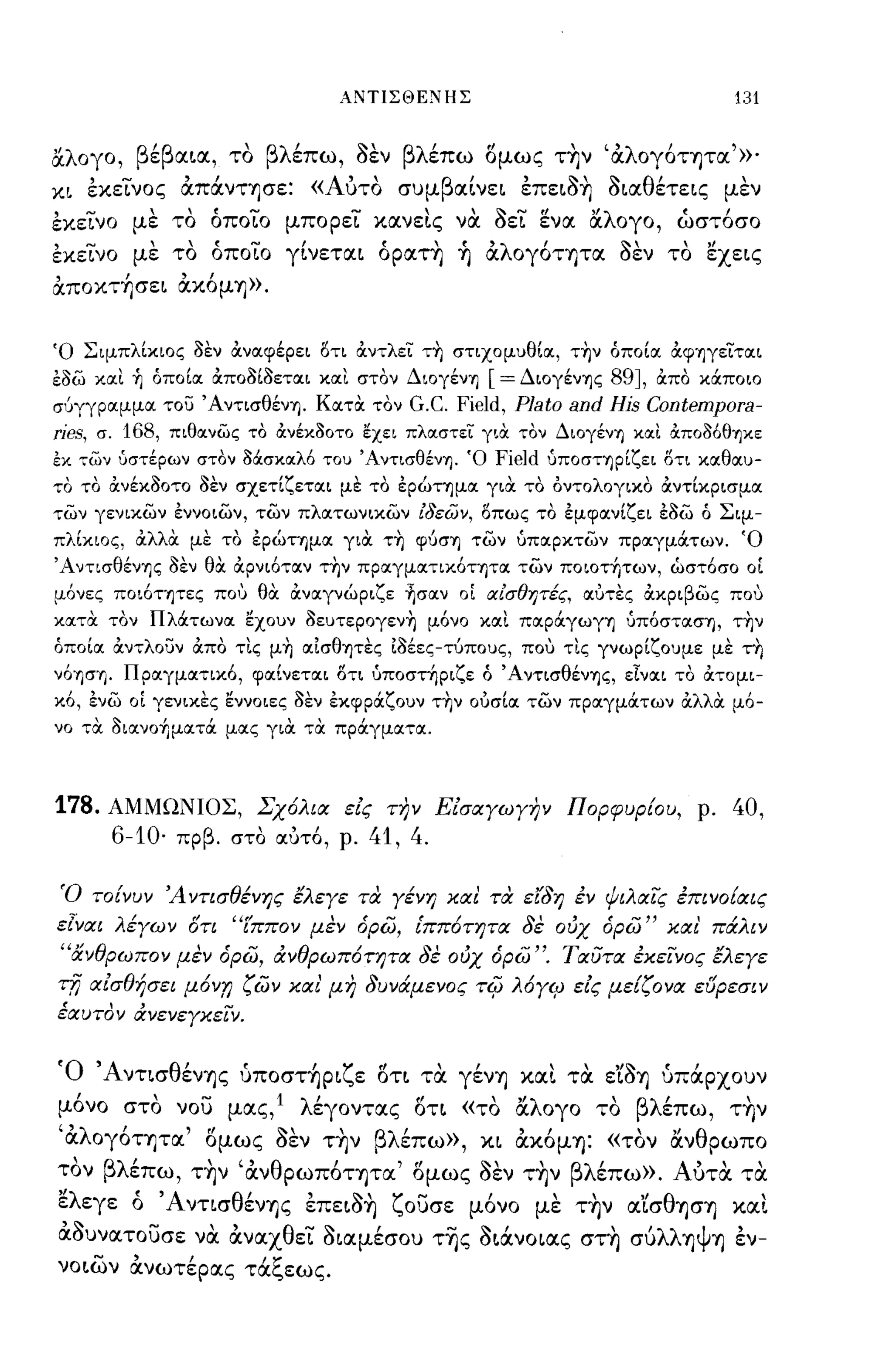 ΑΝΤΙΣΘΕΝΗΣ                                    131

αλογο, βέβαια, το βλέπω, aεν βλέπω ομως τ~ν 'αλογ6τητα'»'
κι      ,-
        εκεινος   "
                  απανΤΊjσε:     « Α"
                                    υτο   συμ β'
                                               αινει    ,    '1-'
                                                        επεΙΟΎ)     οια θ'
                                                                    'Ι-  ετεις    ,
                                                                                 μεν

εκεινο με το όποιο μπορει καν εις να aει ενα αλογο, ώστ6σο
εκεινο με το όποιο γίνεται όρατ~ ~ αλoγ6ΤΊjτα aεν το εχεις
αποκτήσει ακ6μΊj».


Ό Σιμπλίκιος οεν ά:ναφέρει δτι ά:ντλει τη στιχομυθία, την όποία ά:φΊ]γειται
εοω και ~ όποία ά:ποοίοεται και στον ΔιογένΊ]       [= ΔιογένΊ]ς 89J, ά:πο κάποιο
σύγγραμμα του ΆντισθένΊ]. ΚατΟι τον        G.C. Field, Plato and His Contempora-
ries,   σ.168, πιθανως το άνέκ30ΤΟ ~xει πλαστει γιΟι τον ΔιογένΊ] και άπο36θΊ]κε
εκ των ύστέρων στον Μσκαλ6 του ΆντισθένΊ]. Ό         Field   ύποσηρίζει δτι καθαυ­
το το ά:νέκοοτο οεν σχετίζεται με το ερ6:ιημα γιά: το οντολογιχο ά:ντίκρισμα
των γενικων εννοιων, των πλατωνικων ίδεων, δπως το εμφανίζει εοω ό Σιμ­
πλίκιος, ά:λλΟι με το ερ6:ιημα γιΟι τη φύσΊ] των ύπαρκτων πραγμάτων. Ό
ΆντισθένΊ]ς οεν θΟι ά:ρνι6ταν την πραγματικ6ΤΊ]τα των ποιοτήτων, ώστ6σο οΙ
μ6νες ποι6τψες που θΟι ά:ναγν6:ιριζε ησαν οΙ lΧίσθητές, αυτες ά:κριβως που
κατΟι τον Πλάτωνα εχουν οευτερογενη μ6νο και παράγωγΊ] ύπ6στασΊ], την
όποία ά:ντλουν ά:πο τις μη αισθψες ιοέες-τύπους, που τις γνωρίζουμε με τη
ν6Ί]σΊ]. Πραγματικ6, φαίνεται δτι υποστήριζε ό ΆντισθένΊ]ς, εΙναι το ά:τομι­
κ6, ενω οΙ γενικες εννοιες οεν εκφράζουν την ουσία των πραγμάτων ά:λλΟι μ6-
νο τΟι οιανοήματά μας γιΟι τΟι πράγματα.



178.     ΑΜΜΩΝΙΟΣ, Σχόλια εις Ω7ν Εισαγωγην Πορφυρ{ου, ρ.                        40,
          6-10·   πρβ. στο α.υτ6, ρ.   41, 4.

 Ό το{νυν Ά ντισθένης έλεγε τα γένη και τα εr8η εν ψιλαις επινο{αις
εlναι λέγων στι "(ππον μεν δρω, [ππότητα 8ε ούχ δρω" και' πάλιν
 "άνθρωπο ν μεν δρω, ιΧνθρωπότητα 8ε ούχ δρω". Ταυτα έκεινος έλεγε
τfj αισθήσει μόνr; ζων και' μη 8υνάμενος            Tif) λόγ~ εις με{ζονα ευρεσιν
έαυτον ιΧνενεγκεΙν.


'Ο 'Α νησ θ'
           ενΊjς        ,     'ζ"
                        υΠOσΤΊjΡΙ ε οτι τα γενΊj"            ""'1-"
                                                        και τα εΙOΊj υπαρχουν

μ6νο στο νου μας,1 λέγοντας οτι «το αλογο το βλέπω, τ~ν
"λ'        ,,'   '1-'  , βλ'
 α OγOΤΊjτα ομως οεν ΤΊjν
                                    , ,       ", θ
                           επω», κι αΚOμΊj: «τον αν ρωπο
 'βλ'
τον         ' " αν θ ρωΠOΤΊjτα , ομως οεν ΤΊjν
     επω, ΤΊjν           '       "    '1-'  'βλ'επω». Α'" τα
                                                       υτα

ελεγε ό 'AνησθένΊjς επειa~ ζουσε μ6νο με τ~ν α'ίσθΊJcrΊj και
αaυνατουσε να αναχθει aιαμέσου τ~ς aιάνοιας στ~ συλλΊjψΊj εν-
   ....,  ,                 ,~

νοιων ανωτερας τα,",εως.
 