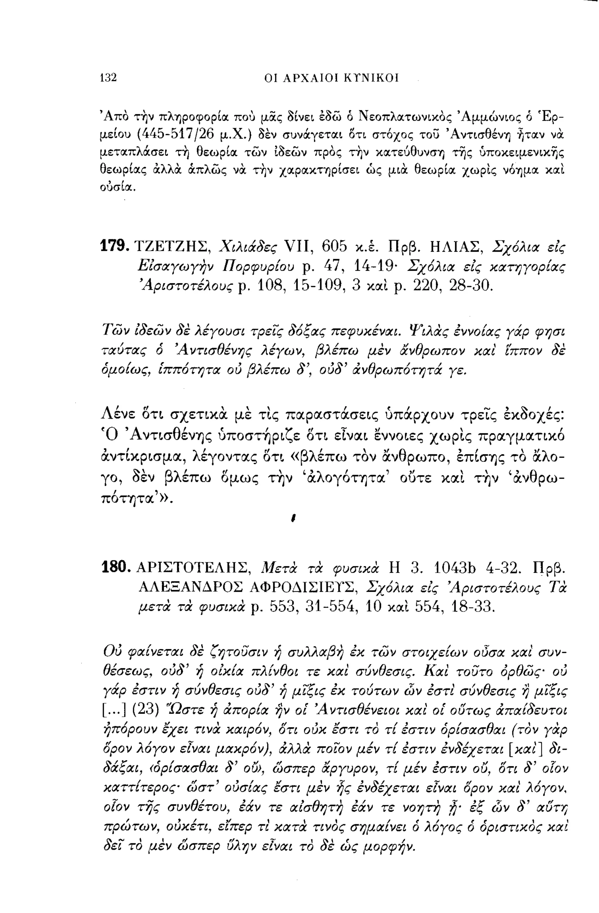 132                           οι ΑΡΧΑΙΟΙ ΚΤΝΙΚΟΙ



'Απο τ~ν πληροφορίοι που μocς ί)ίνει έί)ω ό Νεοπλοιτωνικος 'Αμμώνιος ό Έρ­
μείου (445-517/26 μ.χ.) ί)εν συνάγετοιι οτι στόχος του 'Α ντισθένΊ) fιτoιν να
μετοιπλάσει τ~ θεωρίοι των Ιί)εων προς τ~ν κοιτεύθυνσΊ) τΊ)ς ύποκειμενικΊ)ς
θεωρίοις άλλα OCπλως να τ~ν ΧΟΙΡΟΙΚΤΊ)ρίσει ώς μια θεωρίοι χωρις νόΊ)μοι κοιι
ουσίoc.




179.   ΤΖΕΤΖΗΣ, Χιλιάδες VΙΙ,         605 κ.έ. Πρβ. ΗΛΙΑΣ, Σχόλια είς
          Είσαγωγην Πορφυρ[ου ρ.      47, 14-19' Σχόλια είς κατηγορ[ας
          'Αριστοτέλους ρ.   108, 15-109, 3 κοιι ρ. 220, 28-30.

Τών ίδεών δε λέγουσι τΡείς δόξας πεφυκέναι. Ψιλας έννο[ας γάρ φησι
ταύτας ό 'Α ντισθένης λέγων, βλέπω μεν ανθρωπον και' ιππον δε
όμο[ως, [ππότητα ου βλέπω δ', ουδ' άνθρωπότητά γε.


Λένε δτ~ σχεηκΟι με τ~ς παραστάσε~ς υπάρχουν τρεις εκοοχές:
Ό Άντ~σθένΊjς υπoστ~ρ~ζε δη εlνα~ εννo~ες xωρ~ς πραγμαηκό
άντΙκρ~σμα, λέγοντας δτ~ «βλέπω τον άνθρωπο, επΙσΊjς το άλο-
γο,    ~'βλ'
       οεν  επω       (ι
                      ομως      "'λ'
                              ΤΊjν α OγOΤΊjτα "Ι
                                               ουτε        κα~  " αν θ ρω-
                                                             , ΤΊjν
πόΤΊjτα'» .
                                 ι




180.      ΑΡΙΣΤΟΤΕΛΗΣ, Μετα τα φυσικα Η                3. 1043b 4-32. Πρβ.
          ΑΛΕΞΑΝΔΡΟΣ ΑΦΡΟΔΙΣΙΕΥΣ, Σχόλια είς 'Αριστοτέλους τα
          μετα τα φυσικα ρ.   553, 31-554, 10   κοιι   554, 18-33.

ου φα[νεται δε ζητουσιν ή συλλαβη έκ τών στοιχε[ων οΟσα και' συν­
θέσεως, ουδ' ή οίκ[α πλ[νθο ι τε και σύνθεσις. Και τουτο όρθώς ου
γάρ έστιν ή σύνθεσις ουδ' ή μίξις έκ τούτων        d)v   έστι' σύνθεσις Ύ) μίξις
[... ] (23)   Ώστε ή άπορ[α ην οΙ' 'Αντισθένειοι και' οΙ' ούτως άπα[δευτοι
ήπόρουν έχει τινα καιρόν, ότι ουκ έστι το τ[ έστιν όρ[σασθαι (τον γαρ
όρον λόγον εΙναι μακρόν), άλλα ποίον μέν τ[ έστιν ένδέχεται [και'] δι­
δάξαι, <όρ[σασθαι δ' ου>, ώσπερ αργυρον, τ[ μέν έστιν ου, δτι δ'           olov
καττ[τερος ώστ' ουσ[ας έστι μεν ής ένδέχεται εΙναι όρον και' λόγον,
olov της συνθέτου, έάν τε αίσθητη έάν τε νοητη 7ί' έξ d)v δ' αύτ'Υ)
πρώτων, ουκέτι, ε'tπερ τι' κατα τινος σημα[νει ό λόγος ό όριστιχος και'
δεί το μεν ώσπερ ύλην εΙναι το δε ώς μορφήν.
 
