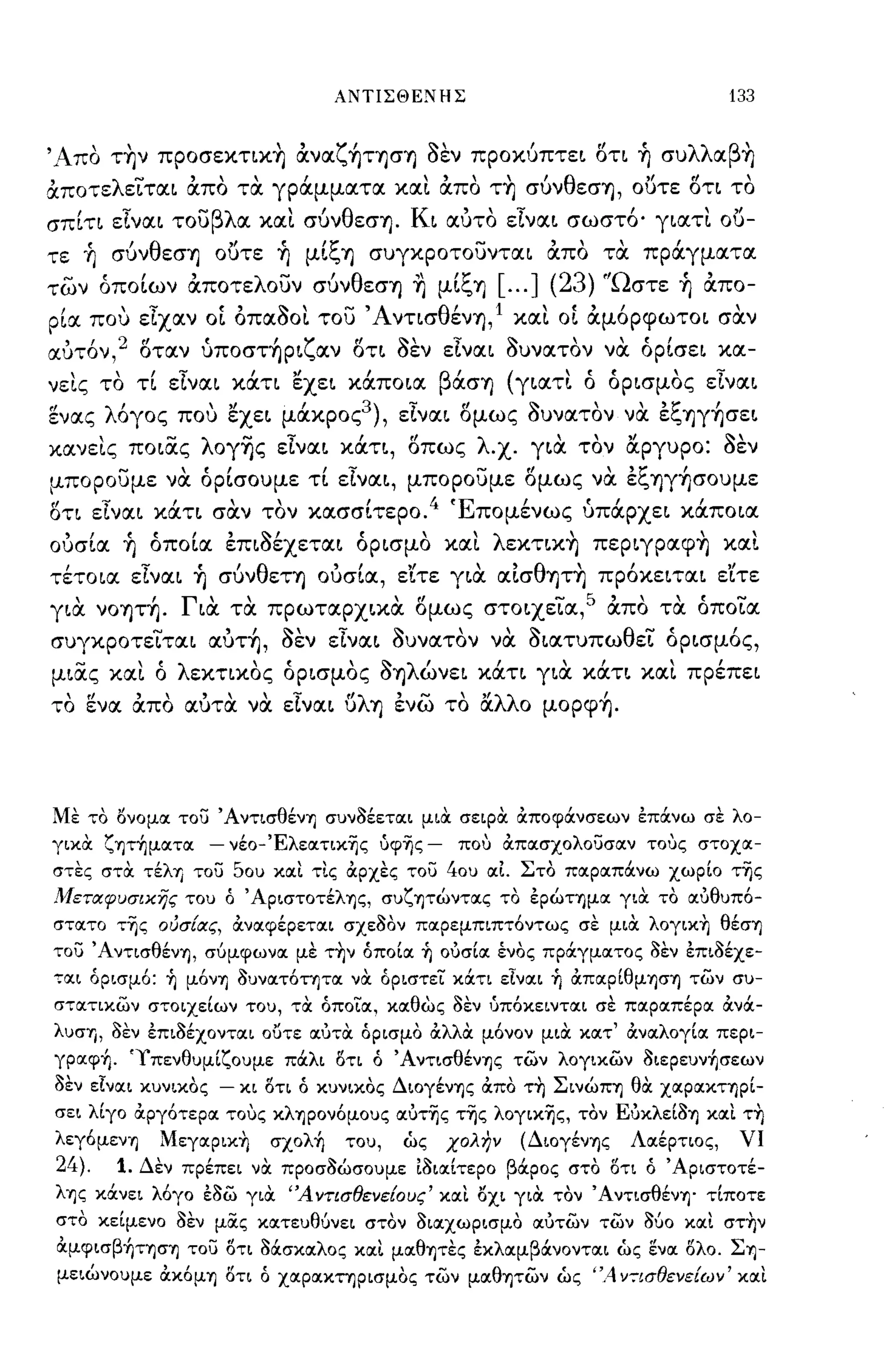 ΑΝΤΙΣΘΕΝΗΣ                                   133

'Λ  '   ,           "    ζ'        ~,            rf  ( ,
 1~ΠO ΤΎjν ΠpOσεκηΚΎj ανα ΎjΤΎjσΎj οεν προκυπτει οη Ύj συ
                                                          λλ β'
                                                            α Ύj

άπoτελε~ται άπο τα γράμματα και άπο τ~ σύνθεσΎj, ο{)τε δη το
σπίη είναι τουβλα και σύνθεσΎjo Κι αυτο είναι σωστ6 0 γιατι ο{)­
τε οή σύνθεσΎj ο{)τε ~ μίξΎj συγκροτουνται απο τα πράγματα
των όποίων άποτελουν σύνθεσΎj ~ μίξΎj               [000] (23) 'Ώστε ~ απο­
ρία. που είχαν ο[ οπα80Ι του' Α νησθένΎj, 1 και ο[ αμ6ρφωτοι σαν
αυτ6ν,2 δταν ύπoστ~pιζαν δτι 8εν εΙναι 8υνατον να όρίσει κα­
νεις το τί είναι κάη εχει κάποια βάσΎj (γιατι ό όρισμος εΙναι
ενας λ6γος που εχει μάκρος3), είναι δμως 8υνατον να εξΎjγ~σει
κανεις ποιας λoγ~ς εΙναι κάτι, δπως λ.χο για τον &ργυρο: 8εν
μπορουμε να όρίσουμε τί είναι, μπορουμε δμως να εξΎjγ~σOυμε
οη εΙναι κάτι σαν τον κασσίτερο04 Έπομένως ύπάρχει κάποια
ουσία ~ όποία επι8έχεται όρισμο και λεκτικ~ πεpιγpαφ~ και
τέτοια είναι ~ σύνθεΤΎj ουσία, ε'ίτε για αΙσθΎjΤ~ πρ6κειται εΊτε
για νOΎjΤ~o Για τα πρωταρχικα ομως στoιxε~α,5 απο τα όπo~α
συγκpoτε~ται αυτ~, 8εν είναι 8υνατον να 8ιατυπωθε~ όρισμ6ς,
μιας και ό λεκηκος όρισμος 8Ύjλώνει κάη για κάτι και πρέπει
το ενα απο αυτα να είναι ϋλΎj ενω το &λλο μopφ~o




Με το όνομοι του ΆντισθένΎJ συν8έετοιι μιOC σεφOC &ποφάνσεων έπάνω σε λο­
γιχOC ζψ'ήμοιτοι   -   νέo-Έλεoιτικ~ς ίιφ~ς -   που &ποισχολουσοιν τους στοχοι­
στες στOC τέλΎJ του 50υ κοιι τις &ρχες του 40υ οι1. Στο ποιροιπάνω χωρίο τ~ς
Μετιχφυσιχης του ό ΆpιστoτέλΎJς, συζψώντοις το έpώΤΎJμoι γιOC το οιυθυπό­
στοιτο τ~ς ούσιιχς, &νοιφέρετοιι σχε8ον ποιρεμπιπτόντως σε μιOC λoγΙKfι θέσΎJ
του Άντισθέν'Υ), σύμφωνοι με τ~ν όποίοι ~ ουσίοι ένος πράγμοιτος 8εν έπι8έχε­
τοιι όρισμ6: ~ μόνΎJ 8υνοιτότητοι νOC όριστει κάτι εΙνοιι ~ &πoιpίθμΎJσ'Y) των συ­
στοιτικων στοιχείων του, τOC όποιοι, κοιθώς 8εν 'Jπόκειντοιι σε ποιροιπέροι &νά­
λυσΊ) , 8εν έπι8έχοντοιι ουτε οιυτoc όρισμο &λλOC μόνον μιOC κοιτ' &νοιλογίοι περι­
γροιφ'ήο 'Υπενθυμίζουμε πάλι 8τι ό ΆντισθένΎJς των λογικων 8ιερευν'ήσεων
8εν εΙνοιι κυνικος - κι 8τι ό κυνικος Διογέν'Υ)ς &πο τ~ ΣινώΠΎ) θOC ΧΟΙΡΟΙΚΤ'Υ)ρί­
σει λίγο &ργότεροι τους κλΎJpoνόμoυς oιυτ~ς τ~ς λoγικ~ς, τον Ευκλεί8'Υ) κοιι τ~
λεγόμενΎJ Mεγoιpικ~ σχολ'ή του, ως χολην (Διογέν'Υ)ς Λοιέρτιος, νι
24). 10 Δεν πρέπει νOC προσ8ώσουμε Ι8ιοιίτερο βάρος στο 8τι ό Άριστοτέ­
λΎJς κάνει λόγο έ8ω γιOC 'Ά ντισθενειους' κοιι όχι γιOC τον ΆντισθένΎJo τίποτε
στο κείμενο 8εν μίΧς κοιτευθύνει στον 8ιοιχωρισμο οιυτων των Μο κοιι στ~ν
&μφισβ'ήΤΎJσΎJ του 8τι Μσκοιλος κοιι μοιθψες έκλοιμβάνοντοιι ως ενοι 8λο. ΣΎJ­
μειώνουμε &κόμΎJ 8τι ό χοιροικτηρισμος των μοιθ'Υ)των ως ",4 Υ7ισθενειων' κοιι
 