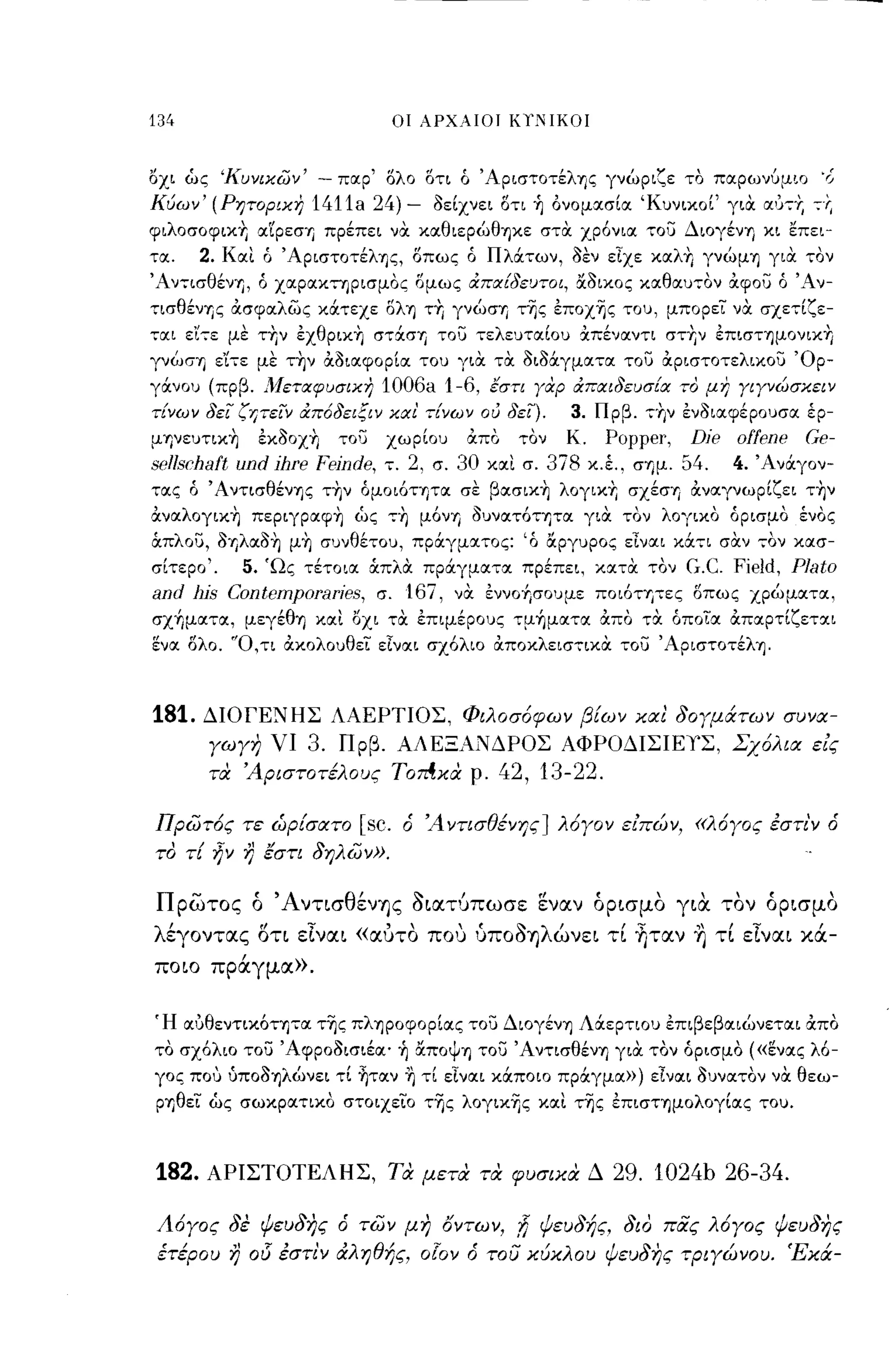 134                               οι λΡΧΑΙΟΙ KYliIKOΙ



Όχι ώς 'Κυνεχων'    - παρ' ολο       ΟΤΙ ό Άριστοτέλης γνώριζε το πα.ρωνύμιο ',j
Κύων' (Ρητορικη    1411a 24) -        Ι>είχνει οτι ~ ονομασία 'Κυνικοί' για α,'Υ;-+,   -:-r.
φιλοσοφικ+, αιρεσΎj πρέπει να καθιερώθηκε στα χρ6νια του Διογένη κι επει­
τα.    2. Και ό ' AριστoτέλΎjζ, οπως ό Πλάτων, ι>εν εΙχε καλ+, γνώμη για τον
'Aν-:-ισθένΎj, ό χαρακτηρισμος ομως απα[δεuτoι, &Ι>ικος καθαυ-:-ον Οιφου ό 'Αν­
-:-ισθένΎjς Οισφαλως κάτεχε ολη τ+, γνώσΎj τ~ς επox~ς του, μπορεί να σχε-;-ίζε-
--:-αι ε'(:-ε με τΥιν εxθριxΎj στ:ΧσΊj του τελευταίου χπέναντι στΎjν επισΤΎjμOνΙXη
γνώσΎj ε'ίτε με τ~ν Οιδιαφορία του για τα ι>ιl>άγματα του Οιριστοτελικου 'Ορ­
γάνου (πρβ. Μεταφυσικη      1006a 1-6, εση Υοφ απαιδεuσ[α το μη ΥΙΥνώσκειν
τ[νων δει ζΎίΤειν απόδειξιν και' -:-[νων ου δει).3. Πρβ. Τ"μ ενl>ιαφέρουσα έρ­
μηνευτικ~ εκl>οχ~ του χωρίου Οιπο τον Κ. Popper, Die offene Ge-
sollschaft und jhre fejnde, τ. 2, σ. 30 και σ. 3ί8 κ.έ., σΎjμ. 54. 4. Άνάγον­
-:-ας ό Άντισθένηζ τ~ν όμοι6τητα σε βασικ~ λογικ+, σXέσΎj Οιναγνωρίζει τ~ν
Oιναλoγικ~ περιγραφ~ ώς -:-~ μ6νΎj l>υνατ6-:-ΎJTα για τον λογικο όρισμο ένος
όιπλου, I>Ύjλαδ~ μ~ συνθέτου, πράγματος:'6 &ργυρος εΊναι κά-:-ι σαν 70ν κασ­
σίτερο'.  5. 'Ως τέτοια άπλα πράγματα πρέπει, χατα τον G.C. Field, Plato
and l1jS Contomporaries, σ. 16ί, να εννο-fρουμε πoι6ΤΎjτες οπως χρώματα,
σχήματα, μεγέθrι και οχι τα επιμέρους -:-μήματα Οιπο τα όποΤα Οιπαρτίζεται
ενα Ολο. 'Ό,τι Οικολουθεί εΙναι σχ6λιο Οιποκλεισ7ικα του Άριστοτέλη.



181.   ΔΙΟΓΕΝΗΣ ΛΑΕΡΤΙΟΣ, Φιλοσόφων β[ων και 30Υμάτων συνα­
        Υωγη νι    3. Πρβ. ΑΛΕΞΑΝΔΡΟΣ ΑΦΡΟΔΙΣΙΕιΣ, Σχόλια είς
        τα 'Αριστοτέλους   Tomxa ρ. 42, 13-22.

πρωτός τε ώρίσατο          [sc.    ό 'Α ντισθένης ] λόγον είπών, «λόγος έστι'ν ό
το τί ήν η έστι 3ηλων».


πρωτος ό ΆντισθένΊjς οιατυπωσε εναν όρισμα για ταν όρισμα
λέγοντας οτι εΙναι «αύτα ΠΟ'J ύΠOOΊjλώνει τί tιταν ~ τί εΙναι κά­
ποιο πράγμα».


Ή αυθεντικ6τητα τ~ς πληροφορίας του Διογένη Λάερτιου επιβεβαιώνεται Οιπο
το σχ6λιο του Άφροl>ισιέα' ~ &ποψη του Ά ντισθένΎj για τον όρισμο ((ενας λ6-
γος που uποl>ηλώνει τί ~ταν η τί εΙναι κάποιο πράγμα») εΙναι Ι>υνατον να θεω­
pΎjθεί ώς σωκρατικο στοιχείο τ~ς λoγικ~ς και τ~ς επιστημολογίας του.



182.   ΑΡΙΣΤΟΤΕΛΗΣ, τα μετα τα φυσικα Δ                     29. 1024b 26-34.

Λόγος 3έ ψευ3ης ό των μη οντων, ~ ψευ3ής, 3ιο πας λόγος ψευ3ης
 έτέρου η   015 έστι'ν   άληθής, ο!ον ό του κύκλου ψευ3ης τριγώνου. Έκά-
 