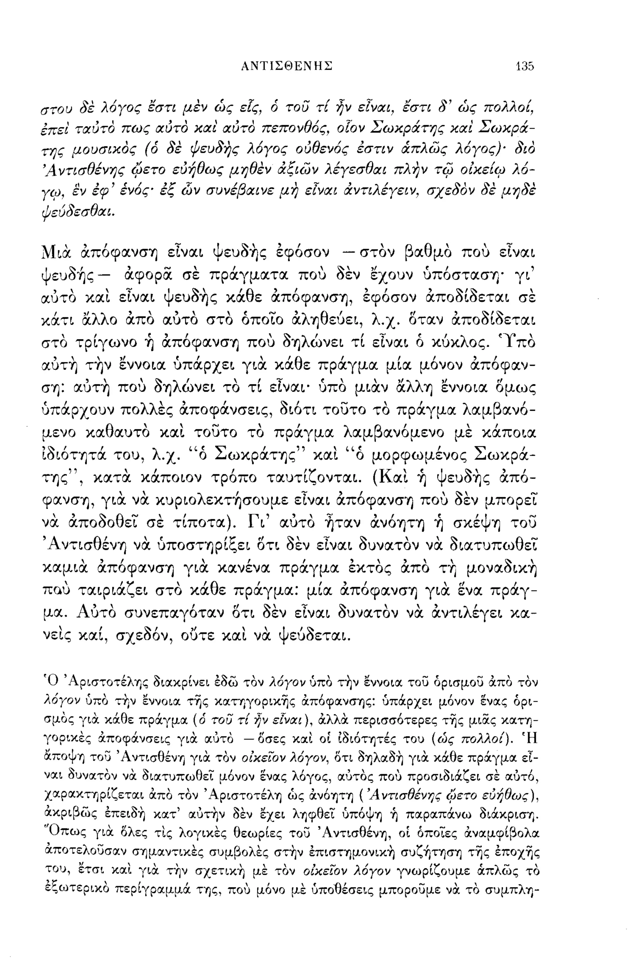 ΑΝΤΙΣΘΕΝΗΣ                                             135


στου δε λόΥος εστι μεν ώς ε[ς, ότου τ{ ~ν εΙναι, εστι δ' ώς πολλο{,
έπει' ταύτα πως αύτα και' αύτα πεπονθός, ο[ον Σωκράτης και Σωκρά­
της μουσικας (ό δε ψευδης λόΥος ούθενός έστιν ιΧπλως λόΥος)' δια
Ά ντισθένης i/ιεTO εύήθως μηθεν άξιων λέΥεσθαι πλην                                           Ti(J Oικε{<ιJ λό­
Y<ιJ, ~ν έφ' ένός έξ dίν συνέβαινε μη εΙναι άντιλέΥειν, σχεδαν δε μηδε
Ψεύδεσθαι.


Μια απόφανσ'fj είναι ψευοης έφόσον                                       -     στον βαθμο που είναι
                          ,         ....,'                                                                       ,
Ψ
             :'>'                                                      ~,,'             Ι:,
    ευΟ'fjς          -    αφορα          σε   πραγματα             που   οεν    εχουν     υποστασ'fj'      γι

αύτο και είναι ψευοης κάθε απόφανσ'fj, έφόσον αποοΙοεται σε
κά,ι αλλ ο απο αυτο στο όποΤο αλ'fjθεύει, λ-χ. οταν αποοΙοεται
στο τρΙγωνο ~ απόφανσ'fj που Ο'fjλώνει τΙ είναι ό κύκλος. 'Ύ'πο
αυτη την εννοια ύπάρχει για κάθε πράγμα μΙα μόνον από φαν­
cr'fj: αυτη που Ο'fjλώνει το τΙ είναι' ύπο μιαν αλλ'fj εννοια ομως
ύπάρχουν πολλες αποφάνσεις, οιότι τουτο το πράγμα λαμβανό­
μενο καθαυτο και τουτο το πράγμα λαμβανόμενο με κάποια
ίοιότψά του, λ-χ. "ό ΣωκράΤ'fjς" και "ό μopφωμ~νoς Σωκρά-
Τ'fjς
             ",      κατα
                         "    καποιον          τροπο
                                                    ,        ταυτι
                                                                   'ζ ονται.    (Κ αι
                                                                                    ι   'fj
                                                                                         ,    Ψ ευΟ'fjς
                                                                                                   ~     , ,
                                                                                                          απο-

φανσ'fj, για να κυpιoλεκτ~σoυμε είναι απόφανσ'fj που οεν μπορεΤ
να αποοοθει σε τΙποτα). Γι' αυτο ~ταν ανόψ'fj ~ σκ~Ψ'fj του
Άντισθ~ν'fj να ύποσΤ'fjρΙζει οτι οεν είναι ουνατον να οιατυπωθεΤ
καμια απόφανσ'fj για καν~να πράγμα έκτος απο Τ1] μοναοικη
         ι
Πιλυ ταιΡια
                         'ζ          ι
                              ει στο κα
                                              'θ         '
                                                   ε πραγμα:
                                                                        Ι"                     ,
                                                                    μια αποφανσ'fj για ενα πραγ-
                                                                                                   (!      ,



μα. Αυτο συνεπαγόταν οτι οεν είναι ουνατον να αντιλ~γει κα-
     ι               ,         ~,         "             Ι,    Ψ    ,~
νεις και,                σχεοον,         ουτε και να              ευοεται.




Ό 'Αριστοτέλης OιlΧκpίνει εοω τον λόγον ύπο τ~ν εννOΙIΧ του όρισμου απο τον
λόγον ύπο -::Υιν εννOΙIΧ τΤις κlΧηγoρικTις απόφlΧνσΎ)ς: ύπόφχει μόνον ~νlΧς όρι­
σμος για κάθε πράγμlΧ (ό του τΕ ήν εΓνlΧι), αλλα περισσότερες τΤις μιiΧς ΚIΧΤΎ)­
γορικΕς αποφάνσεις για ιχuτο                            - Όσες ΚιΧι ΟΙ 1οιότψές του (ώς πολλο{). Ή
αΠΟψΎ) του' Α ντισθένΎ) για τον οΕχεϊ:ον λόγον, Ότι OΎ)λIΧO~ για κάθε πράγμlΧ εΙ­
νlΧι OυνlΧΤOν να OιlΧτυπωθει μόνον ~νlΧς λόγος, ιχuτος που προσιοιάζει σε ιχuτό,
ΧIΧΡIΧΚΤΎ)ρίζετlΧι απο τον' ΑριστοτέλΎ) ώς αν6ψΎ)                            ( Ά ντισθένης CΡετo ευήθως),
ακριβως επειo~ ΚΙΧΤ' ιχuτ~ν οεν εχει λΎ)φθει ύπ6ψΎ) ~ πlΧρlΧπάνω ΟιάκρισΤι.
'Όπως για Όλες τις λογικες θεωρίες του ΆντισθένΊj, οΙ όποιες ανlΧμφίβOλlΧ
απoτελOυσlΧν σΊjμlΧν-::ικες συμβολες στ~ν επισΤΊjμOνικ~ συζ~ΤΊjσΊj τΤις εποχΤις
του, ετσι κlΧι για τ~ν σχετικ~ με τον οΕχεϊ:ον λόγον γνωρίζουμε άπλως το
εξωτερικο πεpίγplΧμμά ΤΊjς, που μόνο με ύπο11έσεις μπορουμε να το συμπλΊj-
 