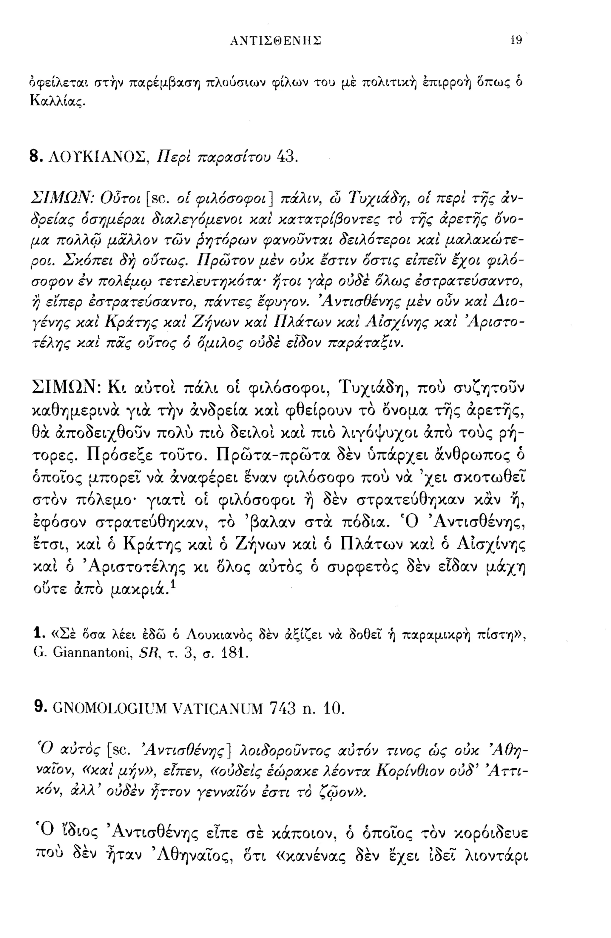 ΑΝTlΣΘΕΝΗΣ                                19


OφεΙλετlΧι στην πlΧρέμβlΧσΊ) πλουσιων φΙλων του με πολιτιχη εΠιΡροη οπως ό
ΚlχλλΙlχς.




8.   ΛΟΥΚΙΑΝΟΣ, Περ! παρασίτου                    43.

ΣΙΜΩΝ: Οδτοι        [sc.     οΙ' φιλόσοφοι] πάλιν, (jj Τυχιά8η, οΙ' περι' της άν-
8ρείας όσημέραι 8ιαλεγόμενοι και' κατατΡ[βοντες το της άρετης ονο­
μα πολλ4J μάλλον τών ρητόρων φανουνται 8ειλότεροι και' μαλακώτε­
ροι. Σκόπει 8η ο {5τως. πρωτον μεν ουκ έστιν όστις είπε'(ν έχοι φιλό­
σοφον έν πολέμιρ τετελευτηκότα' ήτοι γαρ ου8ε όλως έστρατεύσαντο,
Ύ) ειπερ έστΡατεύσαντο, πάντες έφυγον. 'Α ντισθένης μεν οδν κα! Διο­
γένης και' Κράτης και' Ζήνων και' Πλάτων και' ΑίσχΕνης και' 'Αριστο­
τέλης και' πάς οδτος ό όμιλος ου8ε εl80ν παράταςιν.


ΣΙΜΩΝ: Κι αύτοι πάλι οί φιλ6σοφοι, ΤuχιάΟ1J, που συζψουν
καθ1Jμερινα για τ~ν άνορεία και φθείρουν το l5νομα τ-ης άρετ-ης,
θα άποοειχθουν πoΛU πιο οειλοι και πιο λιγ6ψυχοι άπο τους p~­
τορες. Πρ6σεξε τουτο. πρωτα-πρωτα οεν ύπάρχει άνθρωπος ό
όποίο ς μπορεί να άναφέρει εναν φιλ6σοφο που να 'χει σκοτωθεί
στον π6λεμο' γιατι οί φιλ6σοφοι η οεν σΤΡατε6θ1Jκαν καν ~,
, ,
εφοσον             'θ
             στρατευ    1Jxtlv,          '
                                        το   'β α λ αν     ""
                                                         σταποοια.   'Ο'Α νησ θ'
                                                                               εν1Jς,

ετσι, και ό ΚΡάΤ1Jς και ό Z~νων και ό Πλάτων και ό Αίσχίν1Jς
και ό ' ΑΡιστοτέλ1Jς κι ολος αύτος ά συρφετος οεν εΙοαν μάχΊ)
οuτε άπο μακριά. 1


1.   «Σε OσlΧ λέει έ!3ω ό ΛOυχιlΧνOς !3εν ιΧξΙζει νOC !30θει ~ πlΧρlΧμιχρη πΙσΤΊ)),
G. Giannantoni, SR,     τ.    3,   σ.   181.


9. GΝΟΜοωGΙUΜ VATICANUM 743 n. 10.

 Ό αυτος [sc. 'Α ντισθένης] λοι80ρουντος αυτόν τινος ώς ουκ 'Αθη­
 να'(ον, «και' μήν», εlπεν, «ου8ει'ς έώρακε λέοντα Κορίνθιον ου8' 'Α ττι­
 κόν, άλλ' ου8εν ~ττoν γεννα'(όν έστι το '4Jov».

 Ό 'ίοιος Άντισθέν1Jς εΙπε σε κάποιον, ό άποίος τον κορ6ιοευε
 που οεν ~ταν ' Αθψαίος, δη «κανένας οεν εχει ίοεί λιοντάρι
 