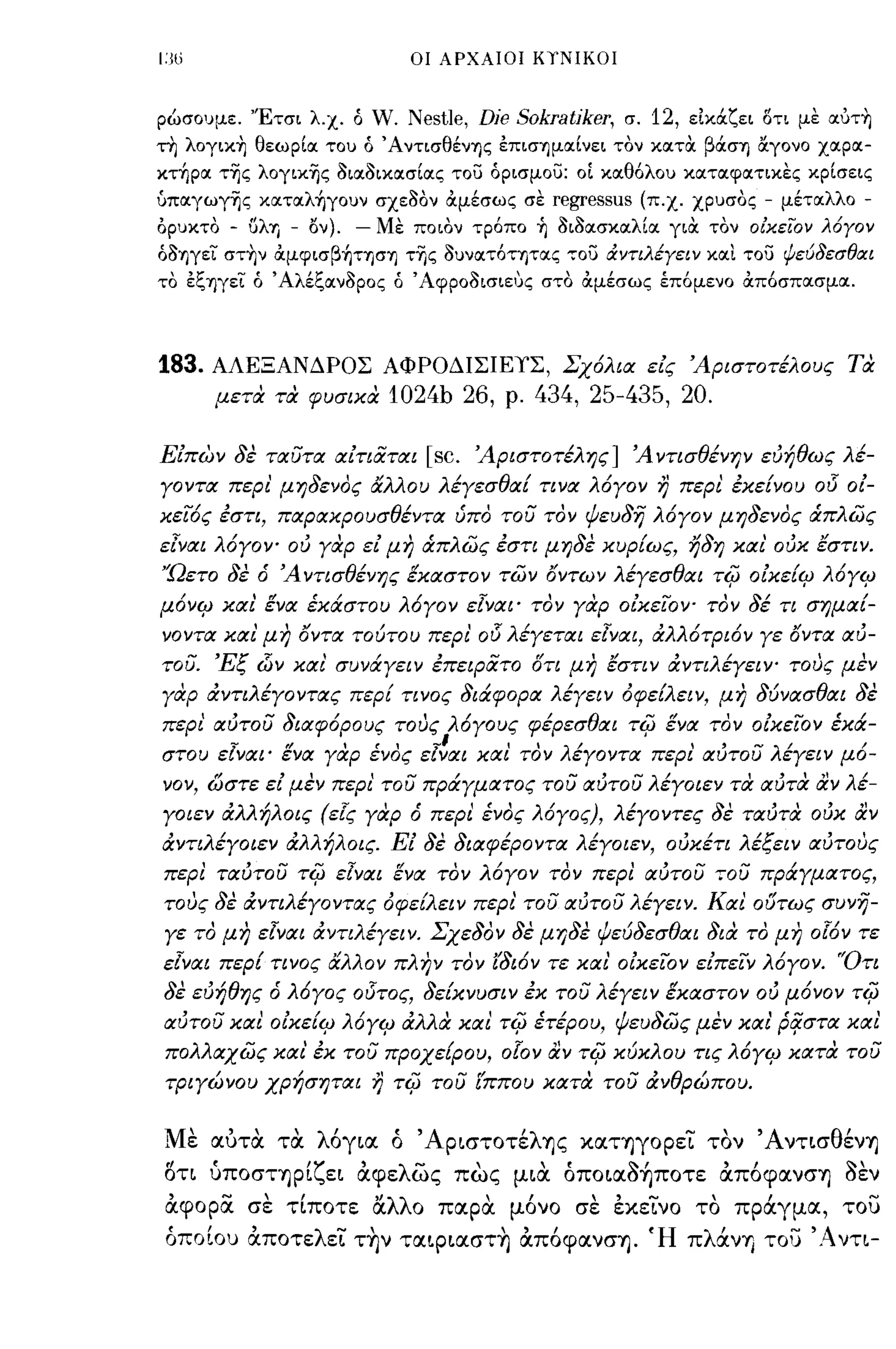 ι:ω                            οι ΑΡΧΑΙΟΙ ΚΥΝΙΚΟΙ



ρώσουμε. 'Έτσι λ.χ. ό W. Nestle,        Dje Sokratjker,    σ. 12, εικάζει δτι με oιυτ~
τη λoγικ~ θεωρΙοι του ό Άντισθένης έΠΙσ"ημοιΙνει τον κοιτoc βάση α.γονο χοιροι­
κτ~poι τ'ijς λογικ'ijς lΙιοιllικοισΙοις τοϊί όρισμοϊί: οΙ κοιθόλου κοιτοιφοιτικες κρΙσεις
ύποιγωγ'ijς κoιτoιλ~γoυν σχε1l0ν αμέσως σεregressus (π.χ. χρυσος - μέτοιλλο -
ορυκτο   - (ίλη - ον). - Με ποιον τρόπο ~ lΙιllοισκοιλΙοι γιOC τον οίκειον λόγον
όllηγεϊ στ~ν αμφισβ~τηση τΎjς lΙυνοιτότητοις τοϊί άντιλέγειν κοιι τοϊί ψεύδεσθΙΧι
το έξηγεϊ ό Άλέξοινllρος ό Άφροllισιευς στο αμέσως έπόμενο απόσποισμοι.




183.   ΑΛΕΞΑΝΔΡΟΣ ΑΦΡΟΔΙΣΙΕΥΣ, Σχόλια εις 'Αριστοτέλους τα
       μετα τα φυσικα       1024b 26,      ρ.   434, 25-435, 20.

Ειπων δε ταυτα αιτιαται          [sc.   'Αριστοτέλης] 'Α ντισθένψ ευήθως λέ­
γοντα περι' μηδενος άλλου λέγεσθαί τινα λόγον η περι έκείνου                     015   οι­
κειός έστι, παρακρουσθέντα ύπο του τον ψεuδη λόγον μηδενος ιΧπλως
εΙναι λόγΟΥ" ου γαρ ει μη ιΧπλως έστι μηδε κυρίως, ηδη και' ουκ εστιν.
'Ώετο δε ό 'Α ντισθένης έκαστον των όντων λέγεσθαι τiίJ οικεί4J λόγ4J
μόν4J και ένα έκάστου λόγον εΙναι' τον γαρ οικεΙΟΥ" τον δέ τι σημαί­
νοντα και' μη όντα τούτου περι'         015 λέγεται   εΙναι, αλλότριόν γε όντα αυ­
του. 'Εξ    d)v   και' συνάγειν έπεφατο στι μη εστιν αντιλέγεΙΥ" τους μεν
γαρ αντιλέγοντας περί τινος διάφορα λέγειν όφείλειν, μη δύνασθαι δε
περι αυτου διαφόρους τους λόγους φέρεσθαι τiίJ ένα τον οικειον έκά­
στου εΙναι' ένα γαρ ένος εΙ~αι και τον λέγοντα περι αυτου λέγειν μό­
νον, ώστε ει μεν περι' του πράγματος του αυτου λέγοιεν τα αυτα αν λέ­
γοιεν αλλήλοις (εiι; γαρ ό περι ένος λόγος), λέγοντες δε ταυτα ουκ αν
αντιλέγοιεν αλλήλοις. Ει δε διαφέροντα λέγοιεν, ουκέτι λέξει ν αυτους
περι ταυτου τiίJ εΙναι ενα τον λόγον τον περl αυτου 70υ πράγματος,
τους δε αντιλέγοντας όφείλειν περι' του αυτου λέγειν. Και ούτως συνη­
γε το μη εΙναι αντιλέγειν. Σχεδον δε μηδε ψεύδεσθαι δια το μη                    oldv   τε
εΙναι περί τινος άλλον πλην τον ίδιόν τε και' οικειον ειπειν λόγον. 'Ότι
δε ευήθης ό λόγος οl5τος, δείκνυσιν έκ του λέγειν έκαστον ου μόνον τiίJ
αυτου και οικεί4J λόγ4J αλλα και τiίJ έτέρου, ψευδως μεν και' p~στα καΙ
 πολλαχως και έκ του προχείρου,           olov αν τiίJ    κύκλου τις λόγ4J κατα του
 τριγώνου χρήσηται η τiίJ του ίππου κατα του ανθρώπου.


Με αυτα τα λόγ~α ό 'Aρ~στoτέλης χατηγορει τον 'Α ντ~σθένΊ]
οη ύπoσΤΊ]ρίζε~ αφελως πως μ~α όπo~α~~πoτε απόφανσΊ] ~εν
 αφορα σε τίποτε αλλο παρα μόνο σε εχεινο το πράγμα, του
 όποΙου αποτελει τ~ν ταφ~αστ~ απόφανσΊ]. Ή πλάνΎ) του 'Ανη-
 