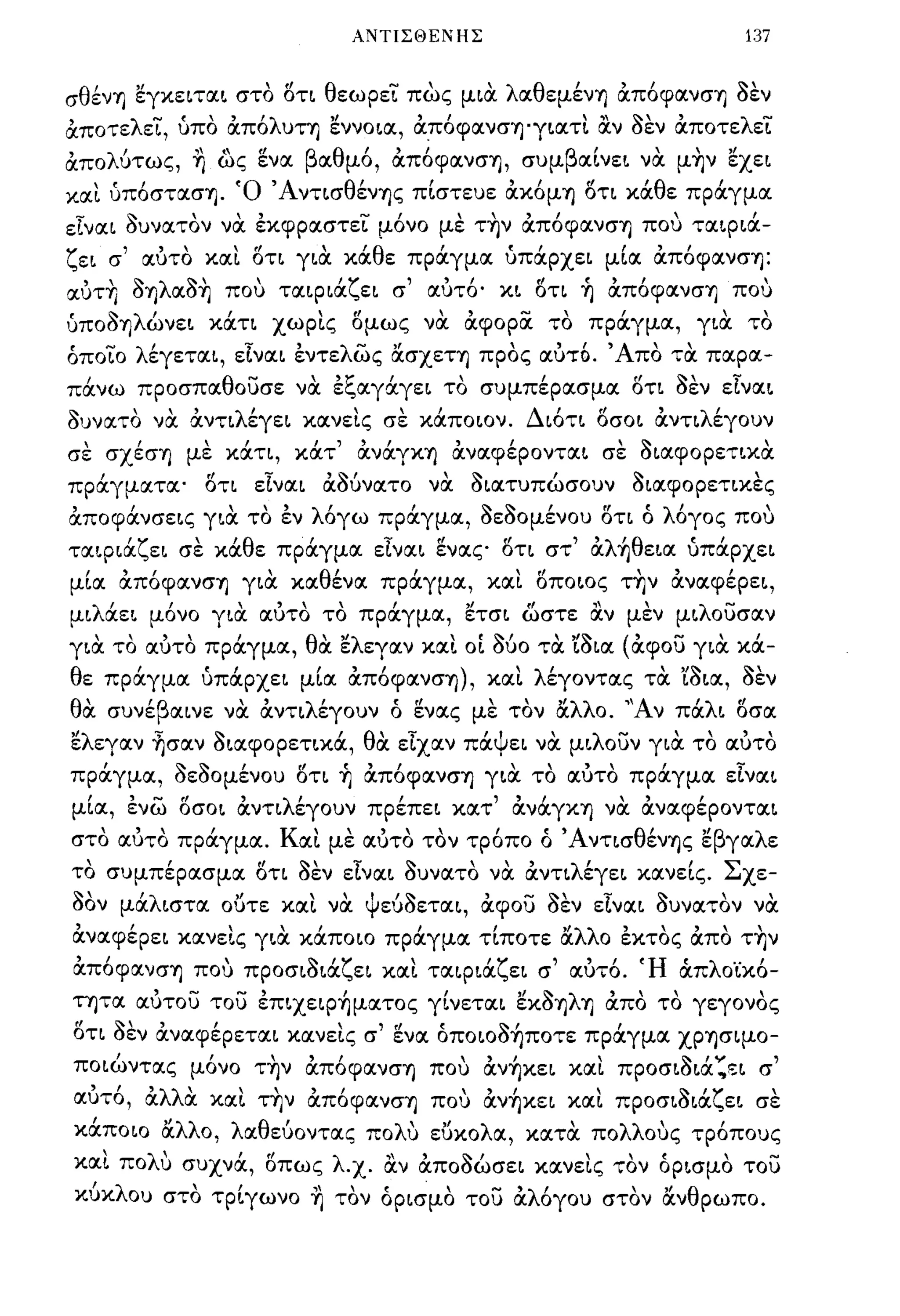 ΑΝΤΙΣΘΕΝΗΣ                                                             137


σθ~νΎ) εγκειται στο ()τι θεωρεϊ πως μιOC λαθεμ~νΎ) απ6φανσΎ) ~εν
αποτελεϊ, υπο απ6λυΤΎ) εννοια, απ6φανσΎ)'γιαΤL                                           ocv        ~εν αποτελεϊ
απολύτως, ~ ως ενα βαθμ6, απ6φανσΎ), συμβαΙνει νOC μ~ν εχει
XIΧL υπ6στασΎ). Ό Άντισθ~νΎ)ς πΙστευε ακ6μΎ) ()τι κάθε πράγμα
είναι ~υνατoν νOC εκφραστεϊ μ6νο με τ~ν απ6φανσΎ) που ταιριά­
ζει σ' αυτο XIΧL ()τι γιOC κάθε πράγμα υπάρχει μΙα απ6φανσΎ):
αυτ~ ~Ύ)λα~~ που ταιριάζει σ' αυτ6· κι ()τι ~ απ6φανσΎ) που
υπo~Ύ)λώνει κάτι χωΡLς ()μως νOC αφορoc το πράγμα, γιOC το
όποϊο λ~γεται, είναι εντελως ασχεΤΎ) προς αυτό. ' Απο τOC παρα­
πάνω προσπαθοuσε νOC εξαγάγει το συμπ~pασμα ()τι ~εν είναι
~υνατo νOC αντιλ~γει κocνεLς σε κάποιον. Δι6τι ()σοι αντιλ~γoυν
σε σx~σΎ) με κάτι, κάτ' ανάγΚΎ) αναφ~poνται σε ~ιαφopετικoc
πράγματα' ()τι είναι αΟ6νατο νOC ~ιατυπώσoυν ~ιαφopετικες
αποφάνσεις γιOC το εν λ6γω πράγμα, ~ε~oμ~νoυ ()τι ό λ6γος που
ταιριάζει σε κάθε πράγμoc είναι ενας ()τι στ' αλ~θεια υπάρχει
μΙα απ6φocνσΎ) γιOC καθ~να πράγμα, XIΧL ()ποιος τ~ν αναφ~pει,
μιλάει μ6νο γιOC αυτο το πράγμα, ετσι ώστε                                              ocv         μεν μιλοuσαν
γιOC τα αυτα πράγμα, θOC ελεγocν XIΧL ο[ 060 τOC Ί~ια (αφο;; γιOC κά-
θε     πραγμoc '     "
                    υπαρχει              ",
                                          αποφανσΎ) ) ,και
                                        μια               'λ'
                                                            εγοντας                                   '''~~,
                                                                                                     τα ισια, σεν

θ oc
   '      'β
       συνε αινε          "
                         να      αντι λ'
                                       εγουν           , "
                                                       ο ενocς         ""λλ ο. "Α ν
                                                                      με τον oc                            'λ"
                                                                                                          πα ι οσα

ελεγocν ~σαν ~ιαφopετικά, θOC είχαν πάψει νOC μιλοuν γιOC το αυτο
πράγμα, ~ε~oμ~νoυ ()τι ~ απ6φανσΎ) γιOC το αυτο πράγμα είναι
μΙα, ενω ()σοι αντιλ~γoυν πp~πει κocτ' ανάγΚΎ) νOC αναφ~poνται
       ,       ,    ,
στο ocυτο πραγμα. Κ"'" τον τροπο ο 'Α ντισ θ'
                   ocι με αυτο   Ι:         ενΎ)ς ε γα λ ε
                                                  "β                      ,
το συμπ~pασμα ()τι ~εν είναι ~υνατo νOC αντιλ~γει κανεΙς. Σχε-
~"λ
σον μα ιστα ουτε και να
                             "          "          ψ    ,~            ,           -~,
                                                       ευσεται, αφ ου σεν εΙναι συνατον να
                                                                                            -         ~          ,            ,
ανocφ~ρει κανεLς γιOC κάποιο πράγμoc τΙποτε αλλο εκτος απο τ~ν
, ,                      ,
αποφανσΎ) που προσισιoc ει και ταιρια ει σ αυτο. 'Η
                    ~ 'ζ            'ζ'"                 ,                                                 '
                                                                                                          ocπ λ"
                                                                                                               οικο-      ,
τητα ocυτο;; το;; επιχειρ~μocτος γΙνεται εΚ~Ύ)λΎ) απο το γεγονος
tf         ~,,'                               ,,(/           Ι:           ~I                    ,
οτι σεν ανocφερεται κανεις σ                            ενα οποιοσΎ)ποτε πραγμα ΧΡΎ)σιμο-
           ,         ' "                      ,                   ,   ,       ,         ,                 '"'   fV             ,
ποιωντας            μονο         ΤΎ)ν   αποφανσΎ)            που      ανΎ)κει και               προσισια         .. ~ι    σ
 , "λλ'
αυτο, α α
                       ,
                     και
                                    , Ι
                                 ΤΎ)ν ocποφocνσΎ)
                                                                     ,       ,         ,
                                                             που ocνΎ)κει και προσισιoc ει
                                                                                                          '"'   'ζ         ,
                                                                                                                          σε

  ,    "λλ ο, λ α θ ευοντας πο λ' ευκο λ α, κατα πο ους τροπους
καποιο α              '         υ  "           'λλ'       ,
    'λ'
και πο υ συχνα,
                   (Ι                            "Ι:        ..
               , οπως λ .χ. αν αΠΟσωσει κανεις τον ορισμο του
                             " ,,",Ι
κύκλου στο τρΙγωνο ~ τον όρισμα το;; αλ6γου στον ανθρωπο.
 