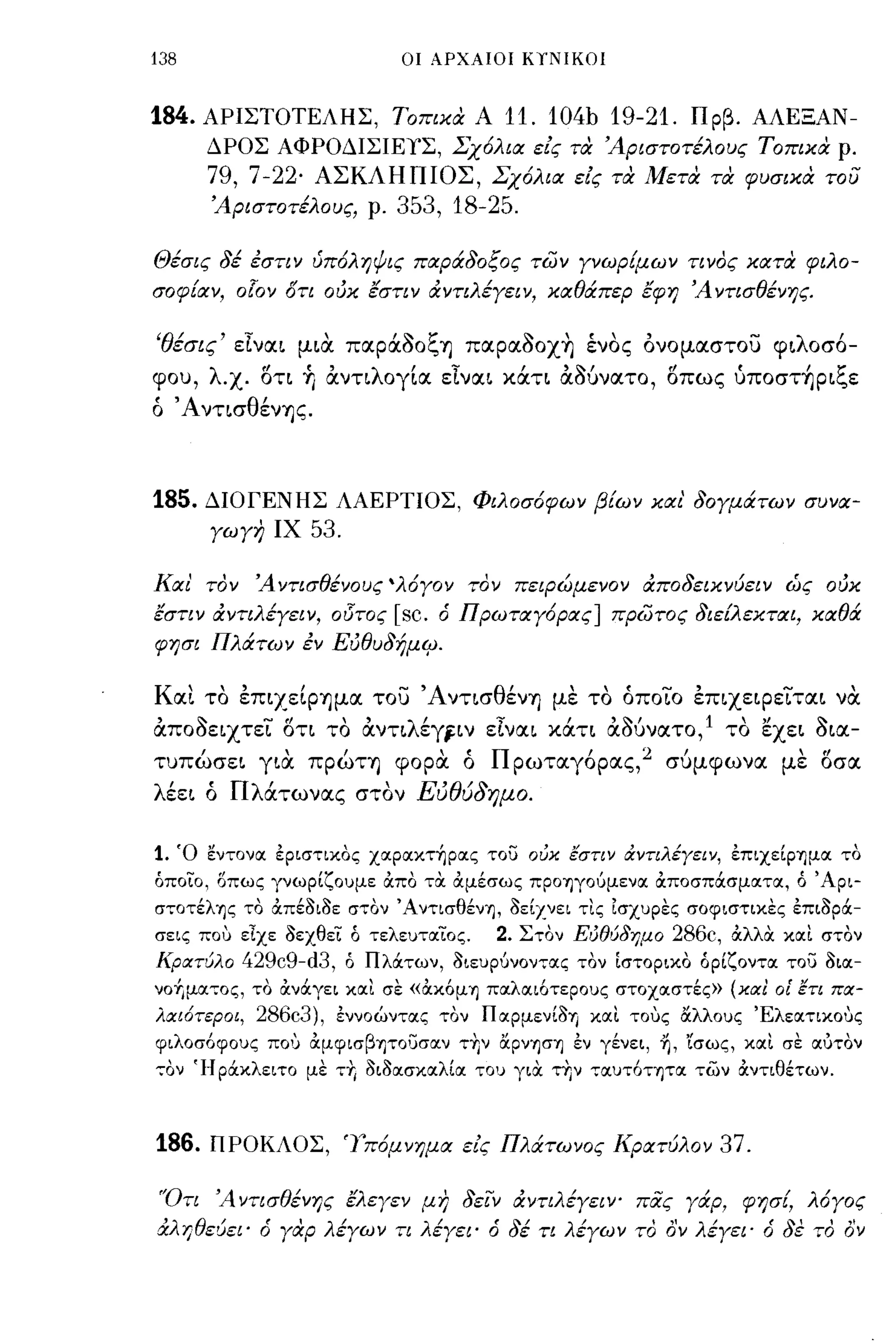 138                          οι ΑΡΧΑΙΟΙ ΚιΝΙΚΟΙ



184.   ΑΡΙΣΤΟΤΕΛΗΣ, τοπικα Α             11. 104b 19-21. Πρβ. ΑΛΕΞΑΝ­
       ΔΡΟΣ ΑΦΡΟΔΙΣΙΕΥΣ, .ΣΧ6λια ε/ς τα 'Αριστοτέλους τοπικα ρ.
       79, 7-22'   ΑΣΚΛΗΠΙΟΣ, Σχ6λια ε/ς τα Μετα τα φυσικα του
       'Αριστοτέλους, ρ.    353, 18-25.

Θέσις δέ εστιν ύπ6ληψις παράδοξος των γνωρΕμων τινος κατα φιλο­
σοφΕαν, ο!ον δτι ούκ έστιν άντιλέγειν, καθάπερ έφη 'Α ντισθένης.

'θέσις' εΙναι μια. παράδοξη παραδoX~ ένος ονομαστου φιλοσό­
φου, λ-χ. ση Τι άνηλογία εΙναι χάη άδύνατο, σπω ς ύπoστ~ριξε
ό ΆνησθένΊ)ς.



185.   ΔΙΟΓΕΝΗΣ ΛΑΕΡΤΙΟΣ, Φιλοσ6φων βΕων και' δογμάτων συνα­
       γωγη ΙΧ     53.

Και' τον 'Αντισθένους 'λ6γον τον πεφώμενον άποδεικνύειν ώς ούκ
έστιν άντιλέγειν, οi5τος    [sc.   ό Πρωταγ6ρας] πρωτος διεtλεκται, καθά
φησι Πλάτων εν Εύθυδήμtp.

Και το επιχείΡίΊμα του ΆντισθένΊJ με το όπo~o έπιχειρε1'ται να
άποδειχτεί ση το άντιλέγj-ιν εΙναι χάη άΟύνατο,1 το εχει δια­
τυπώσει για. πρώΤΊ) φορα. ό Π ρωταγόρας, 2 σύμφωνα με οσα
λέει ό Πλάτωνας στον Εύθύδημο.

1. Ό εντονoc έριστιχος χocρocχτ~ρocς του οι.ίκ εστιν αντιλέΥειν, έπιχείΡΊ)μoc το
όποιο, οπως γνωρίζουμε άπο τα. άμέσως ΠΡΟΊ)γοuμενoc άποσπάσμocτoc, ό 'Αρι­
σ,,:οτέλΊ)ς το άπέδιδε στον ΆντισθένΊ), δείΖνει τις Ισχυρες σοφιστιχες έπιδρά­
σεις ποu εΙχε δεχθει ό τελευτocίος.        2. Στον Ει.ίθύδημο 286c, άλλα. xoct στον
Κρατύλο      429c9-d3, ό Πλάτων, διευρuνοντocς τον [στοριχο όρίζοντoc του διoc­
νοΥιμoc,,:ος, το άνάγει xoct σε «αχό μ Ί) πocλocιότερους στοχocστές» (κα! οΕ ετι πα­
λαι6τεροι, 286c3), έννοώντocς τον ΠOCΡμενίδΊj xoct τους αλλους Έλεocτιχους
φιλοσόφους πο':; άμφισβητοi::;σocν τ+,ν αρνΊ)σΊ) έν γένει, η, 'ίσως, xoct σε ocυτον
,,:ον 'Ι-Ι ράχλειτο με τ" διδocσχocλίoc του για. την τocυτόΤΊ)ΤOC των άντιθέτων.



186.   ΠΡΟΚΛΟΣ, 'Υπ6μνημα ε/ς Πλάτωνος Κρατύλον                    37.

'Ότι 'Α ντισθένης έλεγεν μη δεϊ:ν άντιλέγειΥ' πας γάρ, φησΕ, λ6γος
άλ-ι;θεύει' ό γαρ λέγων τι λέγει' ό δέ τι λέγων το ο'ν λέγει' ό δε το ον
 