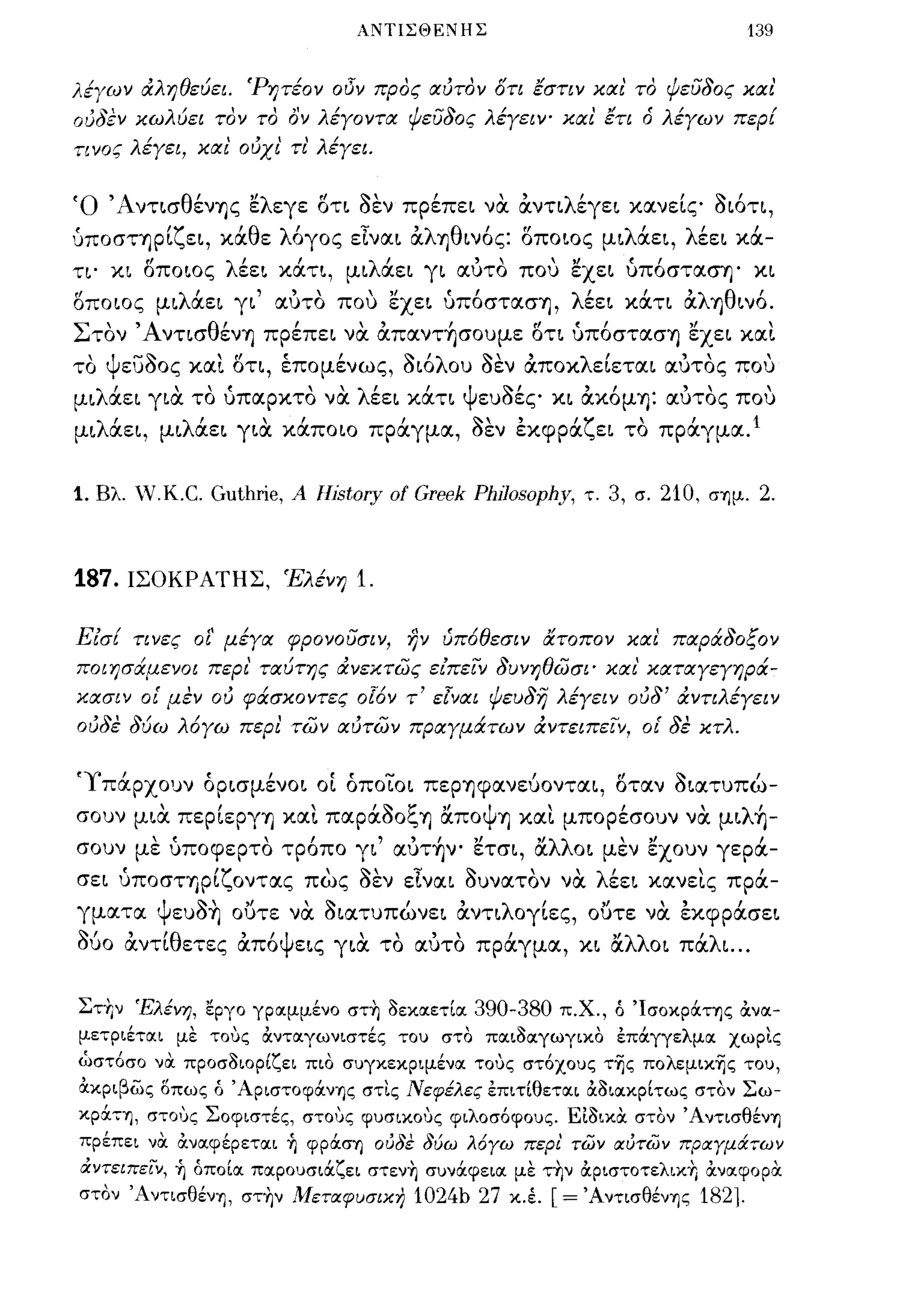 ΛΝΤΙΣΘΕΝΗΣ                                               139


λέΥων ιΧληθεύει. 'Ρητέον οι3Ύ προς αύτον ότι εστιν και' το ψευδος και'
ούδεν κωλύει τον το ον λέΥοντα ψευδος λέγειν' και ετι δ λέγων περί
τινος λέγει, και' ούχι' τι' λέγει.


Ό Άντ~σθένΊjς ελεγε δτ~ οεν πpέπε~ να. &.ντιλέγε~ κα.νείς o~6τ~,
υΠOσΤΊjpίζε~, κάθε λ6γος εΤνα.~ &.λΊjθ~ν6ς: δπo~oς μ~λάε~, λέε~ κά­
τ~· κ~ δπo~oς λέε~ κάτ~, μ~λάε~ γ~ α.υτό που εχε~ υπ6στα.σΊj· κ~
δποιος μ~λάε~ γ~' α.υτό που εχε~ υπ6στα.σΊj, λέε~ κάτ~ &.λΊjθ~ν6.
Στόν ΆντισθένΊj πpέπε~ να. &.πα.ντ~σoυμε δτι υπ6στα.σΊj εχε~ κα.ι.
 ,
το
      Ψ       -Ι>                '"
          ευσος κα.~ οτι, επομενως, σΙΟ
                                               ,           ,        Ι>    'λ        1>',
                                                                               ου σεν α.ποκ
                                                                                               λ'             "
                                                                                               ε~ετα.~ α.υτος που
                                                                                                                                ,
                      "
μ~ λ α.ε~ γ~α. το υπα.ρκτο να. λ'
      '                           (
                                εε~ κα.τ~ ψ~'      ,
                                           ευσες κ~ α.ΚOμΊj: α.υτος που   ,                    "              "                 
μ~λάε~, μ~λάε~ γ~α. κάποιο πράγμα., οεν έκφpάζε~ τό πράγμα..                                                                Ι




1.   Βλ. V.Κ.C.                 Guthrie, Α llistory οΙ Greek PhlJosophy, τ. 3, σ. 210, σΊ)μ. 2.



187.ΙΣΟΚΡΑΤΗΣ, Έλένη                                           1.

Είσί τινες οί' μέγα φρονουσιν, ην ύπ6θεσιν ατοπον και' παράδοξον
ποιησάμενοι περι' ταύτης ιΧνεκτως είπειΎ δυνηθωσι' και' καταγεγηρά­
κασιν ο[ μεν ού φάσκοντες οΓ6ν τ' ε[ναι ψευδη λέγειν ούδ' ιΧντιλέγειν
ούδε δύω λ6γω περι των αύτων πραγμάτων ά.ντειπεΙν, ο[ δε κτλ.


'Υπάρχουν όp~σμένo~ οί όπoιo~ πεpΊjφα.νεύoντα.~, δτα.ν O~α.τυπώ-
        "              "~ t:'        ,Ι  Ψ                    'λ'
σουν μ~α. πεp~εpγΊj κα.~ πα.pα.σO~Ίj α.πο Ίj κα.~ μπορεσουν να. μ~ Ίj-
                                                                                           ,        ,
σουν με υποφερτό τρ6πο γ~' α.υτ~νo ετσ~, ocλλο~ μεν έχουν γερά-
          ,
σε~ υπoσΤΊJP~
                                 'ζ                   '1>'.,.
                                                            Ι>    ,    'λ'
                                      οντα.ς πως σεν ε~να.~ συνα.τον να.  εε~ κα.νε~ς πρα.-
                                                                                                                  ,         ,
γμα.τα.             'Ψ ευσΊ]
                          .."            ,Ι       '..'
                                      ουτε να. σ~α.τυπωνε~ α.ντ~
                                                                    ,           ,    λ'
                                                                                      oγ~ες,
                                                                                                "
                                                                                               ουτε
                                                                                                          "
                                                                                                        να.
                                                                                                                   ,
                                                                                                              εκφpα.σε~

1>'     'θ,       'ψ
συο α.ντ~ ετες α.πο ε~ς γ~α. το       '                        "",                          "λλ o~ πα. ~
                                                                         α.υτο πρα.γμα., κ~ α.       'λ               ...

Στ+Ι ν Έλένη, εργο γρocμμένο στ~ οεκocετ[oc 390-380 π.χ., ό ΊσοκράΤΊ)ς ά.νoc­
μετριέτocι με τους ά.ντocγωνιστές του στο πocιοocγωγLΚΟ έπάγγελμoc χωρις
ώστόσο να προσοιορίζει πιο συγκεκρψένoc τους στόχους τ~ς πoλεμικ~ς του,
ά.κριβως δπως ό ' ΑριστοφάνΊ)ς στις Νεφέλες έπιτ[θετocι ά.ΟΙOCΚΡ[τως στον Σω­
κρά7Ί), στους Σοφιστές, στους φυσικους φιλοσόφους. ΕίΟικα. στον ΆντισθένΊ)
πρέπει να. ά.νocφέΡετocι Ύ; φpάGΊj ουδε δύω λόγω περι' των αυτων πραγμάτων
άντειπειν, ή όπο[oc πocρουσιάζει στενη συνάφειoc με την ά.ριστοτελικη ά.νocφοΡα.
στον 'ΑντισθένΊ), στην Μεταφυσιχη 1024b 27 κ.έ. [= ΆντισθένΊ)ς 182].
 