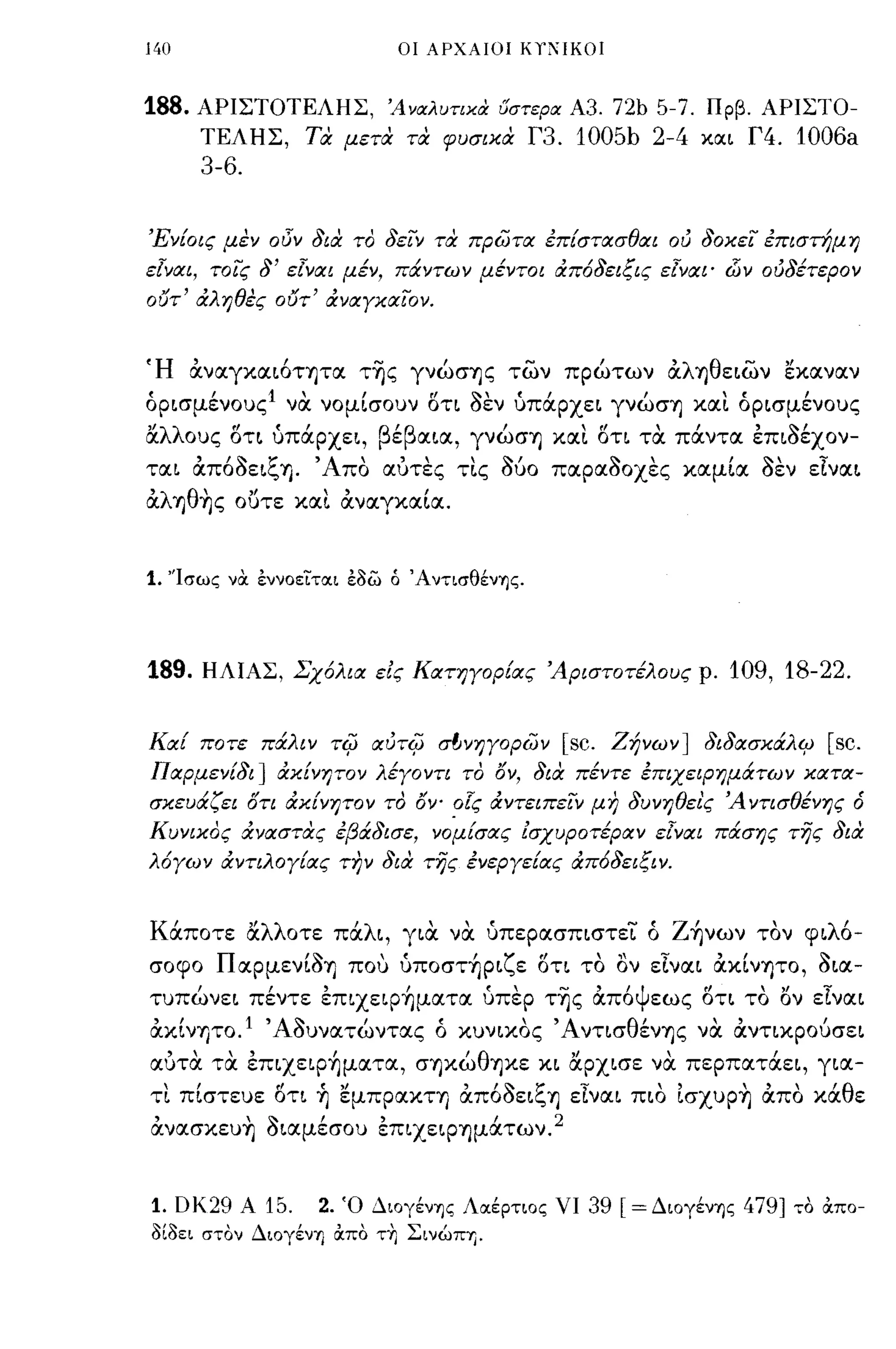 140                              οι ΑΡΧΑΙΟΙ ΚΎ':'IΚΟ!



188.   ΑΡΙΣΤΟΤΕΛΗΣ, Άναλυτιχα υστερα Α3. 72b 5-7. Πρβ. ΑΡΙΣΤΟ­
       ΤΕΛΗΣ, τα μετα τα φυσικα Γ3. 1005b 2-4 και Γ4. 1006a
       3-6.


Ένίοις μεν οδν 8ια το 8ειν τα πρ(;;τα επίστασθαι ου 80κει επιστήμη
εΊναι, τοις    8'   εΊναι μέν, πάντων μέντοι από8ειζις εΊναι' dίν ου8έτερον
ουτ' αληθες ουτ' αναγκαΙον.


Ή αναγκαι6τψα τ~ς γνώσης των πρώτων αλ"ηθειων εκαναν
όρισμέ νους l να νομίσουν ΟΤΙ aEV υπά:ρχει γνώσΎJ και όρισμένους
"λλ     fl  (,                 β'β           Ι      ,rl,'         ''.1
α   ους οτι υπαρχει,            ε    αια, γνωσΎJ και οτι τα παντα επισεχον-

ται απ6aειζΎJ. 'Απο αυτες τις Μο παραaοχες καμία aEV εΙναι
αλΎJθ~ς οϋτε και αναγκαία.


1. 'Ίσως   να έννοείται έδω ό ΆντισθένΎjς.




189.    ΗΛΙΑΣ, Σχόλια εις Κατηγορίας 'Αριστοτέλους ρ. 109, 18-22.


Καί ποτε πάλιν          -ri(J CXUTi(J   σl;νηγopων   [sc.   Ζήνων] 8ι8ασκάλι:;       [sc.
Παρμενί8ι] ακίνητο ν λέγοντι το 15ν, 8ια πέντε επιχειρημάτων κατα­
σκευάζει ότι ακίνητον το 15Ψ οΊς αντειπειν μη 8υνηθει'ς 'Α ντισθένης ό
Κυνικος αναστας εβά8ισε, νομίσας Ζσχυροτέραν εΊναι πάσης της 8ια
λόγων αντιλογίας την 8ια της ενεργείας από8ειζιν.


Κά:ποτε αλλοτε πά:λι, για να ύπερασπιστεΤ ό Z~νων τον φιλ6-
σοφο ΠαρμενίaΎJ που ύπoστ~ριζε ΟΤΙ το ον εΙναι ακίνψο, aια­
τυπώνει πέντε επιχεφ~ματα ύπερ τ~ς απ6ψεως οτι το ον εΙναι
ακίν"f)ΤΟ. Ι ' Αauνατώντας ό κυνικος 'Α ντισθένΎJς να αντικρούσει
αυτα τα επιχεφ~ματα, σΎJκώθΎJκε κι αρχισε να περπατά:ει, για­
τι πίστευε ΟΤΙ ~ εμπρακτ"!) απ6aειζ-η εΙναι πιο Ισχυρ~ απο κά:θε
ανασκευ~ aιαμέσοu επιχεφΎJμά:των. 2


1.    DΚ29 Α   15.     2.   Ό ΔΙOγένΎjς Λαέρτιος νι     39   [=ΔιoγένΎjς   479]   το ιΧπο­
δίδει στον ΔΙOγένΎj ιΧπο τ+ι Σινώη.
 