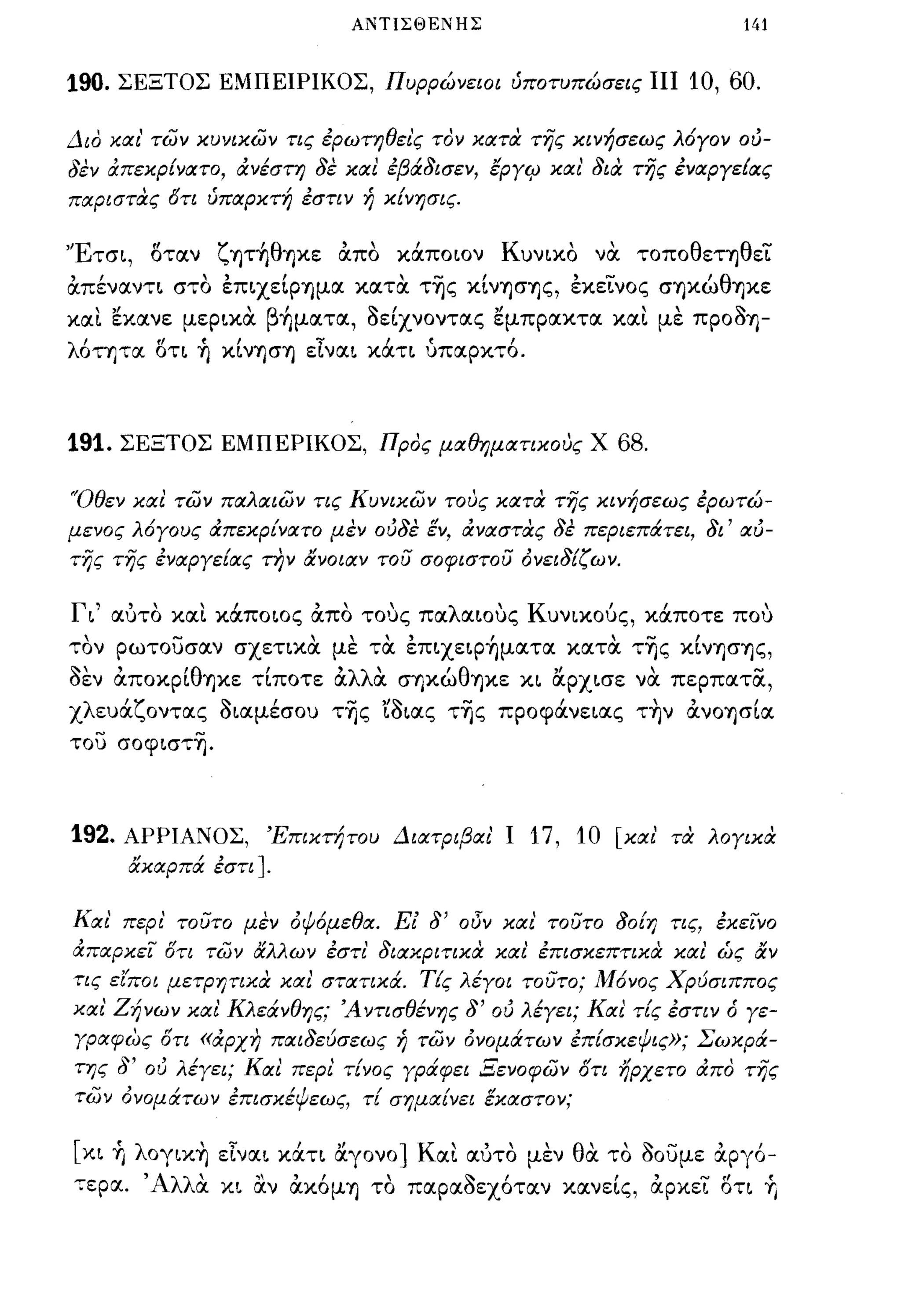 ΑΝΤΙΣΘΕΝΗΣ                          141


190.   ΣΕΞΤΟΣ ΕΜΠΕΙΡΙΚΟΣ, Πυρρώνειοι ύποτυπώσεις ΠΙ           10, 60.

Διο και' των κυνικων ης έρωτηθει'ς τον κατα της κινήσεως λ6γον ού­
δεν άπεκρίνατο, άνέστη δε και έβάδισεν, εργιΡ και' δια της έναργεΕας
παριστας δη ύπαρκτή έσην ή κ[νησις.


'Έτσι, οταν ζψ"ήθΊjκε α.πο κάποιον Κυνικο να τοποθετηθεϊ:
α.πέναντι στο επιχειpΊjμα κατ α τ-ης κινΊjσΊjς, εκεϊ:νος σΊjκώθΊjκε
και εκανε μερικα β"ήματα, δείχνοντας εμπρακτα και με πpOδΊj­
λ6ΤΊjτα οτι ~ κινΊjσΊj είναι κάτι ύπαρκτ6.



191.    ΣΕΞΤΟΣ ΕΜΠΕΡΙΚΟΣ, Προς μαθημαηκους Χ           68.

'Όθεν και των παλαιων ης Κυνικων τους κατα της κινήσεως έρωτώ­
μενος λ6γους ιΧπεκρ[νατο μεν ούδε εν, άναστας δε περιεπάτει, δι' αύ­
της της έναργε[ας την ανοιαν του σοφιστου Ονειδ[ζων.


Γι' αυτο και κάποιος α.πο τους παλαιους Κυνικούς, κάποτε που
τον ρωτουσαν σχετικα με τα επιχειΡ"ήματα κατα τ-ης κινΊjσΊjς,
δεν α.ΠOκpΙθΊjκε τΙποτε α.λλα σΊjκώθΊjκε κι ocρχισε να περπατίΧ,
χλευάζοντας διαμέσου τ-ης 'ίδιας τ-ης προφάνειας τ~ν α.νOΊjσΙα
του σοφιστ-η.




192.    ΑΡΡΙΑΝΟΣ,      Έπικτήτου Διατριβαι' Ι   17, 10 [και' τα λογικα
            ακαρπά έση].


Και' περι' τουτο μεν οψόμεθα. Ε! δ' οδν και' τουτο 80[η ης, έκεινο
άπαρκει δη των αλλων έση' διακριηκα και έπισκεπηκιΧ και ώς αν
τις είποι μετρηηκα και σταηκά. ΤΕς λέγοι τουτο; 1Ι16νος Χρύσιππος
και' Ζήνων και Κλεάνθης; Ά νησθένης δ' ού λέγει; Και τΕς έσην ό γε­
γραφως δη «άρχη παιδεύσεως ή των ονομάτων έπ[σκεψις»; Σωκρά­
της δ' ου λέγει; Και περι τ[νος γράφει Ξενοφων δη ηρχετο ιΧπο της
των ονομάτων έπισκέψεως, τ[ σημα[νει εκαστον;

[κι    +,   λoγικ~ είναι κάτι ocγονο] Και αυτο μεν θα το δουμε α.ργ6-
-:ερα. Άλλα κι αν α.κ6μΊj το παραδεχ6ταν κανεΙς, α.ρκεϊ: οτι            +,
 
