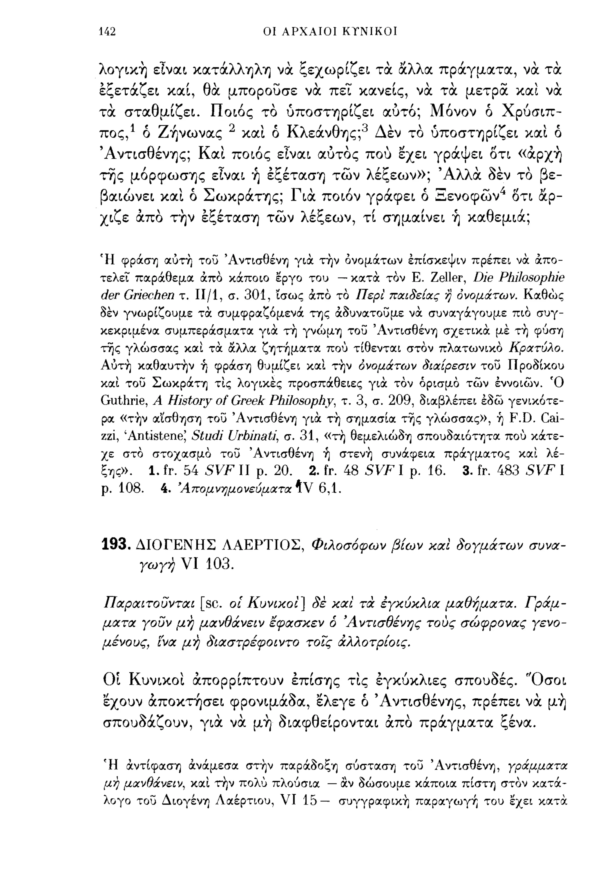 142                                    οι ΑΡΧΑΙΟΙ ΚΥΝΙΚΟΙ



λoγικ~ είναι κατάλλψΊj να ξεχωρίζει τα άλλα πράγματα, να τα
εξετάζει καί, θα μπορουσε να πει κανείς, να τα μετρα. και να
 ,
τα       στα θ μι",ει.
                 'Υ             Π'
                                 οως το    "              'Υ' ,
                                                 υΠOσΤΊjρι",ει αυτο;      Μ'     'Χ'
                                                                            ονον ο ρυσιπ-

πος,l ό Ζήνωνας 2 και ό KλεάνθΊjς;3 Δεν το ύΠOσΤΊjρίζει και ό
'AνησθένΊjς; Και ποιός είναι αυτος που εχει γράψει δη «άρx~
της μόρφωσΊjς είναι ~ εξέτασΊj των λέξεων»;                                 , ΑλλιΧ SEV   το βε-
    '                "Σ'                         Γ'          ι     ι     ~~
β αιωνει           και ο        ωκραΤΊjς;          ια ποων γραφει ο .:::.ενοφων
                                                                                   " ' 4οη"
                                                                                        r f αρ-
  ,...     ,   ,     "ζ'
χι",ε απο ΤΊjν ει.,ετασΊj των
                                           ...     λ/ζ        ,      Ι    Ι:  θ
                                                    ει.,εων, η σΊjμαινει Ίj κα εμια;
                                                                                          '

Ή φράσΊ] OΙύΤ~ του ΆντισθένΊ] γιOC τ~ν ονομάτων επίσκεψιν πρέπει νOC &:πο­
τελεΊ: ποιράθεμοι &:πο κάποιο εργο του                     - κοιτOC τον Ε. Zeller, Die Phi]osophie
der Griechen         τ. Π/1, σ.     301,   ίσως &:πο το Περι' παιδε{ας η όνομάτων. Κοιθως
8εν γνωρίζουμε τOC συμφροιζόμενά της &:8υνοιτουμε νOC συνοιγάγουμε πιο συγ­
κεκριμένοι συμπεράσμοιτοι γιOC τ~ γνώμΊ] του ΆντισθένΊ] σχετικOC με τ~ φύσΊ]
της γλώσσοις κοιΙ τOC αλλοι ζψ~μoιτoι που τίθεντοιι στον πλοιτωνικο Κρατύλο.
AύΤ~ κoιθoιυτ~ν            1)   φράσΊ] θuμίζει κοιΙ τ~ν όνομάτων δια{ρεσιν του Προ8Ικου
κοιΙ του ΣωκράΤΊ] τΙς λογικες προσπάθειες γιOC τον όρισμο των εννοιων. Ό
Guthrie, Α History ο! Greek Philosophy, τ. 3, σ. 209, 8ιοιβλέπει ε8ω γενικότε­
ροι «τ~ν οι'ίσθφΊ] του ΆντισθένΊ] γιOC τ-η σΊ]μοισίοι τ~ς γλώσσοις», ~ F.D. Cai-
ΖΖί, 'Antistene; Studi Urhinati, σ. 31, «τη θεμελιώ8Ί] σπου8οιιότψοι που κάτε­
χε στο στοχοισμο του ΆντισθένΊ]                       1)   στεν~ σuνάφειοι πράγμοιτος κοιΙ λέ­
ζΊ]ς».1. fr. 54 SVF 11 ρ. 20. 2. fr. 48 SVF Ι ρ. 16.                            3. fr. 483 SVF Ι
ρ.1Ο8. 4. 'Απομνημονεύματα'ν6,1.



193.      ΔΙΟΓΕΝΗΣ ΛΑΕΡΤΙΟΣ, Φιλοσόφων βίων και δογμάτων συνα­
           γωγη νι          103.

Ποφαιτουνται               [sc.   οΙ' Κυνικοι'] δε και τα έγκύκλια μαθήματα. Γράμ­
ματα γουν μη μανθάνειν Εφασκεν ό Άντισθένης τους σώφρονας γενο­
μένους, (να μη διαστρέφοιντο τοίς άλλοτρ{οις.


Οί Κυνικοι άπορρίπτουν έπίσΊjς τις έγκ6κλιες σπουSές. 'Όσοι
εχουν άποκτησει φρονψάSα, ελεγε ό 'AντισθένΊjς, πρέπει να μ~
     ~'Y
σπουοα",ουν,               για " μΊj οιαφ θ'
                             ' να    ~     εφονται απο             "πραγματα
                                                                     ,                 1:"
                                                                                       ι.,ενα.




Ή &:ντίφοισΊ) &:νάμεσοι στ~ν ποιρά80ζΊ] σύστοισΊ] του ΆντισθένΊ], γράμματα
μη μα:νθάνειν, κοιΙ την πολυ πλούσιοι                     - αν 8ώσουμε κάποιοι πίσΤΊ) στον κατά­
λογο του ΔιογένΊ) Λαέρτιου, ΥΙ                     15 -    σuγγραφικ-η παραγωγf, του εχει κατOC
 