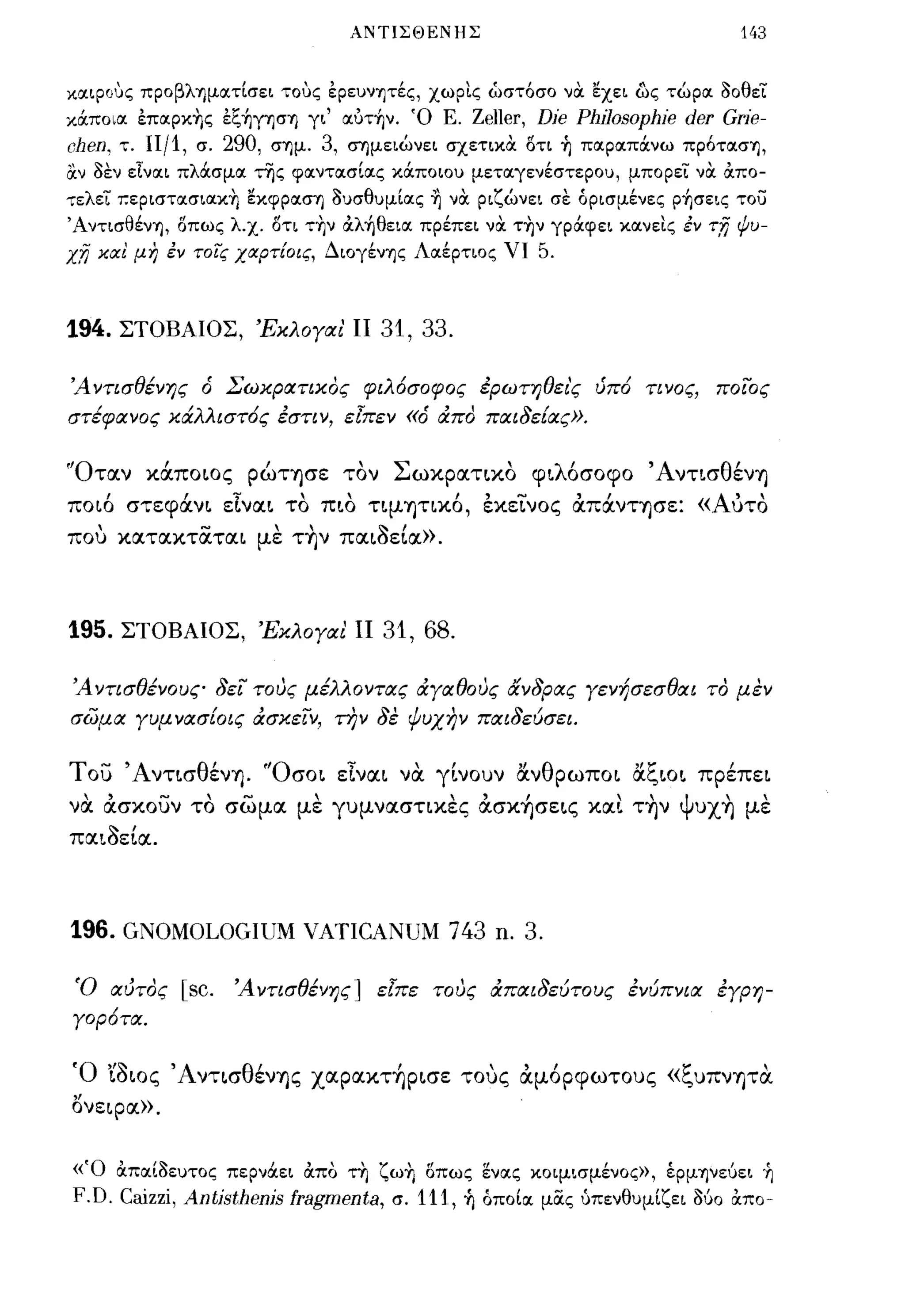ΑΝΤΙΣΘΕΝΗΣ                                    143


καLpοuς προβληματΙσει τοuς έρευνητές, χωρις ώστόσο να εχει ως τώρα οοθει
κocποια έπαpκ~ς έξ~yησ"Y) γι' αυτ~ν. 'Ο Ε.          Zeller, Die Philosophie der Grie-
chen,   τ.   IIj1, σ. 290, σ"Υ)μ. 3, σ"Υ)μειώνει σχετικα οτι ~ παραπocνω πρότασ"Υ),
αν οεν εΙναι πλocσμα της φαντασΙας κocποιου μεταγενέστερου, μπορει να απο­
τελει τ.εpιστασιακ~ εκφρασ"Υ) ουσθυμΙας ~ να ριζώνει σε όρισμένες p~σεις το)
Άντισθέν"Υ), οπως λ.χ. οτι τ~ν αλ~θεια πρέπει να τ~ν γρocφει κανεις έν τ;η ψυ­
χ;η κιχ! μη έν τοις χιχρτ[οις, ΔΙOγένΎjς Λαέρτιος ΥΙ      5.


194.    ΣΤΟΒΑΙΟΣ, ΈκλΟΥαι' ΙΙ           31, 33.

Ά ντισθένης        6   Σωκρατικος φιλόσοφος έρωτηθει'ς ύπό τι νος,             ποιος
στέφανος κιΧλλιστ6ς έστιν, εΊπεν           «6   άπα παιδεΕας».


'Όταν κOCποως pώΤΎjσε τον Σωκρατικο φιλόσοφο ΆντισθένΎj
ποιό στεφOCνι εΙναι το πιο ΤΨΎjηκό, εκεLνος άΠOCνΤΎjσε: «Αύτο
που κατακταται με τ~ν παι~εΙα».



195.    ΣΤΟΒΑΙΟΣ, ΈκλΟΥαι ΙΙ            31, 68.

Ά ντισθένους δει τους μέλλοντας άΥαθους άνδρας Υενήσεσθαι το μεν
σωμα Υυμ νασ[οις άσκειν, την δε ψυχην παιδεύσει.


του ΆντισθένΎj. 'Όσοι εΙναι να. γίνουν &νθρωποι &ζιοι πρέπει
να. άσκουν το σωμα με γυμνασηκες άσκ~σεις καΙ τ~ν Ψυx~ με
παι~εΙα.



196. GNOMOLOGIUM VATICANUM 743 n. 3.

 Ό αύτος         [sc. Ά ντισθένης] εΊπε τους άπαιδεύτους ένύπνια έΥρη­
Υορότα.


Ό '{~ως ΆνησθένΎjς xαpακτ~pισε τους άμόρφωτους «ζυπνψα.
Ονεφα».


«'Ο απαΙοευτος περνocει απο τη ζω~ οπως ενας κοιμισμένος», έρμψε6ει ~
F.D. Caizzi, Antisthenis fragmenta, σ. 111, ~ όποΙα μας ύπενθυμΙζει 060 απο-
 