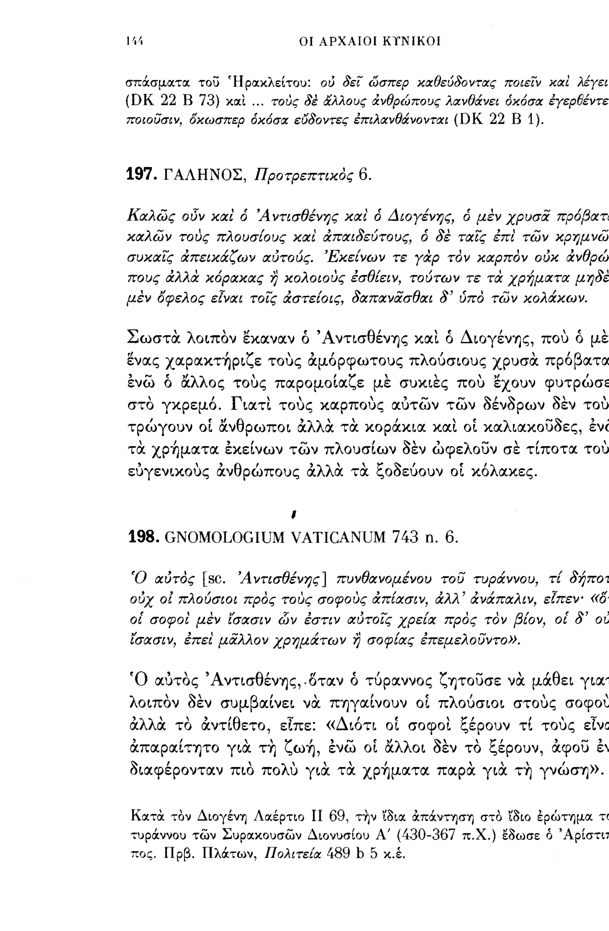 οι ΑΡΧΑΙΟΙ ΚίΝΙΚΟΙ



σπOCσμοιτοι του Ήροιχλείτο): ού δει ωσπεΡ χαθεύδοντας ποιειν χαl λέγειν
(DK 22   Β   73)        χοιι   ...   τους δε άλλους ά.νθρώπους λανθά.νει όχόσα εγερθέντες
ποιο υσι ν, οχωσπερ όχόσα εΙJδοντες επιλανθά.νονται                          (DK 22   Β   1).


197.   ΓΑΛΗΝΟΣ, ΠΡΟτΡεπηκος                              6.

Καλώς οδν και' ό Ά νησθένης και' ό Διογένης, ό μεν χρυσα πρόβατα
καλών τους πλουσΕους και άπαι8εύτους, ό 8ε ταϊς έπι' τών κρημνών
συκαϊς άπεικάζων αύτούς. ΈκεΕνων τε γαρ τον καρπον ούκ άνθρώ­
πους άλλα κόρακας η κολοιους έσθΕειν, τούτων τε τα χρήματα μη8εν
μεν όφελος εΙναι τοϊς άστεΕοις, 8απανασθαι                              8'   ύπο τών κολάκων.


Σωστα λΟLπον εκocνocν ό Άντισθένης κocι ό ΔLOγένης, πο,,) ό μεν
rf            'Υ'        , ,          λ '           "β
ενocς χocρocκτηΡL"ε τους ocμορφωτους π ουσLOυς χρυσoc προ ocτoc

ενω ό α.λλος τοuς πocρομΟLocζε με συΚLες πο,,) εχουν φυτρώσεL
στο γκρεμό. ΓLOCΤΙ τοuς κocρποuς ocuτων των aένaρων aεν τοuς
τρώγουν οί α.νθρωΠΟL OCλλα τα κορά.ΚLOC ΚocΙ οί κocλLocκουaες, ενω
τα χρ~μocτoc εκείνων των πλουσίων aεν ώφελουν σε τίποτoc τοuς
 ,           "
ευγενLΧOυς ocν θ ρωπους        '             'λλ"
                                            oc oc           1:" '1- ,
                                                        τoc "οοευουν       "λ
                                                                          OL κο ocκες.

                                        ι

198. GNOMOLOGIUM VATICANUM 743 n. 6.

Ό αύτος          [sc.     Ά νησθένης] πυνθανομένου του τυράννου, τΕ 8ήποτ
ούχ ο! πλούσιοι προς τους σοφους άπ[ασιν, άλλ' άνάπαλιν, εΙπεν- «ό
οι' σοφοι' μεν ί'σασιν                d)v   έσην αύτοϊς χρεΕα προς τον βΕον, οι'                 8'   ου
ισασιν, έπει μαλλον χρημάτων η σοφΕας έπεμελουντο».


Ό ocuτος Άντισθένης,. οτocν ό τύρocννος ζ ητουσε να μά.θεL γLocτ
λ ΟLπον1 οεν
     '' -'
                    συμ
                               β'
                                OCLνεL
                                             ,
                                            νoc
                                                          ,
                                                  πηγOCLνουν
                                                                      'λ '
                                                                     OL π OucrLOL     στους
                                                                                            ,   σοφου
                                                                                                       ,
 , oc
ocλλ'    "     'θ
        το ocντι ετο, εΙπε:            -              '    ,
                                                  «Δ LΟΤΙ OL             , 1:"'    "τ
                                                                     σοφΟL "ερουν ΤL τους ε,νOC

OCπocρocίτητο YLιX τ~ ζω~, ενω οί α.λλΟL aεν το ξέρουν, OCφου εν
aLocφέροντocν ΠLΟ πoΛU YLιX τα χp~μocτoc πocρα YLιX τ~ γνώση».


ΚοιτΟι τον ΔιoγένΊJ Λοιέρτιο ΙΙ                   69,   τ~ν 'iI>Loι ocπocνΤΊJσΊJ στο 'il>ιo έρώημοι το
τ)ρOCννο) των Σ)ροιχο)σων Διον)σίο) Α'                    (430-367     π.Χ.) εl>ωσε ό Άρίστιπ
πος. Πρβ. ΠλOCτων, Πολιτε{α                       489 b 5     χ.έ.
 