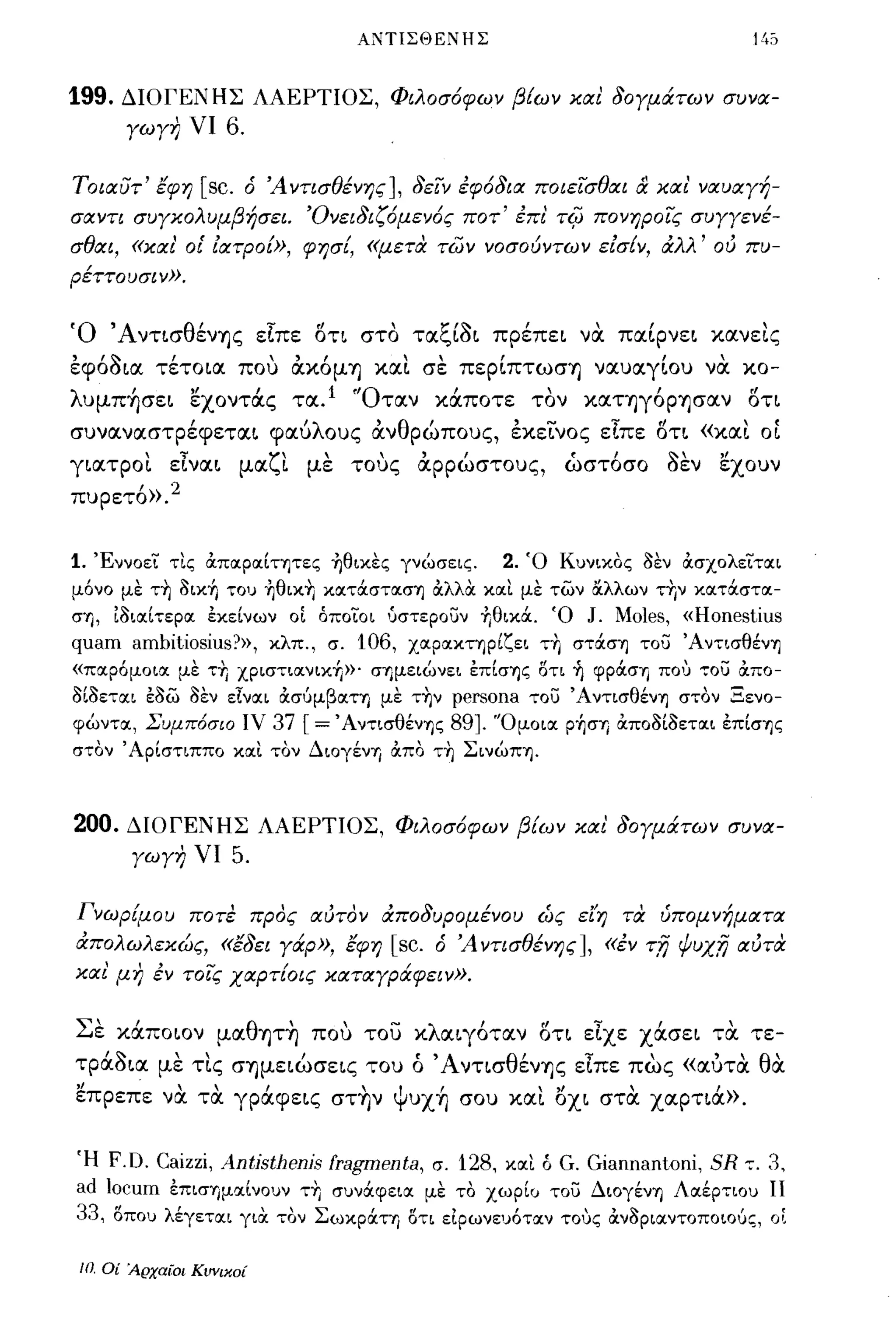 ΑΝΤΙΣΘΕΝΗΣ



199.   ΔΙΟΓΕΝΗΣ ΛΑΕΡΤΙΟΣ, Φιλοσ6φων βίων και δΟΥμάτων συνα­
        ΥωΥη νι 6.

Τοιαυτ' εφη       [sc.   ό Ά ντισθένης] , δείν έφ6δια ποιείσθαι      & και'   ναυαΥή­
σαντι συΥκολυμβήσει. Όνειδιζ6μεν6ς ποτ' έπι'             TifJ    πονηροίς συΥΥενέ­
σθαι, «και' οι' ιατροω, φησί, «μετα των νοσούντων εισ{ν, άλλ' ού πυ­
ρέττουσιν».


Ό ΆντισθένΊ]ς είπε δη στο ταξί~ι πρέπει να παίρνει κανεLς
εφό~ια τέτοια που ακόμΊ] XIΧL σε περίπτωσΊ] ναuαγίοu να κο­
λuμπ~σει εχοντά.ς τα. 1 'Όταν κά.ποτε τον καΤΊ]γόΡΊ]σαν δη
σuναναστρέφεται φαύλοuς ανθρώποuς, εκεινος είπε δτι «XIΧL ΟΙ
γιατροι είναι μαζι με τους αρρώστοuς,                       ώστόσο ~εν εχοuν
ΠUΡετό».2


1.   Έννοει τΙς άποιροιίτψες ~θικες γνώσεις.      2.   Ό Κυνικος 3εν άσχολειτοιι
μόνο με τ~ 3ικ+, του ~θικ~ κoιτάσΤOΙσΊj άλλΟι κοιΙ με των &λλων τrιν κοιτάστοι­
σΊj, [3ιοιίτεροι εκείνων οΙ όποιοι 'JστεΡουν +,θικά. Ό J. Moles, «Honestius
quam ambitiosius?», κλπ., σ. 106, ΧOΙpOΙΚΤΊjpίζει τrι στάσΊj του ΆντισθένΊj
«ποιρόμοιοι με ΤΤΙ χριστιοινικΥι»' σΊjμειώνει επίσΊjς οτι   +,   φράστι πο') ,,:ου άπο-
3ί3ετοιι ε3ω 3εν είνοιι άσυμβοιττι με τ~ν
                                       persona του ΆντισθένΊj στον Ξενο­
φώντοι, Συμπ6σιο ιν 37 [=' AντισθένΊjς 89]. 'Όμοιοι ρ+,στι άπ03ί3ετοιι επίσΊjς
στον' Αρίστιππο κοιΙ τον Διογέντι άπο τ~ ΣινώΠΊj.



200.    ΔΙΟΓΕΝΗΣ ΛΑΕΡΤΙΟΣ, Φιλοσ6φων βίων και δΟΥμάτων συνα­
        ΥωΥη νι       5.

Γνωρίμου ποτε προς αυτον άποδυρομένου ώς εl'η τα ύπομνήματα
άΠΟλωλεκώς, «εδει Υά:ρ», εφη [sc. ό Ά ντισθένης], «έν τ;η ψυχ;η αύτα
και' μη έν τοις χαρτίοις καταΥράφειν».


Σε κά.ποιον μαθΊ]Τ~ που του κλαιγόταν δτι είχε χά.σει τα τε­
τpά.~ια με τις σΊ]μειώσεις τοu ό ΆνησθένΊ]ς είπε πως «αυτα θα
επρεπε να τα γρά.φεις στ~ν Ψuχ~ crou και οχι στα χαρηά.».

Ή F.O. Caizzi, Antisthenis fragmenta, σ. 128, κοιΙ ό G. Giannantoni, SR ":. 3,
ad locum επιστιμοιίνουν ΤΤΙ συνάφειοι με το χωρί<J του Διογέντι Λοιέρτιου 11
33, οπου λέγετοιι γιΟι τον Σωκράττι οτι ειρωνευότοιν τους άν3ριοιντοποιους, οΙ

 10, Οί 'ΑρχαΙ:Οι Κυνικοί
 