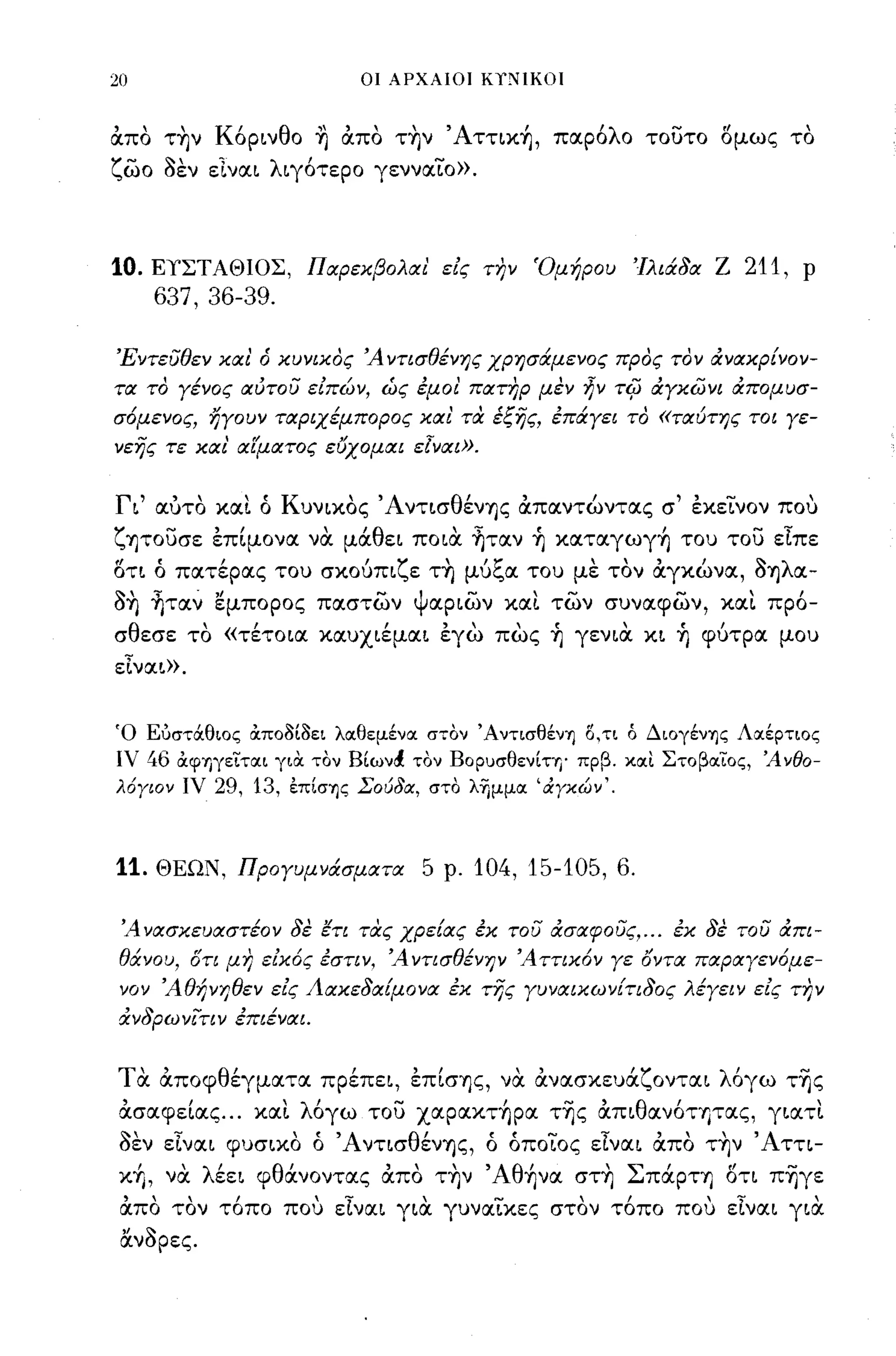 20                              οι ΑΡΧΑΙΟΙ Ki!!IKOΙ



απο τ~ν Κόρινθο ~ απο τ~ν Άττικ~, παρόλο τουτο ομως το
ζωο ~εν εΙναι λιγότερο γενναΤο».



10.   ΕΥΣΤΑΘΙΟΣ, Παρεκβολαι' εις Τ17ν Όμήρου                    Ίλιά8α Ζ   211,   Ρ
      637,36-39.

ΈντευΘεν και' ό κυνικος Ά ντισΘένης χρησάμενος προς τον &νακρίνον­
τα το γένος αυτου ειπών, ώς έμοι' πατηρ μεν ~ν τψ &γκωνι &πομυσ­
σ6μενος, ηγουν ταριχέμπορος και' τcx έξης, έπάγει το «ταύτης τοι γε­
νεης τε και' αίματος εύχομαι ε[ναι».


Γι' αύτο και ό Κυνικος Άντισθέν"fjς απαντώντας σ' έκεΤνον που
ζ"fjτουσε έπ[μονα να μάθει ποια ~ταν ~ καταγωγ~ του του είπε
οτι ό πατέρας του σκούπιζε τ~ μύξα του με τον αγκώνα, ~"fjλα­
~~ ~ταν εμπορος παστων ψαριων και των συναφων, και πρό­
σθεσε το «τέτοια καυχιέμαι έγω πως ~ γενια κι ~ φύτρα μου
είναω.


Ό Ευστάθιος ocπο8ί8ει λοιθεμένοι στον ΆντισθένΊ) Ο,τι ό ΔιογένΊ)ς Λοιέρτιος
ιν    46   ocφΊ)γειτοιι για τον Bίων~ τον ΒΟΡuσθενίΤΎ)' πρβ. κοιι Στοβοιιος, Άνθο­
λόγιον ιν      29, 13,   έπίσΊ)ς Σούδα, στο λΎjμμoι 'άγκών '.




11.   ΘΕΩΝ, Προγυμνάσματα              5   ρ.   104, 15-105, 6.

 Ά νασκευαστέον 8ε ετι τας χρείας έκ του &σαφους, ... έκ 8ε του &πι­
 Θάνου, στι μη εικ6ς έστιν, Ά ντισΘένΗV Ά ττικ6ν γε αντα παραγεν6με­
 νον ΆΘήνηΘεν εις Λακε8αίμονα έκ της γυναικωνίτι80ς λέγειν εις την
 &ν8ρωνίτιν έπιέναι.


τ α αποφθέγματα πρέπει, έπ[σ"fjς, να ανασκευάζονται λόγω τ~ς
 ασαφε[ας ... και λόγω του xαpακτ~pα τ~ς απιθανότητας, γιατι
 ~εν είναι φυσικο ό Άντισθέν"fjς, ό όποΤος είναι απο τ~ν Άττι­
 κ+Ι, να λέει φθάνοντας απο τ~ν Άθήνα στ~ ΣπάΡΤ"fj οτι π-ηγε
 άπα τον τ6πο που εΙναι για γυναίκες στον τ6πο που εΙναι για.
 &ν~pες.
 