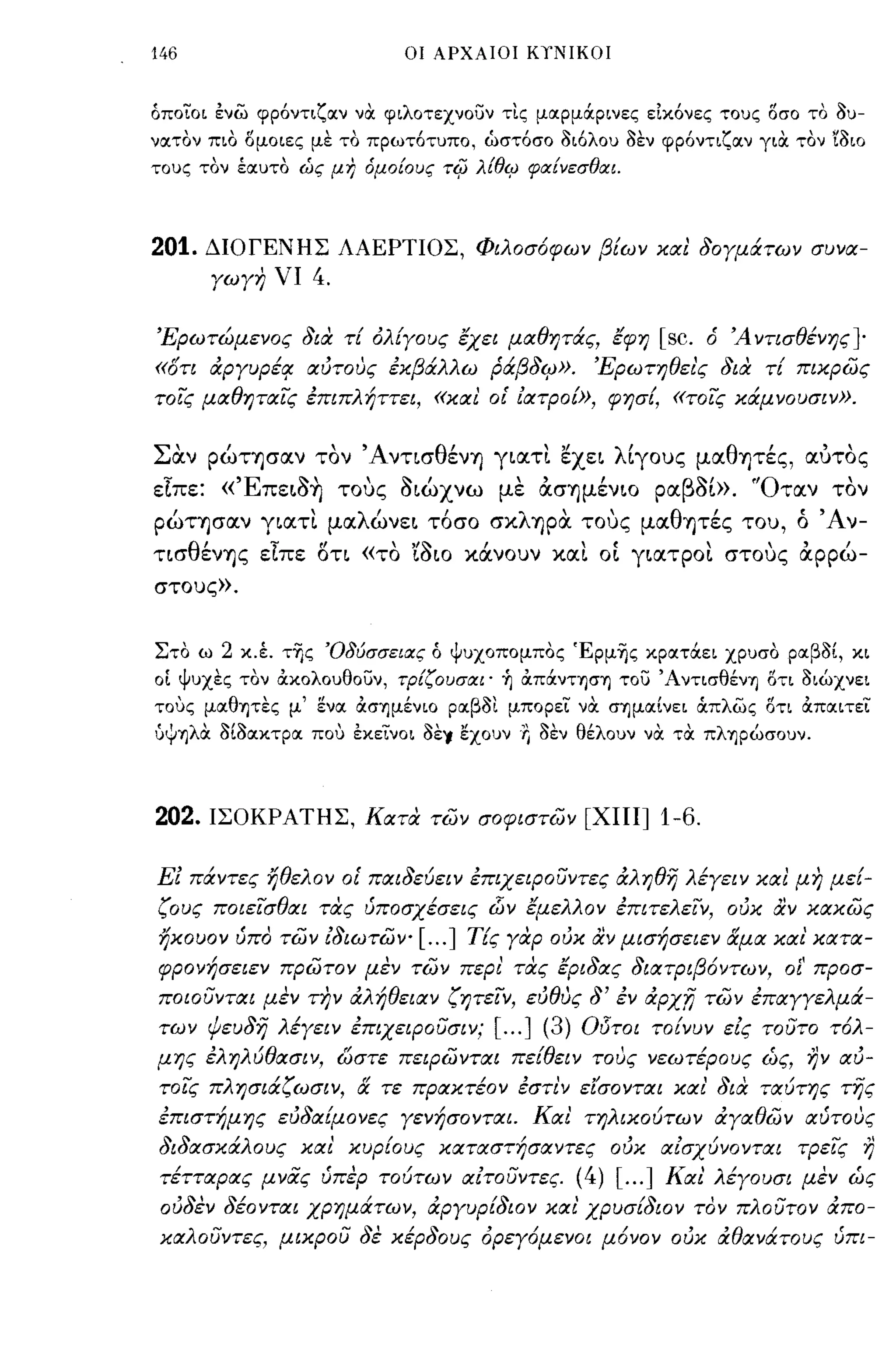 146                           οι ΑΡΧΑΙΟΙ ΚΥΝΙΚΟΙ



όποίο ι ενω φρ6ντιζοιν να φιλοτεχνουν τις μοιρμάρινες εικ6νες τους οσο το 3υ­
νοιτον πιο ομοιες με το πρωτ6τυπο, ώστ6σο 3ι6λου 3εν φρ6ντιζοιν για τον ϊ3ιο
τους τον έοιυτο ώς μη όμοίους τιfι λtθι:; φαίνεσθαι.



201.   ΔΙΟΓΕΝΗΣ ΛΑΕΡΤΙΟΣ, Φιλοσόφων βίων κιχι 80γμάτων συνιχ­
       γωγη νι     4.

'Ερωτώμενος 8ια τί όλίγους εχει μΙΧθητάς, εφη                     [sc.   ό Ά ντισθένης ]-
«ότι άpγυpέ~ ιχύτους έκβάλλω Ράβ8φ>.                      'Ερωτηθει'ς 8ια τί πικρως
τοις μΙΧθητιχις έπιπλήττει, «κιχι ο[ ίιχτροί», φησί, «τοις κcΧμνoυσιν».


Σαν ρώτησαν τον Άνησθένη γιατι εχει λίγους μαθητές, αύτος
εΤπε: «Έπειa~ τους aιώχνω με ασημένιο Ραβaί». 'Όταν τον
ρώτησαν γιατι μαλώνει τόσο σκληρα τους μαθητές του, ό Άν­
ησθένης εΤπε οη «το raιo κάνουν και o~ γιατροι στους αρρώ­
στους».



Στο ω   2   κ.έ. τΤις 'Οδύσσειας ό ψυχοπομπος Έρμης κροιτάει χρυσο ροιβ3ί, κι
οΙ ψυχες τον άκολουθοσν, τΡίζουσαι· ~ άπάντηση του Άντισθένη οτι 3ιώχνει
τους μοιθητες μ' ενοι άσημένιο ροιβ3ι μπορεί να σημοιίνει OCπλως οτι άποιιτεί
όψηλιΧ 3ί3οικτροι που εκείνοι 3εΥ 'έχουν" 3εν θέλουν να τα πληρώσουν.



202.   ΙΣΟΚΡ ΑΤΗΣ, κιχτα των σοφιστων [ΧΙΙΙ]                      1-6.

Ε! πάντες ήθελον ο[ πιχι8εύειν έπιχειΡουντες άληθΎj λέγειν κιχι μη μεί­
ζους ποιεισθιχι τας ύποσχέσεις d.ίν εμελλον έπιτελειν, ούκ αν κιχκως
ήκουον ύπο των ί8ιωτων-        [ ... ]   Τ[ς γαρ ούκ αν μισήσειεν &μιχ κιχι κιχτιχ­
φρονήσειεν πρωτον μεν των περι' τας ερι8ιχς 8ιιχτριβόντων, οΙ' προσ­
ποιουντιχι μεν την άλήθειιχν ζητειν, εύθυς               8' έν   άρχ;:;; των έπιxγγελμcΧ­
των ψευ8η λέγειν έπιχειΡουσιν;             [ ... ] (3)   Οl5τοι τοίνυν είς τουτο τόλ­
μης έληλύθιχσιν, ωστε πειΡωντιχι πε[θειν τους νεωτέρους ώς, ην ιχύ­
τοις πλησιcΧζωσιν,      &   τε πριχκτέον έστιν είσοντιχι κιχι' 8ια τΙΧύτης της
έπιστήμης εύ8ΙΧίμονες γενήσοντιχι. Κιχι τηλικούτων άγΙΧθων ΙΧύτους
8ι8ιχσκάλους κιχ ι' κυρίους κιχτιχστήσιχντες ούκ ΙΧίσχύνοντιχι τρεις η
 τέττιχριχς μνας ύπερ τούτων ΙΧίτουντες. (4) [ ... ] Κιχι λέγουσι μεν ώς
 ού8εν 8έοντιχι χpημcΧτων, άργυρί8ιον κιχι χρυσί8ιον τον πλουτον άπο­
 κΙΧλο υντες, μικρου 8ε κέρ80υς όρεγόμενοι μόνον ούκ άθιxνcΧτoυς ύπι-
 