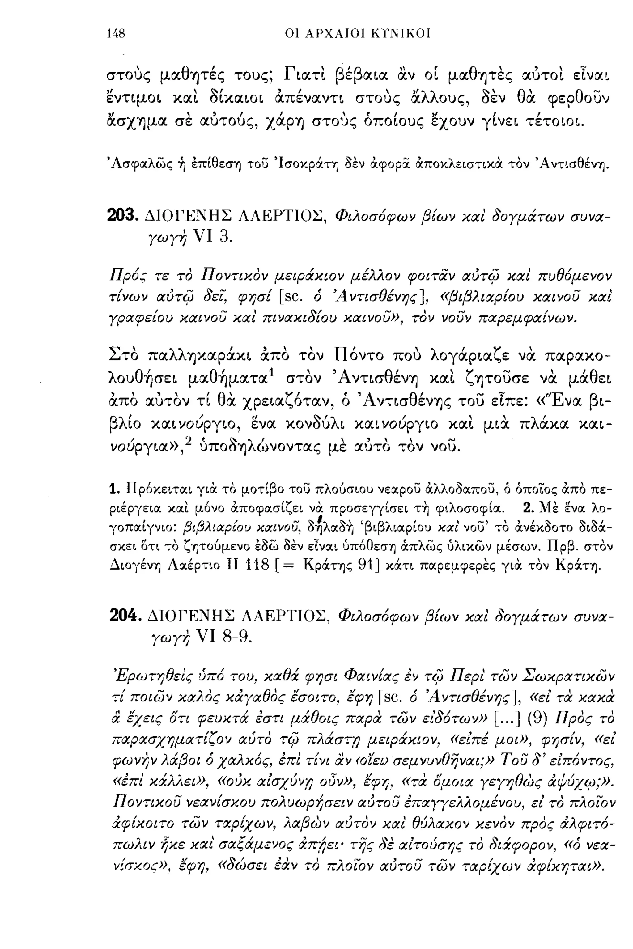 148                               οι ΑΡΧΑΙΟΙ KlΊ"IKOΙ



στοuς  ,    μoc θ'
                 ΊJτες    τοuς;    ~ocτ~ ε     "    ,
                                  Γ' β'β oc~oc ocν o~ μoc θ'             ~ "
                                                           ΊJτες ocuτο~ ε~νoc,

εντψo~ χocι S[xOC~O~ απένocντ~ στους αλλοuς, SEV θα φερθουν
ασΧΊJμOC σε ocυτούς, χάpΊJ στους όπο[οuς ElOUV γ[νε~ τέτoιo~.

Άσφα:λως ~ επίθεση του 'Ισοκρόιτη οεν Οιφορα ΟιποκλειστικΟι τον ΆντισθένΊj.



203.       ΔΙΟΓΕΝΗΣ ΛΑΕΡΤΙΟΣ, Φιλοσ6φων β{ων και 80Υμάτων συνα­
           ΥωΥη νι   3.

Πρ6; τε το Ποντικον μειράκιον μέλλον φοιτιΧν αιJτ~ και πυθ6μενον
τ{νων αιJτ~ 8εί, φησ{             [sc. 6   Ά ντισθένης], «βιβλιαρ{ου καινου και'
Υραφε{ου καινου και' πινακι8{ου καινου», τον νουν παρεμφα{νων.


Στο πocλλΊJχocpάχ~ απο τον Πόντο που λoγάp~ocζε να πocρocχο­
λοuθήσε~ μocθήμocτoc Ι στον Άντισθέν-η χocι ζψουσε να μάθε~
απο ocυτον τ[ θα χpε~ocζότocν, ό Άντ~σθέν-ης του είπε: «'Ένoc β~-
βλ ιο χoc~ νΟlJργιο, ενoc xovou λ ~ χoc~ νOlJpγ~o χoc~ μ~oc π ocχoc
   '          /      "       '"             /        "λ'                           χoc~-

νoύpγ~oc»,2 uποS-ηλώνοντocς με ocυτο τον νου.

1.    Πρ6κειτα:ι για το μοτίβο το':) πλούσιου νεαρου Οιλλοοα:που,    6   όποίος Οιπο πε­
ριέργεια: κα:ι μ6νο Οιποφα:σίζει να προσεγγίσει ΤΤΙ φιλοσοφία:.           2. Με ~να: λο­
γοπα:ίγνιο: βιβλιιχρΕου καινου, o~λα:oTι 'βιβλια:ρίου και' νου' το Οινέκοοτο οιΟόι­
σκει οτι το ζψούμενο έοω οεν εινα:ι υπ6θεσΊj ιΧπλως υλικων μέσων. Πρβ. στον
ΔΙOγένΊj Λα:έρτιο ΙΙ       118 [= KpόιΤΊjς 91] κάτι πα:ρεμφερες για τον Κράτη.


204.       ΔΙΟΓΕΝΗΣ ΛΑΕΡΤΙΟΣ, Φιλοσ6φων β{ων και 80Υμάτων συνα­
           ΥωΥη νι   8-9.

 Έρωτηθει'ς ύπ6 του, καθά φησι Φαιν{ας έν τ~ Περι' των Σωκρατικων
τί ποιων καλος κάΥαθος εσοιτο, εφη               [sc. 6   Ά ντισθένης], «ει τι:!:- κακα
& εχεις      στι φευκτά έστι μάθοις παρα των ει86των»               [... ] (9)   Προς το
παρασχηματ{ζον αύτο τ~ πλάση} μειράκιον, «ειπέ μοι», φησ{ν, «ει
φωνην λάβοι        6 χαλκ6ς,      έπι τ[νι αν <ο'ίει) σεμνυνθηναι;» του 8' ειπ6ντος,
 «έπι' κάλλει», «oιJκ αισχύν,η οδν», εφη, «τα σμοια ΥεΥηθως άc/ιύχιp;».
Ποντικου νεαν{σκου πολυωρήσειν αιJτoυ έπαΥΥελλομένου, ει το πλοιΌν
άφ{κοιτο των ταρίχων, λαβων αιJτoν και' θύλακο ν κενον προς άλφιτ6-
 πωλιν ήκε και' σαξάμενος άπ!;ει' της 8ε αιτούσης το 8ιάφορον,                    «6   νεα­
 ν[σχος», εφη, «86Jσει έιΧν το πλοιΌν αιJτoυ των ταρίχων άφίκηται».
 