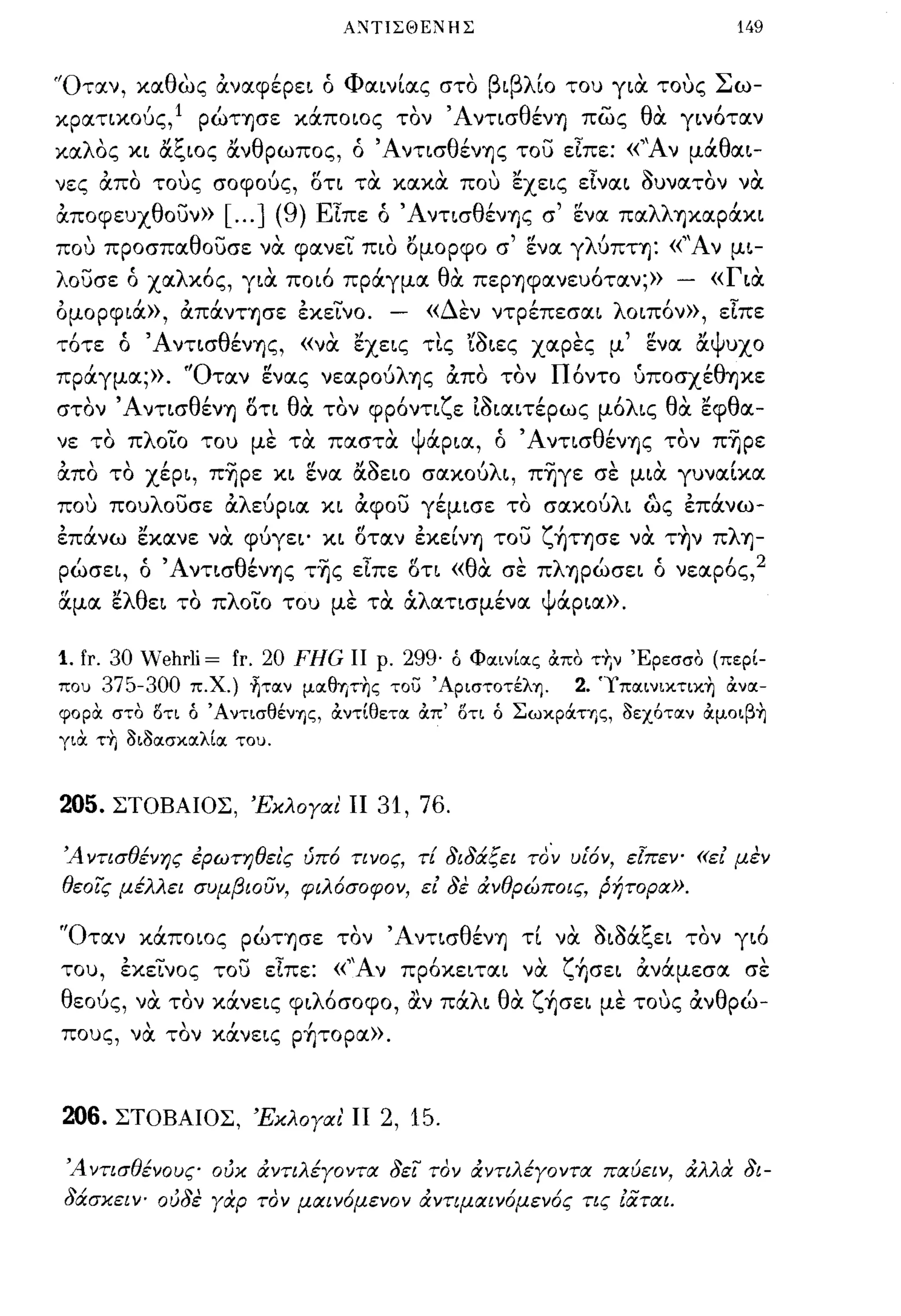 Α:-.ΙΤΙΣΘΕΝΗΣ                                   149


"Ο ταν,        '
          κα θ ως αναφερει ο ,
                           'Φ'
                             αινιας στο          β ι βλ'ιο         
                                                              του για τους     Σ ω-

κρατικούς,l ρώτησε κάποιος τον Άντισθέν'Υ] πως θα γινόταν
καλΟς κι αξιος ανθρωπος, ό Άντισθέν'Υ]ς του εΙπε: «''Αν μάθαι­
νες απο τους σοφούς, οτι τα κακα που εχεις εΙναι aυνατον να
αποφευχθουν»        [ ... ] (9) ΕΙπε ό Άντισθέν'Υ]ς σ' ενα παλλ'Υ]καράκι
που προσπαθουσε να φανει πιο ομορφο σ' ενα γλύπτ'Υ]: «"Αν μι­
λουσε ό χαλκός, για ποιό πράγμα θα πεΡ'Υ]φανευόταν;»                    -       «Για
ομορφιά», απάνΤ'Υ]σε εκεΙνο.         -   «Δεν ντρέπεσαι λοιπόν», εΙπε
τότε ό Άντισθέν'Υ]ς, «να εχεις τι.ς 'ίaιες χαρες μ' ενα αΨυχο
πράγμα;». 'Όταν gνας νεαρούλ'Υ]ς απο τον Πόντο {ιποσχέθ'Υ]κε
στον Άντισθέν'Υ] οτι θα τον φρόντιζε ιaιαιτέρως μόλις θα εφθα­
νε το πλοιο του με τα παστα Ψάρια, ό Άντισθέν'Υ]ς τον π~ρε
απο το χέρι, π~ρε κι ενα αοειο σακούλι, π~γε σε μια γυναΙκα
που πουλουσε αλεύρια κι αφου γέμισε το σακούλι ως επάνω­
επάνω εκανε να φύγει' κι οταν εκεΙν'Υ] του ζ~Τ'Y]σε να τ~ν πλ'Υ]­
ρώσει, ό Άντισθέν'Υ]ς τ~ς εΙπε οτι «θα σε πλ'Υ]ρώσει ό νεαρός,2
&.μα ελθει το πλοιο του με τα άλατισμένα Ψάρια».

1. fr. 30 Wehrli = fr. 20 FHG ΙΙ ρ. 299· ό Φα.ινΙα.ς άπό τr,ν Έρεσσο (περΙ­
που 375-300 π.Χ.) ~τα.ν μα.θψης του 'Αριστοτέλη.       2. 'Ιπα.ινικτικη άνα.­
φορα στο δτι ό 'ΑνησθένΤις, άντΙθετα. άπ' δη ό ΣωκρOCης, Οεχότα.ν άμοιβη
για τΥ, ΟιΟα.σκα.λΙα. του.



205.   ΣΤΟΒΑΙΟΣ, Έκλογαι ΙΙ         31, 76.

Ά ντισθένης ερωτηθει'ς ύπό τινος, τί 8ι8άξει τo~ υίόν, εlπεν- «ει μεν
θεοϊς μέλλει συμβιουν, φιλόσοφον, ει 8ε άνθρώποις, ρήτορα».

'Όταν κάποιος ρώΤ'Υ]σε τον Άντισθέν'Υ] τΙ να aιΜξει τον γιό
του, εκεινος του εΙπε: «''Αν πρόκειται να ζ~σει ανάμεσα σε
θεούς, να τον κάνεις φιλόσοφο, α.ν πάλι θα ζ~σει με τους ανθρώ­
πους, να τον κάνεις ρ~τoρα».



206. ΣΤΟΒΑΙΟΣ, Έκλ ο γα ι' ΙΙ 2, 15.

 Ά ντισθένους ούκ άντιλέγοντα 8εϊ τον άντιλέγοντα παύει ν, άλλα 8ι-
 8άσκειν- ού8ε γαρ τον μαινόμενον άντιμαινόμενός τις ιαται.
 