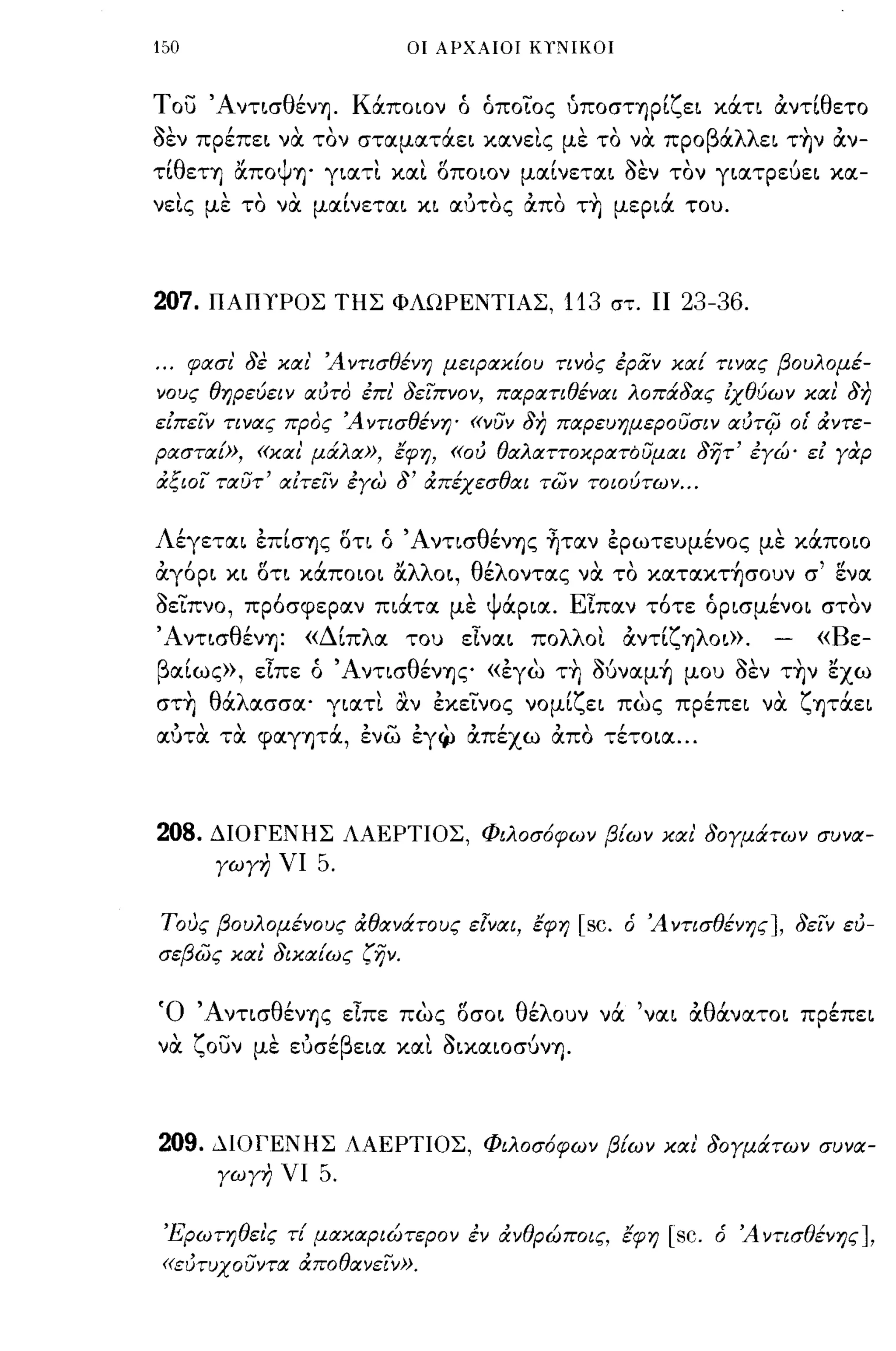 150                                    οι ΑΡΧΑΙΟΙ ΚΥ;ΙΙΚΟΙ



   -'Α ντ~σ θ'
Τ ου         ενΎj.               Κ'
                                  απo~oν            ,οποιος,
                                                    ο, - υΠOσΤΎjΡ~ ε~ κατι
                                                                  'ζ"                          'θ
                                                                                           αντι ετο
~,              ,         ,
σεν πρεπε~ να τον σταματαε~ κανε~ς με το να προ
                                                Ι        " "                       β'λλ
                                                                                    α
                                                                                                   
                                                                                          ε~ ΤΎjν αν-
                                                                                                        ,
τι
  'θ
         εΤΎj
                    "ψ
                    απο
                                  "            (!            ,          ~,
                          Ύj' γ~ατ~ κα~ ΟΠOLον μα~νετα~ σεν τον γ~ατρευε~ κα-
                                                                                               ,



νε~ς με το να μα[νετα~ κ~ αύτος άπο τ~ μερ~ά του.



207.       ΠΑΠΥΡΟΣ ΤΗΣ ΦΛΩΡΕΝΤΙΑΣ, 113 στ.                                11 23-36 .

...      φασι' 8ε και' Άντισθένη μεφακ!ου τινος εραν κα! τινας βουλομέ­
νους θηρεύει ν αύτο επι' 8ειπνον, παρατιθέναι λοπά8ας ίχθύων και 8η
είπειν τινας προς Ά ντισθένη' «νυν 8η παρευημερουσιν αύΤ4J οΙ' άντε­
ρασταΕ», «και' μάλα», εφη, «ού θαλαττοκρατόυμαι 8ητ' εγώ' εί γαρ
άξιοι ταυτ' αίτειν εγώ                8'   άπέχεσθαι των τοιούτων ...


Λέγετα~ έπ[σΎjς δτι ό 'Α ντισθένΎjς ~ταν έρωτευμένος με κάποιο
άγόρ~ κ~ δτ~ κάπoιo~ ocλλο~, θέλοντας να το κατακτ~σoυν σ' ~να
οειπνο, πρόσφεραν π~άτα με Ψάρ~α. ΕΙπαν τότε όρ~σμένo~ στον
'Aντ~σθένΎj:               «Δ[πλα του εlνα~ πoλλo~ άντ[ζΎjλoω.                             -           «Βε­
βα[ως», εΙπε ό ΆντισθένΎjς «έγω τ~ Oύναμ~ μου οεν τ~ν εχω
στ~ θάλασσα' γ~ατ~ αν έκεινος νoμ[ζε~ πως πρέπε~ να ζψάε~
αύτα τα φαγψά, ένω έγ~ άπέχω άπο τέτo~α ...



208.       ΔΙΟΓΕΝΗΣ ΛΑΕΡΤΙΟΣ, Φιλοσ6φων β!ων και' 80γμάτων συνα­
            γωγη νι         5.

τους βουλομένους άθανάτους εlναι, εφη                            [sc.   ό Ά ντισθένης], 8ειν εύ­
σεβως και 8ικα!ως ζην.


Ό ΆντισθένΎjς εΙπε πως δσo~ θέλουν νά 'να~ άθάνατo~ πρέπε~
να
        ζ.....
           ουν
                      ,    "β
                     με ευ σε
                                               ~
                                 ε~α κα~ σΙXαΙOσυνΎj.
                                                         ,



209.        ΔΙΟΓΕΝΗΣ ΛΑΕΡΤΙΟΣ, Φιλοσ6φων β!ων και 80γμάτων συνα­
             γωγη νι        5.

 'Ί<,ρωτηθει'ς τ! μακαριώτερον εν άνθρώποις, εφη                            [sc.   ό Ά ντισθένης ],
 «εύτυχουντα άποθανεΙν».
 