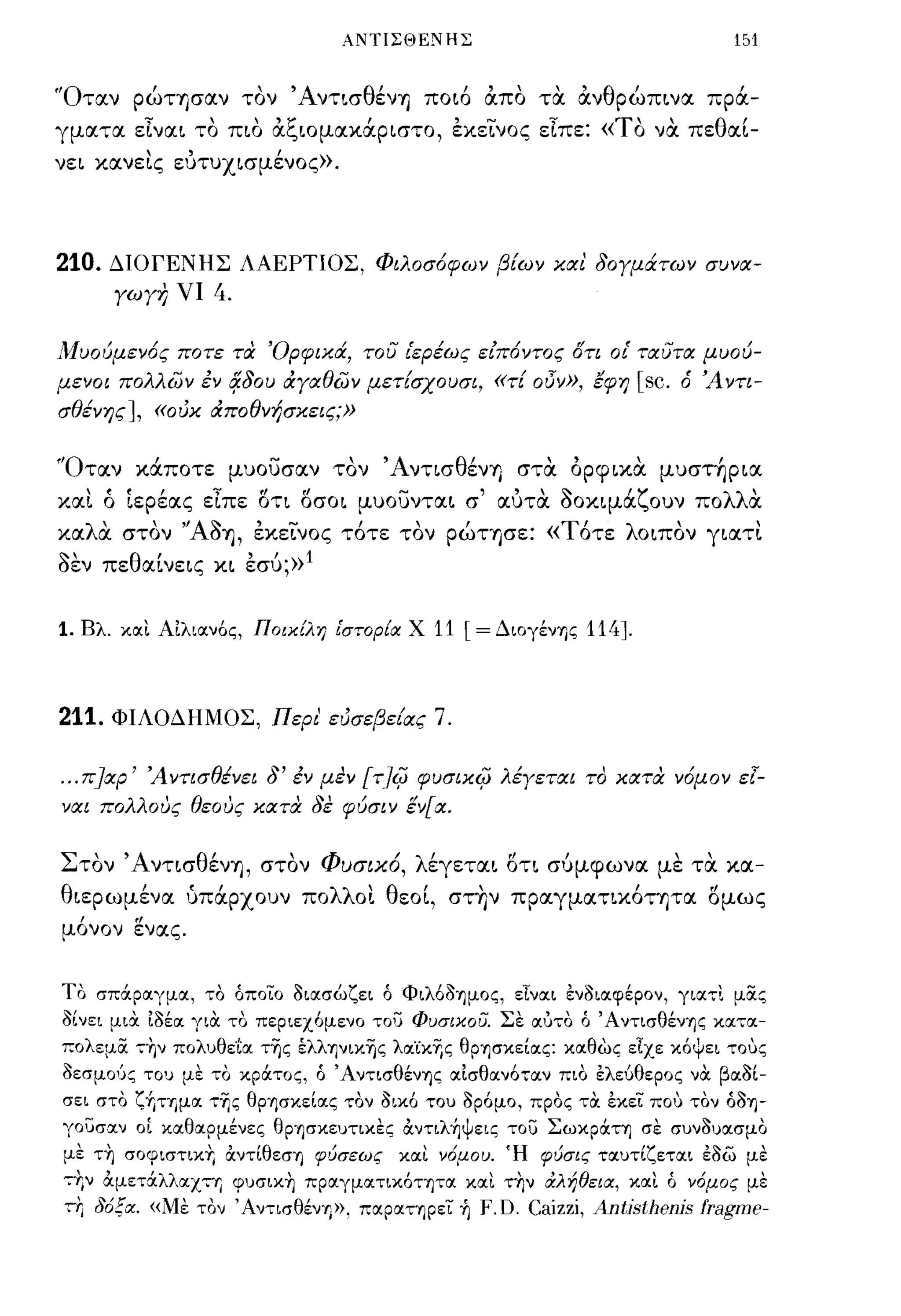 ΑΝΤΙΣΘΕΝΗΣ                                       151


"OτtΧν pώTησtΧν τον 'AντισθένΊj ποι6 άπο τα άνθpώπινtΧ πρά­
γμtΧτtΧ είνtΧι το πιο άξωμtΧκάpιστo, εκεινος είπε: «ΤΟ να πεθtΧί­
νει κtΧνεις ευτυχισμένος».




210.     ΔΙΟΓΕΝΗΣ ΛΑΕΡΤΙΟΣ, Φιλοσ6φων β[ων και δογμάτων συνα­
         γωγ7; νι   4.

Λ1υούμεν6ς ποτε τα 'Ορφικά, του ιερέως ειποντος δτι οι' ταυτα μυού­
μενοι πολλών εν 4δου άγαθών μετ[σχουσι, «τ[             oi5v»,   έφη   [sc.   ό Ά ντι­
σθένης], «ουκ άποθνήσκεις;»


f'αταν κάποτε μυουσαν τον Άντ~σθ~νΎ) στα όpφ~κα μυστ~pια
κtΧι ό ίεpέtΧς είπε δη δσοι μυoυντtΧι σ' tΧυτα οοκιμάζουν πολλα
κtΧλά στον ''AOΊj, εκεινος τ6τε τον pώΤΊjσε: «Τ6τε λοιπον γιtΧτι
οεν πεθtΧίνεις κι εσύ;»l


1.    Βλ. και Αιλιανός, Ποικίλη ι'στορ{α. Χ   11 [= ΔιογένΎ)ς 114].



211.     ΦΙΛΟΔΗΜΟΣ, Περι' ευσεβε[ας           7.

...   Π]χρ' Ά ντισθένει δ' εν μεν [τ]ψ φυσικψ λέγεται το κατα ν6μον εl­
ναι πολλους θεους κατα δε φύσιν έν[α.


Στον ΆντισθένΊj, στον ΦυσιΧ6, λέγετtΧι δτι σύμφωνtΧ με τα κtΧ­
θιεpωμένtΧ ύπάρχουν πολλοι θεοί, στ~ν πptΧγμtΧηκ6ητtΧ δμως
μ6νον ενtΧς.


ΤΟ σπάραγμα, το όποιο διασώζει ό ΦιλόδΎ)μος, εΙναι ενδιαφέρον, γιατι μϊΧς
δίνει μια. ιδέα για το περιεχόμενο του ΦuσικοU. Σε αύτο ό ΆντισθένΎ)ς κατα­
πολεμϊΧ ,ΤΙν πολυθε'[α τ-ης έλλψικ-ης λα'ίκr,ς θρΎ)σκείας: καθώς εΙχε κόψει τοuς
δεσμΟ'Jς του με το κράτος, ό Ά ντισθένΎ)ς αισθανόταν πιο ελεύθερος να βαδί­
σει στο ζ+,ΤΎ)μα τΤις θρΎ)σκείας τον οικό του δρόμο, προς τα εκει πο,) τον όδΎ)­
γουσαν οΙ καθαρμένες θΡΎ)σκευτιχες αντιληΨεις του Σωκράη σε συνδυασμο
με ΤΤΙ σοφιστικΥ; αντίθεσΎ) φύσεως και ν6μου. Ή φύσις ταυτίζεται εδω με
-::Υ;ν αμετάλλαχη φυσικΥι πραγματικότψα και τΥιν άλήθεια., και ό ν6μος με
-::Υ; δ6ξα.. «Με τον ΆντισθένΎ)>>, παραΤΎ)ρει ή F. D. Caizzi, Antjsthenjs fragme-
 