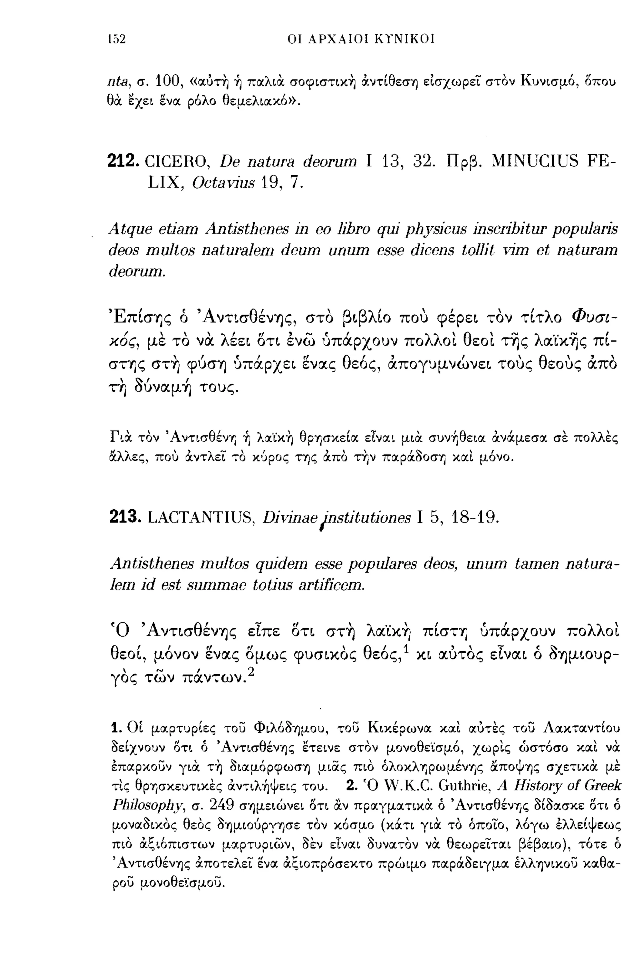 152                                  οι ΑΡΧΑΙΟΙ ΚΥΝΙΚΟΙ



nta,   σ.   100,   «σ;υτη ~ πσ;λιOC σοφιστικη ocντίθεση είσχωρεϊ στον Κυνισμ6, δπου
θOC εχει ενσ; ρ6λο θεμελισ;κ6».




212. CICERO, De natura deorum                      Ι   13, 32. Πρβ. MINUCIUS FE-
     LIX, Octavius 19, 7.

Atque etiam Antisthenes in eo libro qui physicus inscribitur popu1aris
deos multos naturaJem deum unum esse dicens tollit vim et naturam
deorum.

'Ε'
  πισΊjς       "Α ντισ θ'
               ο        ενΊjς,          στο   β ι βλ'ιο   που   φερει
                                                                  ,         , λο
                                                                          τοντιτ    Φ υσι-

χ6ς, με το να λέει δη ενω υπάρχουν πολλοι θεοι τ~ς λα.'ίx~ς πΙ­
σΤΊjς στη φύσΊj υπάρχει ενlΧς θεός, απογυμνώνει τους θεους απο
τη Μναμ ~ τους.


ΓιOC τον Ά ντισθένη +ι λσ;ϊκη θΡΊJσκείσ; εΤνσ;ι μιOC συνήθεισ; OCνάμεσσ; σε πολλες
ιΧλλες, που OCντλεϊ το κ6ρος της OCπο ττ,ν πσ;ρά30ση κσ;ι μ6νο.




213. LACTANTIUS, Divinae /nstitutiones                      Ι    5, 18-19.

Antisthenes multos quidem esse popu1ares deos, unum tamen natura-
1em id est summae totius artifjcem.

Ό ΆντισθένΊjς είπε δτι στη λlχ'ίXη πΙσΤΊj υπάρχουν πολλοι
θεοΙ, μόνον ενlΧς δμως φυσιχος θεός,1 χι ιχύτος είνlΧι ό ~ΊjμΙOυp­
γος των πάντων. 2


1.    ΟΙ μσ;ρτυρίες τοίί Φιλ63ημου, τοίί Κικέρωνσ; κσ;ι σ;υτες τοίί Λσ;κτσ;ντίου
3είχνουν δτι ό Άντισθένης ετεινε στον μονοθεϊσμ6, χωρις ωστ6σο κσ;ι νOC
έπσ;ρκοίίν γιOC τη 3ισ;μ6ρφωση μιας πιο όλοκληρωμένης &ποψης σχετικOC με
τις θρφκευτικες OCντιλήψεις του.               2. Ό W.K.C. Guthrie, Α Hjstory of Greek
PhjJosophy,        σ.   249   σημειώνει δτι α.ν πρσ;γμσ;τικOC ό Άντισθένης 3ί3σ;σκε δτι ό
μονσ;3ικος θεος 3ημιο6ργφε τον κ6σμο (κάτι γιOC το όποϊο, λ6γω έλλείψεως
πιο OCξιόπιστων μσ;ρτυριων, 3εν εΤναι 3υνσ;τον νOC θεωρεϊτσ;ι βέβσ;ιο), τ6τε ό
'Αντισθένης OCποτελεϊ ενσ; OCξιοπρ6σεκτο πρώιμο πσ;ρά3ειγμσ; έλληνικοίί κσ;θσ;­
ροίί μονοθεϊσμοίί.
 