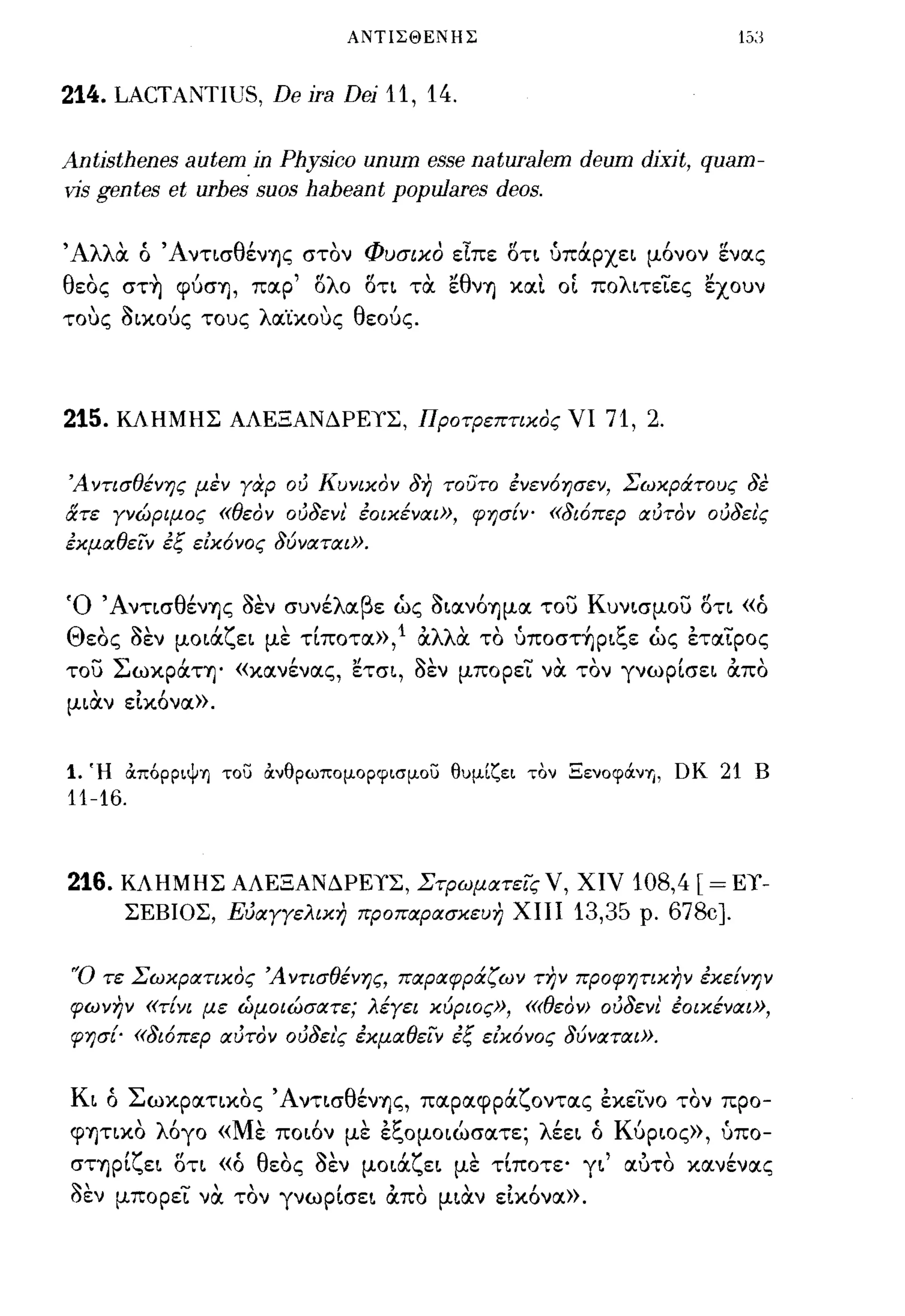 ΑΝΤΙΣΘΕΝΗΣ



214. LACTANTIUS, De jra Dej 11, 14.

Antjsthenes autem in Physjco unum θΒΒθ naturaJem deum djxjt, quam-
vis gentes et urhes suos haheant populares deos.

Άλλα ό Άντ~σθένΊjς στον Φυσικο εΙπε δτ~ ύπάpxε~ μ6νον ενας
θεος στ~ φύσΊj, παρ' δλο δτ~ τα εθνΊj καΙ. οΙ πoλ~τεΤες εχουν
τους a~κούς τους λαΊ:κους θεούς.




215.   ΚΛΗΜΗΣ ΑΛΕΞΑΝΔΡΕιΣ, ΠΡΟτΡεπτικος νι               71, 2.

Ά ντισθένης μεν γαρ ού Κυνικον δη τουτο ενεν6ησεν, Σωκράτους δε
ατε γνώριμος «θεον ούδενι' εοικέναι», φησίν' «δι6περ αύτον ούδει'ς
εκμαθειν εξ είκ6νος δύναται».


Ό 'Aντ~σθένΊjς aεν συνέλαβε ώς a~αν6Ίjμα του Kυν~σμoυ δτ~ «ό
Θεος aεν μo~άζε~ με τ[ποτα»,l αλλα το ύπoστ~p~ξε ώς εταΤρος
του Σωκράη' «κανένας, ετσ~, aεν μπορεΤ να τον γνωp[σε~ απο
μ~αν εΙκ6να».


1.   Ή άπόpPΙψΊJ το;:; άνθρωπομορφισμο;:; θυμίζει τον Ξενoφά.νΊJ, ΩΚ   21 Β
11-16.


216.    ΚΛΗΜΗΣ ΑΛΕΞΑΝΔΡΕιΣ, ΣτΡωματεις ν, χιν                 108,4 [ = El'-
        ΣΕΒΙΟΣ, Εύαγγελικη προπαρασκευη ΧΙΙΙ          13,35   ρ.   678c].

'Ό τε Σωκρατικος Ά ντισθένης, παραφράζω ν την προφητικην εκείνην
φωνην «τίνι με ώμοιώσατε; λέγει κύριος», <<<θεαν> ούδενl. έοικέναι»,
φησ{- «δι6περ αύτον ούδει'ς εκμαθειν έξ είκ6νος δύναται».


K~ ό Σωκpατ~κoς Άντ~σθένΊjς, παραφράζοντας εκετνο τον προ-
      , '
φΊjτLΚO λ ογο« Μ' ποων με ει."oμo~ωσατε; λ εε~ ο ΚΙ
                 ε   Ι  "~       Ι         "      υp~oς», υπο-
                                                          ,


      'ζ"      'θ'
σΤΊjp~ ε~ oτ~ «ο            ""
                            'ζ    ,Ι                  Ι
                 εος οεν μo~α ε~ με τ~πoτε' γ~ " , κανενας
                                                αυτο

aEV μπορεΤ να τον γνωp[σε~ απο μ~αν εΙκ6να».
 