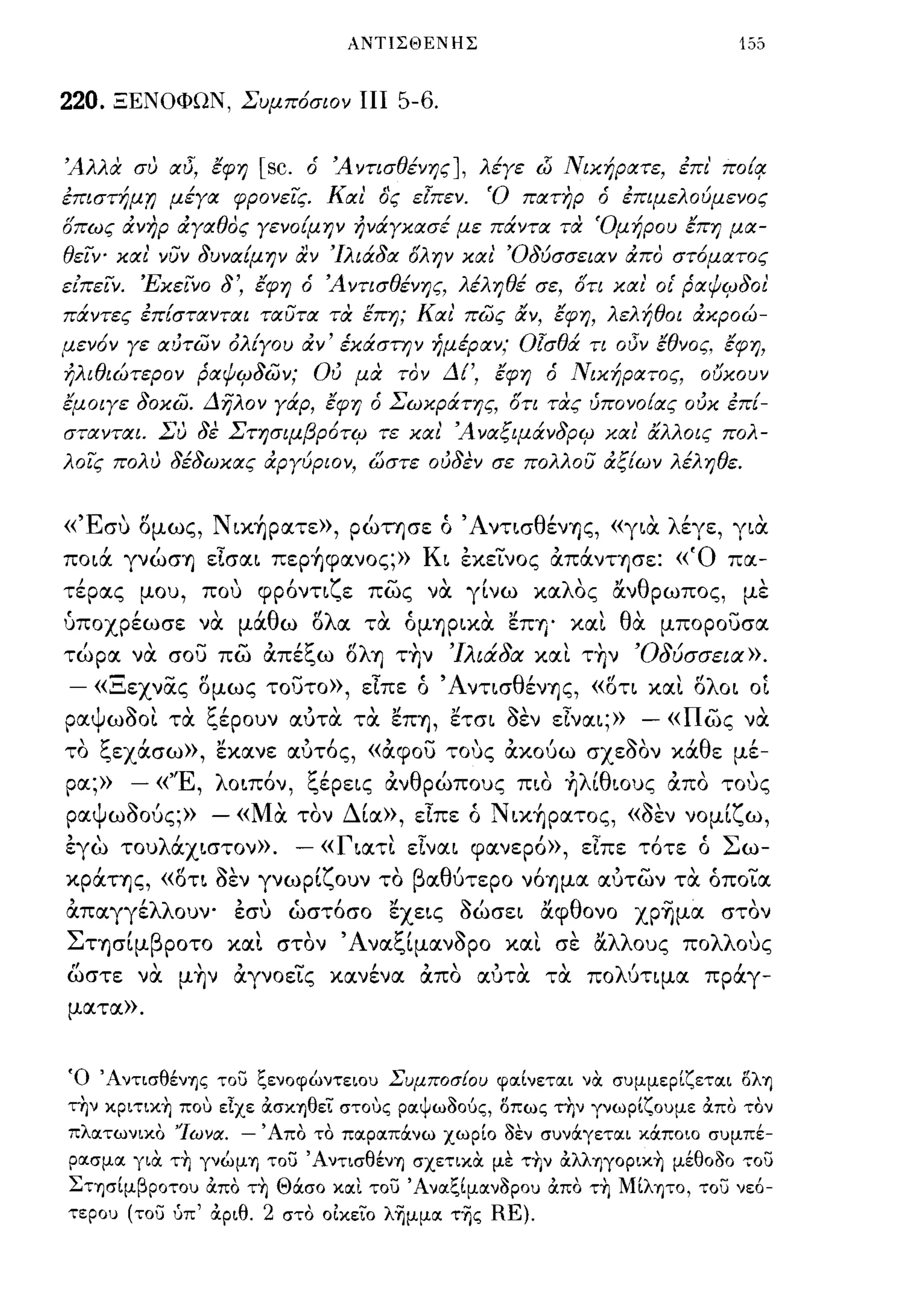 ΑΝΤΙΣΘΕΝΗΣ                             155


220.   ΞΕΝΟΦΩΝ, Συμπ6σιον ΠΙ 5-6.


ΆλΜ συ αδ, εφη           [sc.   ό Ά Υτισθένης ], λέγε (}j Νικήρατε, έπε' πο{!!
επιστήμr; μέγα φρονεΊς. Και' ό'ς εlπεv.               'Ο πατηρ ό επιμελούμεΥος
σπως ιΧνηρ ιΧγαθας γεΥο{μην ήΥάγκασέ με πάΥτα τα 'Ομήρου επη μα­
θεΊψ και' νύν 8υναίμην αν Ίλιά8α σλην και' Ό8ύσσειαν ιΧπα στ6ματος
είπεΙν. 'ΕκεΙΥΟ    8',   εφη ό ΆΥτισθένης, λέληθέ σε, στι και' οι' pαΨCΡ801
πάΥτες επ{σταΥται ταύτα τα επη; Και' πως αΥ, εφη, λελήθοι άκροώ­
μεν6ν γε αύτων όλ{γου ΙΧΥ' έκάστr;ν ήμέραν; Οlσθά τι οδν εθΥος. εφ η,
ήλιθιώτερον pαΨCΡ8ων; Ού μα ταν Δί', εφη ό Νικήρατος,                   ουκουν
εμοιγε 80κω. Δηλον γάρ, εφη ό Σωκράτης, στι τας ύΠΟΥο{ας ούκ επ{­
σταΥται. Συ 8ε Στησιμβp6τCΡ τε και' Άναξιμάν8pCΡ και' αλλοις πολ­
λοΊς πολυ 8έ8ωκας άργύριον, ώστε ού8εν σε πολλού άξίων λέληθε.


«Έσυ ομως, Nιx~pατε», ρώτησε ό Άντ~σθένΎ)ς, «γ~α. λέγε, γ~α.
πo~ά γνώσΎ) εlσα~ πεp~φανoς;» K~ έκεΤνος άπάνΤΎ)σε: «Ό πα­
τέρας μου, που φρόντιζε πως να. γίνω καλος &νθρωπος, με
υποχρέωσε να. μάθω ολα τα. όμΎ)P~Κα. εΠΎ)' και θα. μπορουσα
τώρα να σο':; πω άπέξω ολη τ~ν 'Ιλιάδα και τ~ν 'Οδύσσεια».
- «Ξεχνας ομως τουτο», εΙπε ό ΆντισθένΎ)ς, «οτι και oλo~ οί
ραψωοοι τα. ξέρουν αυτα τα. εΠΎ), ετσ~ οεν εlνα~;»
                                               - «πως να.
το ξεχάσω», εκανε αυτός, «άφου τους άκούω σχεοον κάθε μέ-
ρα;»    - « "Ε ,          '
                   λ o~πoν,     ζ'
                                ι,εpε~ς       '                     ,
                                          αν θ ρωπους π~o Ύ) ~ ~oυς απο τους
                                          ,                'λ'θ             
ραψωοούς;»  - «Μα. τον Δία», εΙπε ό Ν ~κ~pατoς, «οεν νομίζω,
έγω τoυλάx~στoν». - «Γ~ατι εlνα~ φανερό», εΙπε τότε ό Σω­
κράΤΎ)ς, «oτ~ οεν γνωρίζουν το βαθύτερο νόΎ)μα αυτων τα. όποΤα
άπαγγέλλουν- έσυ ώστόσο εxε~ς oώσε~ &φθονο xp~μα στον
ΣΤΎ)σίμβροτο και στον 'Α ναξίμανορο και σε &λλους πολλους
ωστε να μ~ν άγνοείς κα.νένα. άπα α.υτα. τα πολύτιμα. πρocγ-
ματα».




Ό ΆντισθένΊjς του ξενοφώντειου ΣυμποσΕου φαίνεται να συμμερίζεται δλΊj
την κpιτικ~ που είχε OCσΚΊjθει στους ραψωδούς, δπως τ~ν γνωρίζουμε OCπο τον
πλατωνικο 'Ίωνα.     -   Άπο το παραπάνω χωρίο δεν συνάγεται κάποιο συμπέ­
ρασμα για τ~ γνώμΊj του ΆντισθένΊj σχετικα με τ~ν OCλλΊjγOpικ~ μέθοδο του
Στφίμβροτου OCπο τ~ Θάσο κοιι του Άνοιξίμοινδρου OCπο τ~ Μίλψο, του νε6-
τερου (του ύπ' OCριθ.    2    στο 01κεϊΌ λημμοι της   RE).
 