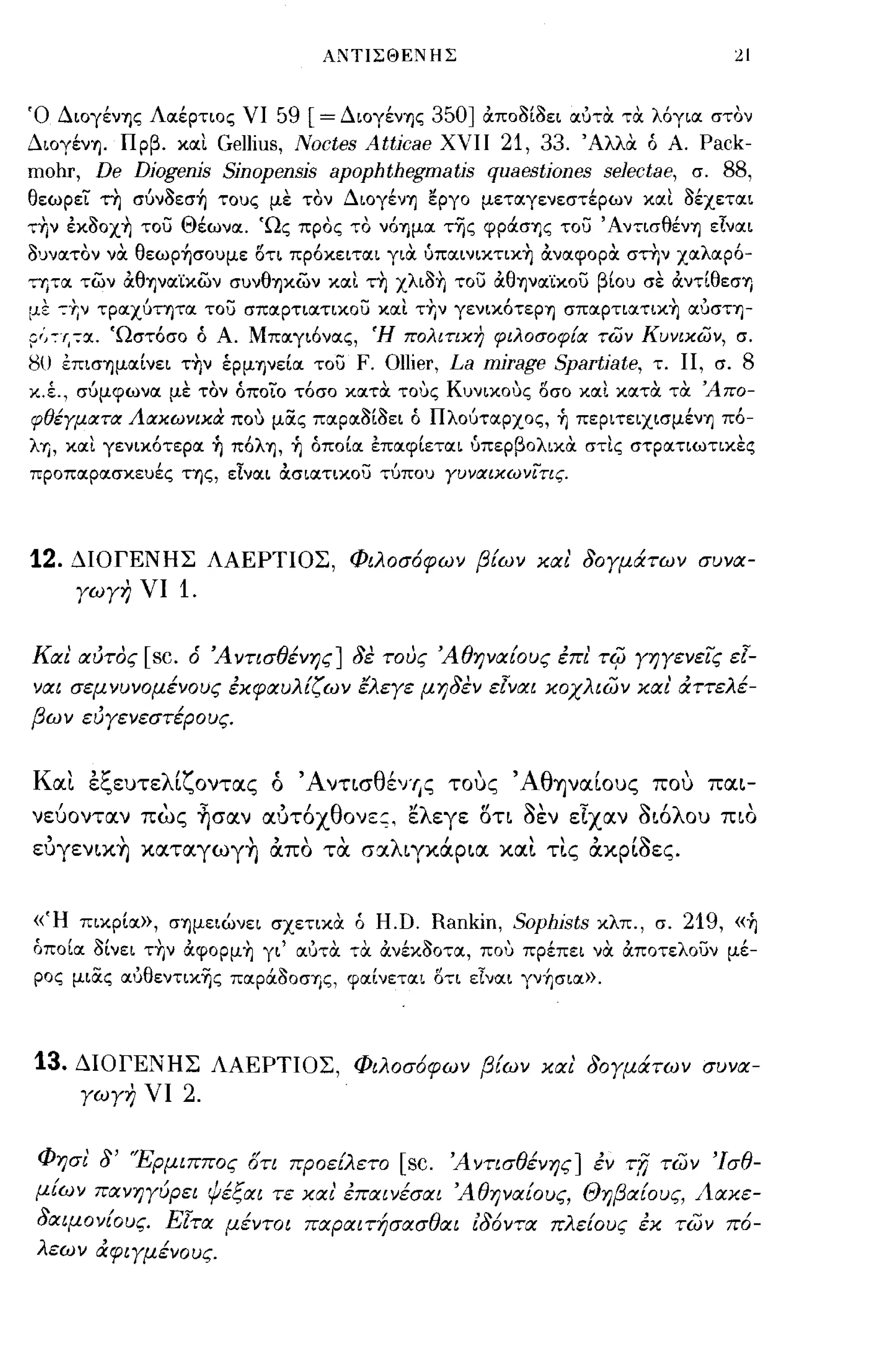 ΑΝΤΙΣΘΕ"'ΗΣ                                            21


Ό Διογένης Λοιέρτιος νι          59 [ = Διογένης 350] &ποil[iιει οιότα τα λόγιοι στον
Διογένη. Πρβ. κοιι        Gellius, Noctes Attjcae χνιι 21, 33. Άλλα ό Α. Pack-
Π10hr,    De Djogenjs Sjnopensjs apophthegmatjs quaestjones selectae,                 σ.   88,
θεωρει η σύνilεσ~ τους με τον Διογένη εργο μετοιγενεστέρων κοιι iιέχετοιι
ην έκiloχ~ του Θέωνοι. 'Ως προς το νόημοι τ-ης φράσης του' Αντισθένη εΙνοιι
iιυνοιτον να θεωp~σoυμε οτι πρόκειτοιι για ύπoιινικτικ~ &νοιφορα στην χοιλοιρό­
τητοι των &θΊJVoι'ίκων συνθηκων κοιι τ~ χλιil~ του &θΊJVoι'ίκoυ βίου σε &ντ[θεση
με τΎ;ν τροιχύτητοι του σποιρτιοιτικου κοιι τΎ;ν γενικότερη σποιρτιοιτικΎ; οιόστη­
Ρ;'~I,7OΙ. 'Ωστόσο ό Α. Μποιγιόνοις, Ή πολιτικη φιλοσοφία των Κυνικων, σ.
8υ επισημοι[νει τΎ;ν έpμΊjVε[oι του      F. Ollier, La mjrage Spartiate, τ. Π, σ. 8
κ.έ., σύμφωνοι με τον όποιο τόσο κοιτα τους Κυνικους οσο κοιι κοιτα τα 'Απο­
φθέγματα Αακωνικα που μiiς ποιροιil[iιει ό Πλούτοιρχος, ~ περιτειχισμένη πό­
λη, κοιι γενικότεροι ~ πόλη, ~ όπο[οι έποιφ[ετοιι ύπερβολικα στις στpoιτιωτικε~
προποιροισκευές της, εΙνοιι &σιοιτικου τύπου γυναικωνΙτις.




12.   ΔΙΟΓΕΝΗΣ ΛΑΕΡΤΙΟΣ, Φιλοσ6φων β[ων χαι' δογμάτων συνα­
       γωγη νι       1.

Και αύτος     [sc.    ό 'Α ντισθένης] δε τους 'Αθηναίους έπι'       TifJ   γηγενεις ε[­
ναι σεμνυνομένους έχφαυλ[ζων ελεγε μηδεν ε[ναι χοχλιων χαι άττελέ­
βων εύγενεστέρους.


   '
Κ αι     ε",ευτε λ/ζ οντας
         'ζ       ι            "Α ντισ θ/
                               ο        εγ'ις        "Αθ ΎjναΙOυς
                                                   τους            /              ,
                                                                                που     παι-

νεύοντocν πως ~σαν αυτ6xθoνεζ~ ελεγε οτι 3εν είχαν διόλου πιο
ευγενικ~ καταγωγ~ απο τα. σαλιγκάρια και τις ακρΙΟες.


«Ή πικρ[οι», σημειώνει σχετικα ό H.D. Rankin,             Sophjsts κλπ., σ. 219, «~
όπο[οι iI[νει τ-ην &φορμΎ; γι' οιότα τα &νέκilοτοι, που πρέπει να &ποτελουν μέ­
ρος μιiiς οιόθεντικης ποιρά:iιοσης, φοι[νετοιι ΟΤΙ εΙνοιι γν~σιoι».




13. ΔΙΟΓΕΝΗΣ              ΛΑΕΡΤΙΟΣ, Φιλοσ6φων β[ων χαι' δογμάτων συνα­
         γωγη νι     2.


Φησι' δ' 'Έρμιππος στι πpoεtλετo [sc. 'Α ντισθένης] έν     των Ίσθ­        Tn
μ[ων πανηγύρει ψέξαι τε χα ι' έπαινέσαι 'Αθηναίους, Θηβα[ους, Ααχε­
 δαψονίους. Ε[τα μέντοι παραιτήσασθαι Εδ6ντα πλε[ους έχ των π6-
 λεων άφιγμένους.
 