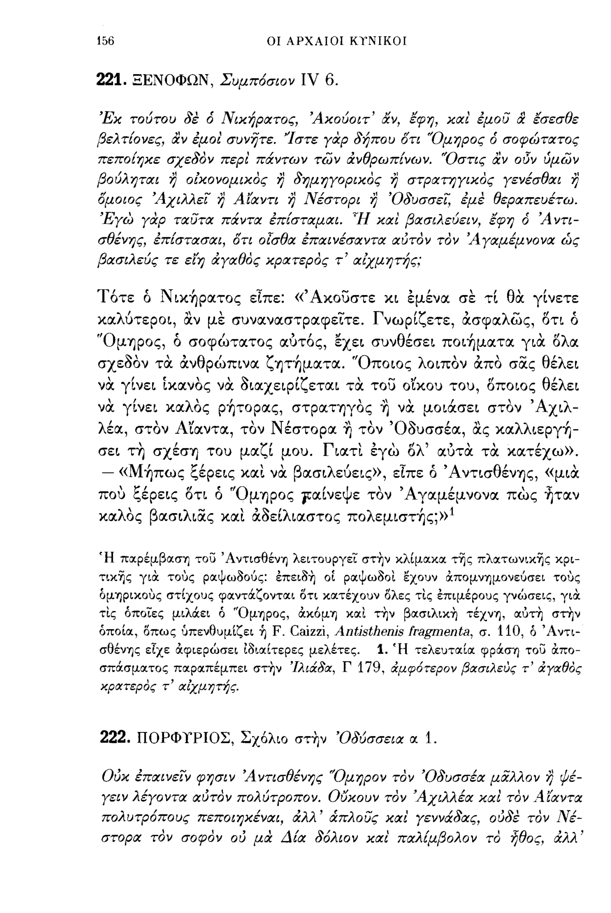 !56                          οι ΑΡΧΑΙΟΙ ΚΤΝΙΚΟΙ



221.   ΞΕΝΟΦΩΝ, Συμπόσιον ιν              6.

'Εκ τούτου δε ό Νικήρατος,              Άκούοιτ' &ν, εφη, και' έμού         &   εσεσθε
βελτ{ονες, αν έμοι' συνητε. 'Ίστε γοφ δήπου στι 'Όμηρος ό σοφώτατος
πεπο{ηκε σχεδον περι' πάντων π;)ν &νθρωπ{νων. 'Όστις αν οδν ύμων
βούληται   7)   οlκονομικος   7)    δημηγορικος        7)   στΡατηγικος γενέσθαι          7)
σμοιος Άχιλλεί      7)   Αίαντι    7)   Νέστορι   7)   'Οδυσσεί, έμε θεραπευέτω.
'Εγω γαρ ταύτα πάντα έπ{σταμαι. Ή και βασιλεύειν, εφη ό Ά ντι­
σθένης, έπ{στασαι, στι ο!σθα έπαινέσαντα αυτον τον Άγαμέμνονα ώς
βασιλεύς τε είη &γαθος κρατερος τ' αΙχμητής;


Τότε ό Ν ικήρατος εΙπε: «Άκουστε κι έμένα σε τt θα γtνετε
καλύτεροι, αν με συναναστpαφε~τε. Γνωρtζετε, ασφαλως, l5τι ό
'ΌμΊJpoς, ό σοφώτατος αuτός, εχει συνθέσει ποιήματα για l5λα
σχεΜν τα ανθρώπινα ζψήματα. 'Όποιος λοιπον απο σOCς θέλει
να γtνει Ικανος να aιαχεφ[ζεται τα του ο'ίκου του, l5ποιος θέλει
να γ[νει καλΟς ρήτορας, στpαΤΊJγoς ~ να μοιάσει στον Άχιλ­
λέα, στον ΑΊαντα, τον Νέστορα ~ τον Όauσσέα, ας καλλιεργή-
       ,
σει ΤΊJ σχεσΥ) του μα ζ' μου.
                        ι                 Γ' εγω ο
                                           ιατι   , ,            '"
                                                 Ι'λ' αυτα τα κατεχω».          ,
- «Μήπως ξέρεις κα~ να βασιλεύεις», εΙπε ό Ά ντισθένΊJς, «μια
που ξέρεις l5τι ό "OμΊJpoς 1α[νεψε τον Άγαμέμνονα πως ~ταν
καλΟς βασιλιocς κα~ αaε[λιαστος πολεμιστής;»!


Ή ποφέμβασΊ] το;:; Άντισθένη λειτοuργει στ~ν κλίμακα τ~ς πλατωνικ~ς κρι­
ΤLΚ~ς γιOC τους ραψωοούς: έπειo~ οί ραψωοοι εχοuν άπομνημονεύσει τους
όμΊJPικoυς στίχοuς φαντάζονται οτι κατέχοuν ολες τις έπιμέροuς γνώσεις, γιOC
τις όποιες μιλάει ό 'Όμηρος, άκ6μΊJ και τ~ν βασιλικ-η τέχνη, αόΤ~ στην
όποία, οπως uπενθuμίζει ή     F. Caizzi, Antisthenis fragmenta, σ. 110, ό Άντι­
σθένη ς είχε άφιερώσει 10ιαίτερες μελέτες.      1. Ή τελεuταία φράση το;:; άπο­
σπάσματος παραπέμπει στ~ν 'ΙλιάδΙΧ, Γ          179,    &:μφότερον βιχσιλευς τ' &:γΙΧθος
χριχτερος τ' ΙΧίχμητής.



222.   ΠΟΡΦΥΡΙΟΣ, Σχ6λιο στ+Ιν 'Οδύσσεια α. 1.

Ούκ έπαινείν φησιν Άντισθένης "Ομηρον τον 'Οδυσσέα μαλλον                           7)   ψέ­
γειν λέγοντα αυτον πολύτΡοπον. ουκουν τον Άχιλλέα και τον Αίαντα
πολυτΡόπους πεποιηκέναι, &λλ' ά:πλούς και' γεννάδας, ουδε τον Νέ­
στορα τον σοφον ου μα Δ{α δόλιον και παλ{μβολον το ήθος, &λλ'
 