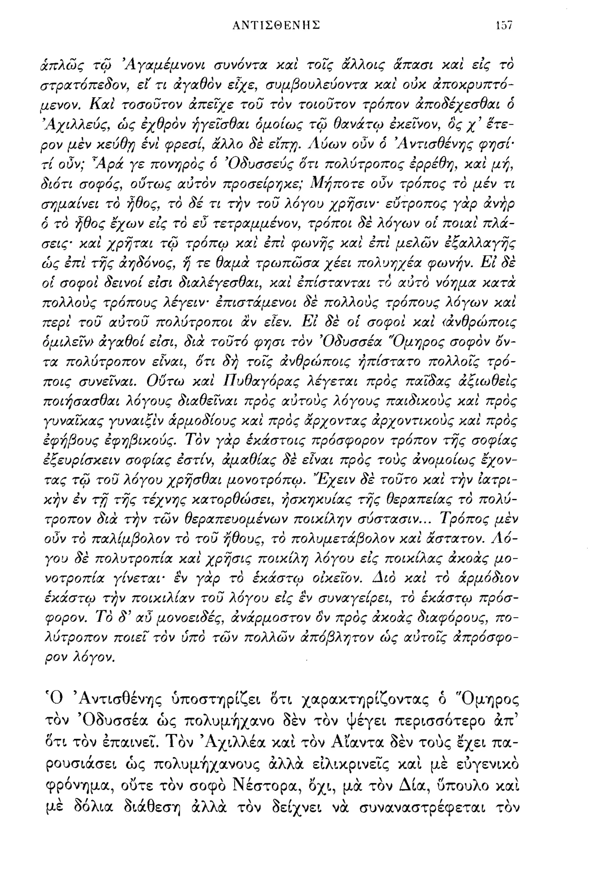 ΑΝΤΙΣΘΕΝΗΣ                              1,,7


άπλως τψ Άγαμέμνονι συνόντα χαι' τοις άλλοις άπασι χαι εΙς το
στρατόπεδον, ει τι άγαθον εtχε, συμβουλεύοντα χα ι' ούχ άποχρυπτό­
μενον. Και' τοσουτον άπεΙΧε του τον τοιουτον τρόπον άποδέχεσθαι ό
Άχιλλεύς, ώς εχθρον ήγεισθαι όμοίως τψ θανάτψ εχεινον, ος χ' ετε­
ρον μεν χεύθ;η ένι' φρεσί, άλλο δε εΙπ;η. Λύων οΟν ό Ά ντισθένης φησΕ­
τί οΟν; 'Αρά γε πονηρος ό 'Οδυσσεύς ί)τι πολύτροπος ερρέθη, χαι μή,
διότι σοφός, ο(Jτως αύτον προσείρηχε; Μήποτε οΟν τρόπος το μέν τι
σημαίνει το ηθος, το δέ τι η7ν του λόγου χρησΙΥ" ευτροπος γαρ άνηρ
ό το ηθος έχων εΙς το εΟ τετΡαμμένον, τρόποι δε λόγων ο[ ποιαι' πλά­
σεις χαι χρηται τψ τρόπψ χα ι' επι' φωνης χα ι' επι μελων εξαλλαγης
ώς επι της άηδόνος, η τε θαμα τΡωπωσα χέει πολυηχέα φωνήν. ΕΙ δε
οι' σοφοι' δεινοί εΙσι διαλέγεσθαι, χα ι' επίστανται το αύτο νόημα χατα
πολλούς τρόπους λέγεΙΥ" επιστάμενοι δε πολλούς τρόπους λ6γων χαι
περι' του αύτου πολύτροποι αν εlεν. Ε! δε οι' σοφοι χα ι' <άνθρώποις
όμιλειν> άγαθοί εΙσι, δια τουτ6 φησι τον 'Οδυσσέα 'Όμηρος σοφον ον­
τα πολύτροπον εlναι, ί)τι δη τοϊί; άνθρώποις ήπ{στατο πολλοις τρό­
ποις συνεΙναι. G(Jτω χαι Πυθαγόρας λέγεται προς παιδας άξιωθει'ς
ποιήσασθαι λόγους διαθειναι προς αύτούς λ6γους παιδιχούς χαι' προς
γυναιχας γυναιξι'ν άρμοδίους χαι' προς άρχοντας άρχοντιχούς χαι προς
εφήβους εφηβιχούς. Τον γαρ έΧάστοις πρόσφορον τρ6πον της σοφίας
εξευρίσχειν σοφίας εστίν, άμαθίας δε εlναι προς τούς άνομοίως έχον­
τας τψ του λόγου χρησθαι μονοτρόπψ. 'Έχειν δε τουτο χαι την Ιατρι­
χην εν   TiJ της τέχνης χατορθώσει,     ήσχηχυίας της θεραπείας το πολύ­
τΡοπον δια την των θεραπευομένων ποιχίλην σύστασιν ... Τρόπος μεν
οΟν το παλίμβολον το του ήθους, το πολυμετάβολον χαι άστατον. Λό­
γου δε πολυτροπ{α χαι' χρησις ποιχίλη λόγου εΙς ποιχίλας άχοας μο­
νοτροπία γίνεται' εν γαρ το έΧάστψ οlχεΙον. Διο χαι το άρμόδιον
έΧάστψ την ποιχιλ{αν του λόγου εΙς εν συναγείρει, το έΧάστψ πρόσ­
φορον. ΤΟ δ' αΟ μονοειδές, άνάρμοστον όΎ προς άχοας διαφόρους, πο­
λύτροπον ποιει τον ύπο των πολλων άπόβλητον ώς αύτοις άπρόσφο­
ρον λόγον.


Ό 'Αντισθένης ύποστηρίζεL ΟΤL χαρακτηρίζοντας ό 'Όμηρος
  
τον
      'O~
         ουσσεα
               ι,
                  ως πο
                          λ     Ι
                              υμηχανο
                                        ~   
                                        οεν τον
                                                  ψι
                                                   εγεL
                                                                ι,
                                                          πεΡLσσοτερο   απ
                                                                               ,
ΟΤL τον επαLνεϊΌ Τον 'ΑΧLλλέα και τον Α'ίαντα οεν τους εχεL πα­
ρουσLάσεL ώς πoλυμ~xανoυς ocλλα εΙλLΚΡLνεϊ"ς και με εuγενLΚΟ
φρόνημα, ουτε τον σοφο Νέστορα, 0XL, μα τον Δία, υπουλο και
με ΟόλLα ΟLάθεσΊj ocλλα τον οείχνεL να συναναστρέφεταL τον
 