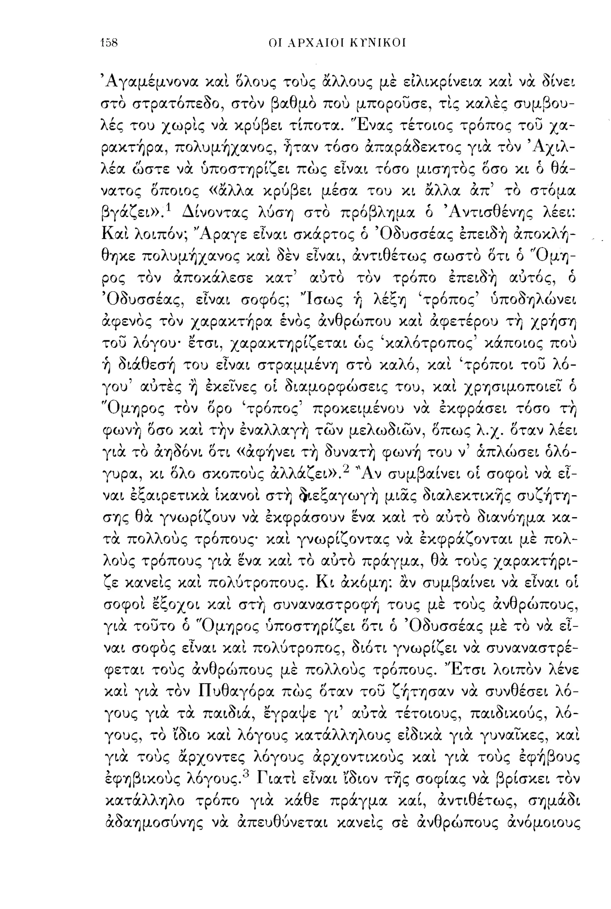 158                            οι λΡΧλΙΟΙ ΚΥΝΙΚΟΙ



'Αγαμέμνονα και αλους τους αλλους με ειλικρίνεια και να οίνει
      ,   ,~      'β α θ" που μπορουσε, τις κα λ'
στο στρατοπεοο, στον    μο                            -
                                                ες συμ β ου- ,
λές του χωρις να κρύβει τίποτα. 'Ένας τέτοιος τρόπος του χα­
ρακτ~ρα, πoλυμ~χανoς, ~ταν τόσο απαράοεκτος για τον' Αχιλ­
λέα ωστε να ύποστηρίζει πως εΙναι τόσο μισΊjΤOς οσο κι ό θά­
νατος αποιος «αλλα κρύβει μέσα του κι αλλα απ' το στόμα
βγάζει».1 Δίνοντας λύσΊj στο πρόβλΊjμα ό 'Α ντισθένΊjς λέει:
Και λοιπόν; 'Άραγε εΙναι σκάρτος ό 'Οουσσέας επειοη απoκλ~­
θΊjκε πoλυμ~χανoς και οεν εΙναι, άντιθέτως σωστο ατι ό 'ΌμΊj­
ρος τον άποκάλεσε κατ'              αuτο τον τρόπο επειοη             αuτός,    ό
'Οουσσέας, εΙναι σοφός; 'Ίσως +ι λέζΊj                    'τρόπος' ύΠOOΊjλώνει
άφενος τον χαρακτ~ρα ένος άνθρώπου και άφετέρου τη χρ~σΊj
του λόγου' ετσι, χαρακηρίζεται ώς 'καλότροπος' κάποιος που
+ι oιάθεσ~ του εΙναι στραμμένΊj στο καλό, και 'τρόποι του λό­
γου' αuτες ~ εκεινες οΙ οιαμορφώσεις του, και ΧΡΊJσιμoπoιει ό
'ΌμΊjΡOς τον αρο 'τρόπος' προκειμένου να εκφράσει τόσο τη
φωνη ασο και την εναλλαγη των μελωοιων, απως λ.χ. αταν λέει
για το άΊJόόνι ατι «άφ~νει τη ουνατη φων~ του ν' άπλώσει όλό­
γυρα, κι σλο σκοπους άλλάζει».2 ''Αν συμβαίνει οΙ σοφοι να εΙ­
ναι εζαιρετικα Ικανοι. στη ()ιεζαγωγη μιας oιαλεκτικ~ς συζ~ΤΊJ­
σΊjς θα γνωρίζουν να εκφράσουν ενα και το αuτο OιανόΊJμα κα­
τα πολλους τρόπους και γνωρίζοντας να εκφράζονται με πολ­
λους τρόπους για ενα και το αuτο πράγμα, θα τους χαρακτ~ρι-
Υ κανεις και πο υτροπους.
"ε     ,    'λ'                      Κι   "
                                          αΚOμΊj:    "
                                                     αν συμ β'      'Ι       '
                                                             αινει να ε,ναι οι

σοφοι εζοχοι και στη συναναστροφΥ, τους με τους άνθρώπους,
για τουτο ό 'ΌμΊjΡOς 'Jποσηρίζει στι ό 'Οουσσέας με το να εΙ­
ναι σοφος εΙναι και πολύτροπος, οιότι γνωρίζει να συναναστρέ­
φεται τους άνθρώπους με πολλους τρόπους. 'Έτσι λοιπον λένε
και για τον Πυθαγόρα πως αταν του ζf,ΤΊjσαν να συνθέσει λό-
γους
            "
          για   τα
                        ~'"
                     παισια,
                           εγρα
                                ψ ε γι    , " αυτα
                                                      ,
                                                     τετοιους,
                                                                    ~,
                                                                 παισικους,
                                                                               λ'
                                                                                0-

γους, το 'ίοιο και λόγους κατάλλΊJλOυς ειοικα για γυναικες, και
για τους αρχοντες λόγους άρχοντικους και για τους εφ+,βους
εφ'1)βικους λόγους.3 Γιατι εΙναι 'ίοιον τ~ς σοφίας να βρίσκει τον
κατάλλ'1)λο τρόπο για κάθε πράγμα καί, άντιθέτως, σ'1)μάοι
άoα'1)μoσύνΊjς να απευθύνεται κανεις σε άνθρώπους άνόμοιους
 