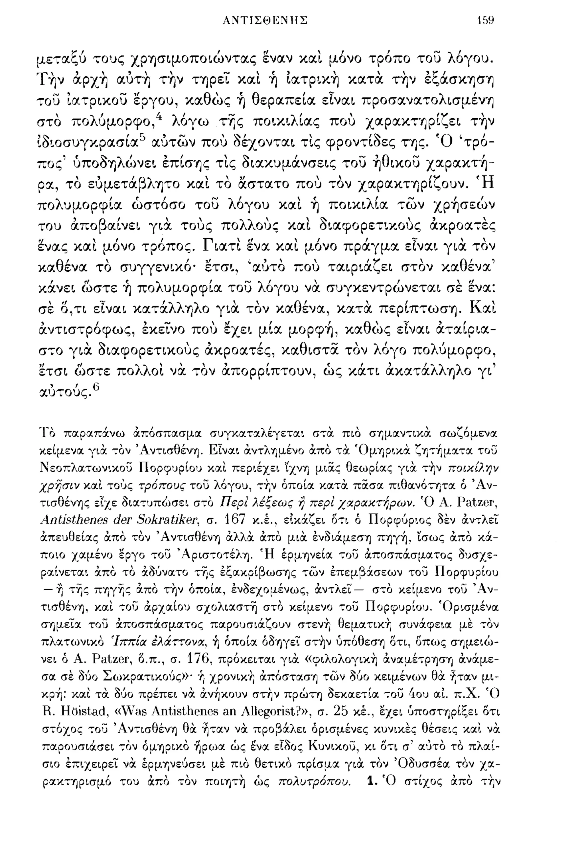 ΑΝΤΙΣΘΕΝΗΣ                                       159


μεταςυ τους χρΥ)σιμοποιώντας εν αν και μόνο τρόπο του λόγου.
T~ν αpχ~ αύτ~ τ~ν ΤΥ)ρει και ~ ίατpιx~ κατα τ~ν εςάσΚΥ)σΥ)
του ία7ρικου εργου, καθως ~ θεραπεία είναι προσανατολισμένΥ)
στο πολύμορφο,4 λόγω τΎjς ποικιλίας που χαραΚΤΥ)ρίζει τ~ν
ί3ιοσυγκρασία 5 αύτων που 3έχονται τις φροντί3ες ΤΥ)ς. Ό 'τρό­
πος' ύπ03Υ)λώνει επίσΥ)ς τις 3ιακυμάνσεις του ~θικoυ χαρακτ-ή-
        "                              "         "
            'βλ Υ)ΤΟ και το αστατο που τον χαραΚΤΥ)ΡΙ ουν.
ρα, το ευμετα                                        'ζ           ,   ,                     'Η

πολυμορφία ώστόσο του λόγου και ~ ποικιλία των χρ-ήσεών
του
       ,
       απο
             β'
              αινει     για
                           ,       ,
                                 τους       πο
                                                 λλ    '
                                                      ους
                                                              '<:-
                                                            και
                                                                           " ,
                                                                σιαφορετικους ακροατες

ενας και μόνο τρόπος. Γιατι ενα και μόνο πράγμα είναι για τον
καθένα το συγγενικό' ετσι, 'αύτο που ταιριάζει στον καθένα'
κάνει ωστε ~ πολυμορφία του λόγου να συγκεντρώνεται σε ενα:
σε Ο,τι είναι κατάλλΥ)λο για τον καθένα, κατ α περίπτωσΥ). Και
αντιστρόφως, εκεινο που εχει μία μορφ-ή, καθως είναι αταίρια­
στο για 3ιαφορετικους ακροατές, καθιστα τον λόγο πολύμορφο,
ετσι ωστε πολλοι να τον απορρίπτουν, ώς κάτι ακατάλλΥ)λο γι'
αύτους.6


ΤΟ πα:ρα:π:Χνω α:ποσπα:σμα: σuγκα:τα:λέγετα:ι στα: πιο σημα:ντικα: σωζόμενα:
κείμενα: για: τον Άντισθένη. ΕΙνα:ι αντλημένο απο τα: 'ΟμΎ)ρικα: ζrιτ~μα:,α: του
!'εοπλα:τωνικου ΠΟΡφuΡ[ΟU κα:ι περιέχει 'ίχνΎ) μιας θεωρ[α:ς για: τ~ν πo~x[λΎ)ν
χpησ~ν κα:ι τους τρ6πους του λόγοu, --:Ύ;ν όπο[α: κα:τα: πασα: πιθα:νό--:Ύ)τα: ό Άν­
τισθένΎ)ς είχε οια:--:uπώσει στο Περι λέξεως η περι χαραχτήρων. 'Ο Α.                    Patz8I',
A-ntisthenes der Sokratiker,           σ.    167     κ.έ., είκ:Χζει οτι ό Πορφύριος οεν αν--:λει
απεuθε[α:ς απο ,ον' ΑντισθένΎ) αλλα: από μια: ένοι:ΧμεσΎ) ΠΎ)γ~, 'ίσως απο κ:Χ­
ποιο χα:μένο εργο του 'ΑριστοτέλΎ). Ή έρμηνε[α: του αποσπ:Χσμα:τος oucrXE-
ρα:[νετα:ι από το αδύνα:το --:-ης εξα:κρ[βωσΎ)ς των επεμβά.σεων --:ου ΠΟΡφuΡ[ΟU
- 1]   τ-ης ΠΎ)γ-ης από τ~ν όπο[α:, ενοεχομένως, αντλει -                  στο κε[μενο του Άν­
τισθένΎ), κα:ι του tipxoc[ou σχολια:στ-η σ--:ο κείμενο του ΠορφUΡίοu. 'Ορισμένα:
σημεια: του αποσπά.σμα:τος πα:ροuσιά.ζοuν στενΎ; θεμα:--:ικ~ σuνά.φεια: με --:ον
πλα:τωνικο Ίππ[α έλά:ττονα, ~ όποία: όΟΎ)γει στ~ν ύπόθεσΎ) οτι, οπως σΎ)μειώ­
νει ό Α.    Patzer,   ο.π., σ.   176,       πρόκειτα:ι για: «φιλoλoγικ~ ανα:μέΤΡΎ)σΎ) ανά.με­
σα: σε δύο Σωκρα:τιχούς»' ~ χpoνΙK~ απόστα:σΎ) των ούο κειμένων θα: ~τα:ν μι­
κp~: κα:ι τα: δύο πρέπει να: tXv~xouv στην πρώτη οεκα:ετ[α: του 40u α:Ι π.χ. 'Ο
R. Hoistad, «vVas Antisthenes an Allegorist?», σ. 25 κέ., εχει uποσΤΎ)Ρίξει οτι
σ--:όχος 70υ Ά ντισθένΎ) θα: ~τα:ν να προβά.λει όρισμένες κuνικες θέσεις κα:ι να:
πα:ροuσιά.σει τον όμΎ)ΡΙΚΟ ηρωα: ώς ενα: εΙοος KuVLxoG, κι οτι σ' α:υτο το πλα:[­
σιο επιχειρει να: έρμηνεύσει με πιο θετικο πρίσμα: για: τον Όοuσσέα: τον χα:­
ρα:Κ7Ύ)ρισμό Tou απο τον πoιrιτ~ ώς πολυτρ6που.                           1.   'Ο στίχος απο τ~ν
 