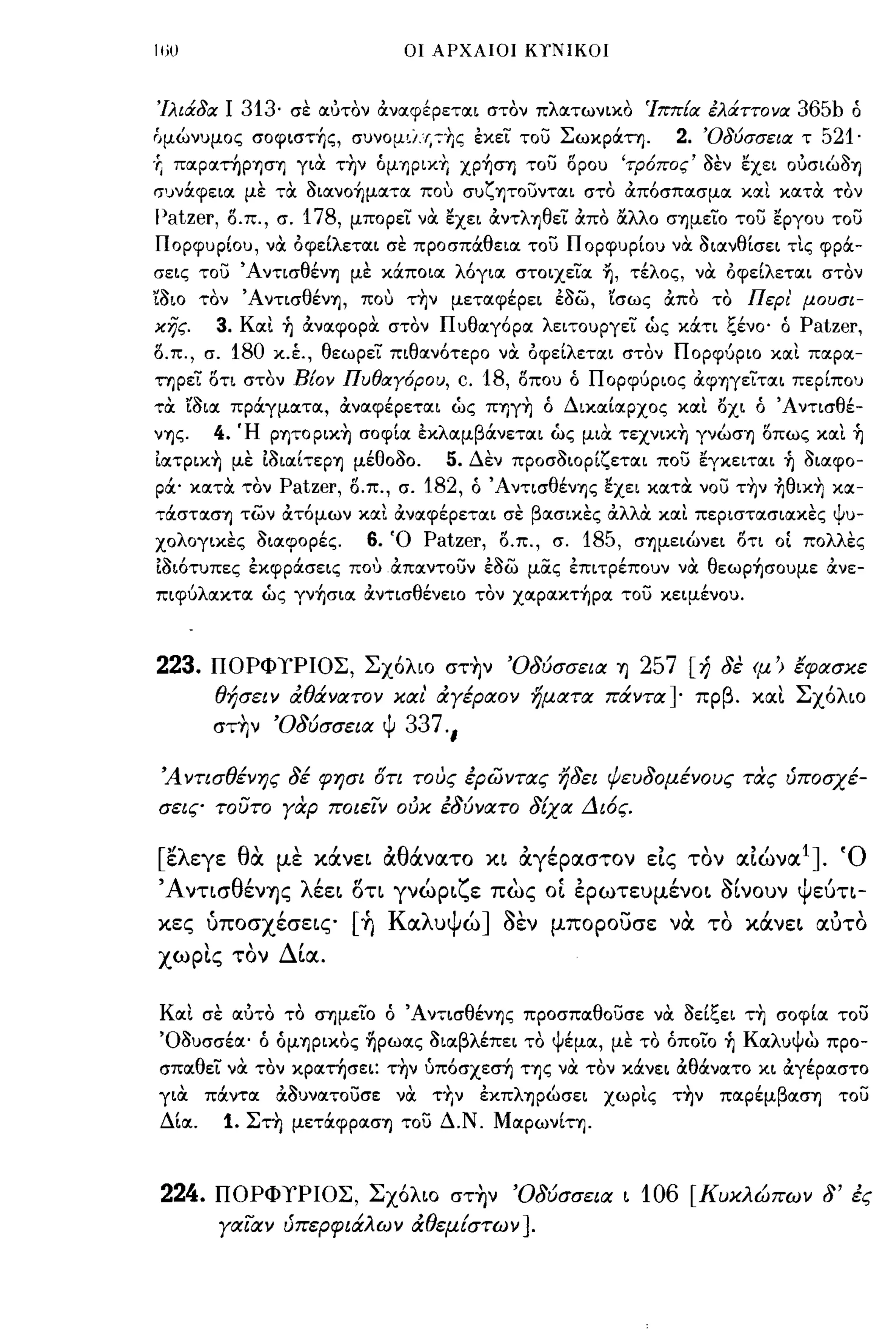 ιιω                                        οι ΑΡΧΑΙΟΙ ΚΎ'ΝΙΚΟΙ



'Ιλιάδα Ι        313·   σε αότον αναφέρεται στον πλατωνικο Ίππ[α έλιΧττονα                     365b ό
δμώνυμος σoφιστ~ς, συνομιί.Ιι 7'l]ς εκει του ΣωκρOCτη.                        2.   'Οδύσσεια τ   521·
'Γι παpατηPΊJσΊJ για τ~ν όμΊJPΙΚT. ΧP~σΊJ του δρου 'τΡ6πος' 3εν εχει Oόσιώ3ΊJ
σ'Jνocφεια με τα: 3ιανo~ματα που συζΊJτoυνται στο απόσπασμα και κατα: τον
I)atzer,    δ.π., σ.        178,   μπορει να: εχει αντλΊJθει απο ΙΧλλο σΊJμειo του εργου του
Πορφυρίου, να όφείλεται σε προσπOCθεια του Πορφυρίου να: 3ιανθίσει τΙς φρOC­
σεις του ΆντισθένΊJ με κOCποια λόγια στοιχεια ~, τέλος, να: όφείλεται στον
'ί3ιο τον ΆντισθένΊJ, που τ~ν μεταφέρει έ3ω, 'ίσως απο το                                 ΠεΡι' μουσι­
κης.    3. Και 1) αναφορα: στον Πυθαγόρα λειτουργει ώς κOCτι ξένο' ό Patzer,
δ.π., σ.    180     κ.έ., θεωρεί' πιθανότερο να: όφείλεται στον Πορφύριο και παρα­
τηρεί δτι στον Βίον Πυθαγ6ρου,                     c. 18,   οπου ό Πορφύριος αφΊJγειται περίπου
τα: 'ί3ια πρOCγματα, αναφέρεται ως ΠΊJγ~ ό Δικαίαρχος και οχι ό Άντισθέ­
νΊJς.   4. Ή pψopικ~ σοφία εκλαμβOCνεται ως μια: τεχνικ~ γνώσΊJ οπως καΙ 1)
ίατpικ~ με ί3ιαίτεpΊJ μέθο30.     5. Δεν προσ3ιορίζεται που εγκειται 1) 3ιαφο­
poc' κατα: τον Patzer, ο.π., σ. 182, ό ΆντισθένΊJς εχει κατα: νου τ~ν ~θικ~ κα­
τocστασΊJ των ατόμων και αναφέρεται σε βασικες αλλα και περιστασιακες ψυ­
χολογικες 3ιαφορές.                  6.   Ό   Patzer,   ο.π., σ.   185,   σΊJμειώνει οτι οί πολλες
ί3ιότυπες έκφρOCσεις που απαντουν έ3ω μας έπιτρέπουν να θεωp~σoυμε ανε­
πιφύλακτα ως γν~σια αντισθένειο τον χαpακτ~pα του κειμένου.



223.    ΠΟΡΦΥΡΙΟΣ, Σχ6λιο στ~ν Ό8ύσσεια ΊJ 257 [ή 8ε ψ') έφασκε
        θήσειν άθάνατον και άγέραον ηματα πάντα]- πρβ. και Σχ6λιο
        στ~ν Ό8ύσσεια Ψ                    337.,

 Ά νησθένης 8έ φησι δη τους έρώντας η8ει ψευ80μένους τας ύποσχέ­
σεις τουτο γαρ ποιεΊν ούκ έ8ύνατο 8ίχα Δι6ς.

  "λ
[ ε εγε      θ'
              α     με  ,      ,
                             χανει        'θ'
                                          α ανατο     χι   αγεραστον εις "
                                                           , ,        ' τον αιωνα 1]'0
                                                                              ,     .
'Α νησ θ'
        ενΎjς λ'"
               εει οη                        'ζ          ,     .,       '''''
                                          γνωρι ε πως οι ερωτευμενοι σινουν      Ψ'ευη-

χες     •
        υποσχεσεις  ,              ['
                                    Ύj    Κ α λ u Ψ']
                                                   ω    ""         -""
                                                        σεν μπορουσε να το χανει αυτο ,
χωp~ς τον ΔΙα.

Και σε αότο το σημεί'ο ό 'Α ν-;-ισθένΊJς προσπαθουσε να: 3είξει τ~ σοφία του
Ό3υσσέα' ό όμΊJPικoς ~pωας 3ιαβλέπει το ψέμα, με το όποιο                            1)   Καλυψώ προ­
σπαθεί' να: τον κρατησει: τ~ν ύπόσχεσ~ ης να τον κOCνει αθOCνατο κι αγέραστο
για: πOCντα α3υνατουσε να: τΥιν                      έκπλΊJpώσει     χωρις τ~ν      παρέμβοιση     του
Δία.        1.   Στη μετocφpα:σΊJ του Δ.Ν. MαpωνίΤΊJ.



224.    ΠΟΡΦΥΡΙΟΣ, Σχ6λΙΟ στ~ν Ό8ύσσεια ι 106 [Κυκλώπων 8' ές
           γαιαν ύπερφιάλων άθεμίστων ].
 