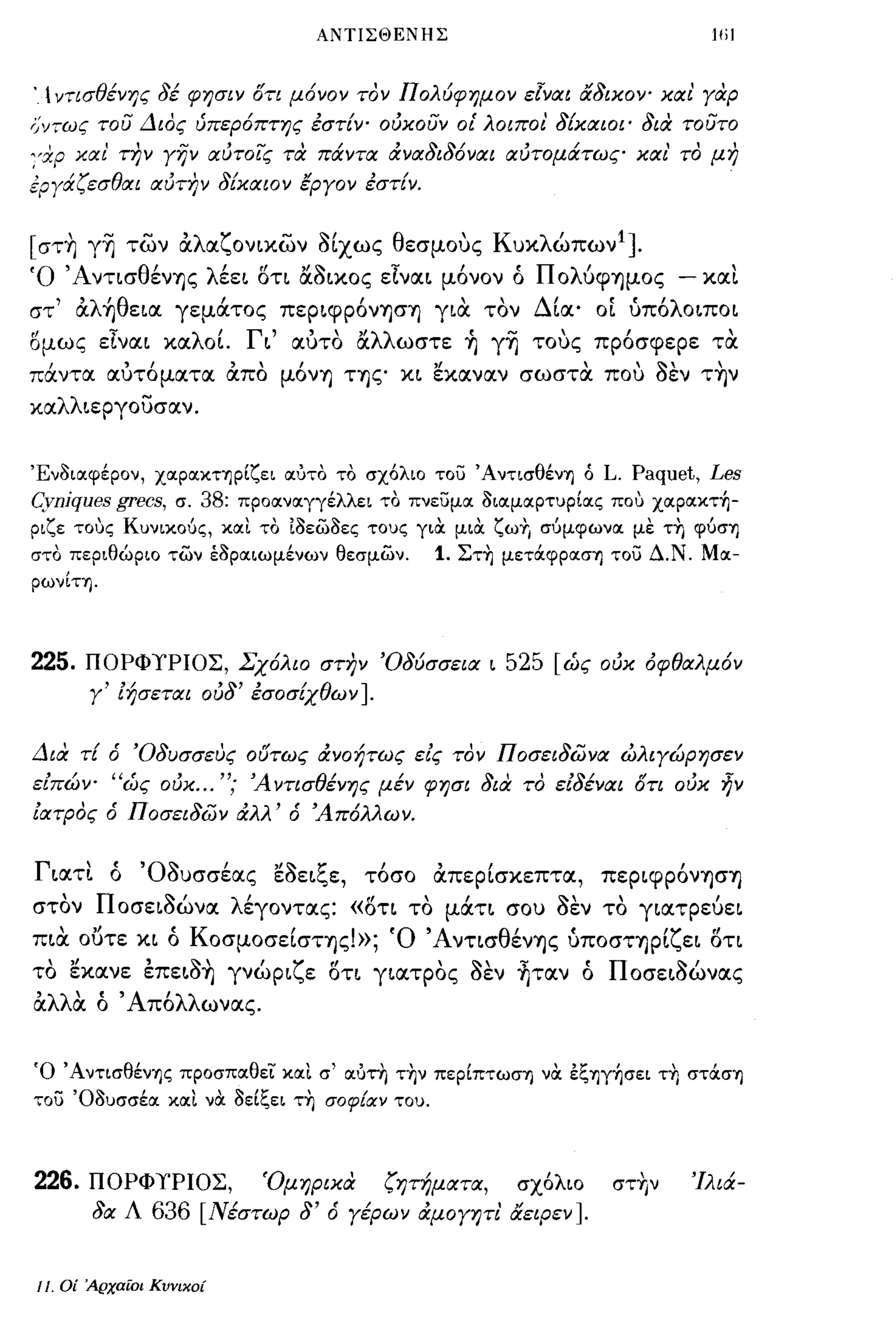 ΑΝΤΙΣΘΕΝΗΣ                                  ω)




.  ν;ισθένης     δέ φησιν ότι μ6νον τον Π ολύφημον εΙναι αδικοψ και' γαρ
;;ν;ως του Διος ύπερ6πτης εστίν' ούκουν οΙ' λοιπο/. δίκαιοι' δια τουτο
:'χρ και' την γην αύτοις πχ πάντα άναδιδ6ναι αύτομάτως και' το μη
εργάζεσθαι αύΤΙ7ν δίκαιον έργον εστίν.


[στ~ γ~ των αλαζονιχων 8ίχως θεσμους Κυκλώπων 1 ].
Ό 'ΑντισθένΎ)ς λέεL δτι &8Lκος εΤναL μ6νον ό ΠολύφΎ)μος                        - και
στ' αλ~θεLα γεμάτος πεΡLφΡ6νΎ)σΎ) για τον Δία' οί ύπ6λΟLΠΟΙ
ομως εΤναι καλοΙ Γι' αυτο &λλωστε ~ γ~ τους πρ6σφερε τα
πάντα αυτ6ματα απο μ6νΎ) ΤΎ)ζ' κι εκαναν σωστα που 8εν τ~ν
καλλιεργουσαν.


Ένοιοιφέρον, XOΙpOΙΚΤΎjpΙζει οιύτο το σχόλιο του ΆντισθένΎj ό L.         Paquet, Les
Cynjques grecs,      σ. 38: προοινοιγγέλλει το πνευμοι οιοιμοιρτυρΙοις πο,) xoιpoικτ~­
ριζε τοuς Κυνικοός, κοιι το ιοεωοες τους για μια ζωΥ, σόμφωνοι με τη φόσΎj
στο περιθώριο των έοροιιωμένων θεσμων.            1. Στη μεΤOCφpOΙσΎj του Δ.Ν. Μοι­
ρωνΙη.




225.     ΠΟΡΦΥΡΙΟΣ, Σχ6λιο στην 'Οδύσσεια ι                525 [ώς ούκ όφθαλμ6ν
         γ' ίήσεται ούδ' εσοσίχθων ].


Δια τί ό 'Οδυσσευς οδτως άνοήτως είς τον Ποσειδωνα ώλιγώρησεν
είπώψ "ώς ούκ ... "; 'Α ντισθένης μέν φησι δια το είδέναι ότι ούκ ην
ίατρος ό Ποσειδων άλλ' ό 'Α π6λλω ν.


Γ ιατι
         , '0'1'
          ο
                    ,   "'1'
                συσσεας εσει",ε,
                                      ζ    ,
                                          τοσο
                                                  ,   ,
                                                  απερισκεπτα,
                                                                             ,
                                                                      περιφρονΎ)σΎ)

στον Ποσει8ώνα λέγοντας: «δτι το μάτι σου 8εν το γιατρεύει
      "            ,             '
πια ουτε κι ο Κ οσμοσεισΤΎ)ς.»; 'Ο'Α ντισ θ"
                             ι                            'Υ"
                                           ενΎ)ς υποσΤΎ)ρι"ει οτι

το εκανε επει8~ γνώριζε οτι γιατρος 8εν ~ταν ό Ποσει8ώνας
αλλα ό ' Απ6λλωνας.


Ό ΆντισθένΎjς προσποιθεϊ:' κοιΙ σ' οιύτη την πεpΙπτωσΎj να έξΎjγ~σει τη σΤOCσΎj
του Όουσσέοι κοιι να οεΙξει τη σοφ!αν του.



226.     ΠΟΡΦΥΡΙΟΣ,            Όμηρικα       ζητήματα,      σχ6λιο     στ~ν     'Ιλιά­
          δα Λ   636    [Νέστωρ δ' ό γέρων άμογψι' αεφεν].


11.   Οί 'Αρχαίοι Κυνικοί
 