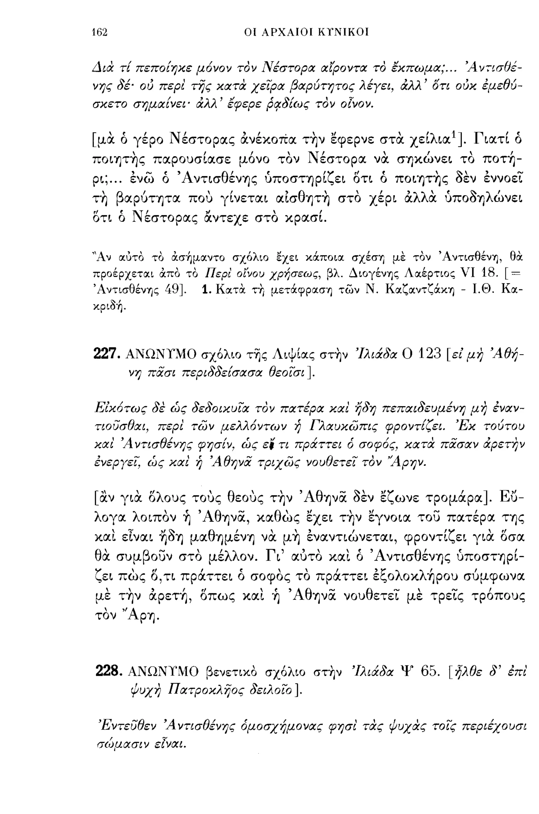 162                               ΟΙ ΑΡΧΑΙΟΙ ΚΤΝΙΚΟΙ



Δια τι πεποίηκε μ6νον τον Νέστορα αί'Ροντα το έκπωμα; ... Ά ν:-ισθέ­
νης 8έ· ού περι' της κατα χειρα βαρύτητος λέγει, άλλ' γη ούκ έμεθύ­
σκετο σημαίνει' άλλ' έφερε Ρ!18ίως τον                olvov.

[μα ό γέρο Νέστορας α.νέκοΠα τ~ν εφερνε στα χείλιαΙ]. Γιατί ό
ΠΟΙ"fjτ~ς παρουσίασε μ6νο τον Νέστορα να σ"fjκώνει το πoτ~­
ρι; ... ένω ό Άνησθέν"fjς uποσΤ"fjρίζει ΟΤΙ ό ΠΟΙ"fjτ~ς aEV έννοεΊ:
   'β'
Τ"fj αΡUΤ"fjτα             "
                         που   γινεται    'θ'"
                                         αισ "fjΤ"fj στο   χερι   'λλ"
                                                                  α  α    UΠΟΟ"fj λ'
                                                                              '"   ωνει

ση ό Νέστορας αντεχε στο κρασΙ


"Αν αuτο το ασήμαντο σχ6λιο εχει κOCποια σχέσΥ) με τον ΆντισθένΊj, θOC
προέρχεται απο το Περι' οί'νου ΧΡr;σεως, βλ. ΔΙOγένΊjς Λαέρτιος νι         18. [=
ΆντισθένΊjς       49J.    1. ΚατOC τΥι μεΤOCφpασΊj των Ν. KαζαντζOCΚΊj - Ι.Θ. Κα­
κριδή.



227.   ΑΝΩΝn10 σχ6λιο τ~ς ΛιψΙlχς στ~ν Ίλιά8α Ο                     123   [ε! μη Άθή­
         νη πασι περι88είσασα θεοισι             J.
Είκ6τως 8έ ώς 8ε80ικυια τον πατέρα και ή8η πεπαι8εuμένη μη έναν­
τιουσθαι, περι των μελλ6ντων ή Γλαυκωπις φροντίζει.                        Έκ τούτου
και' Ά νησθένης φησίν, ώς ει η πράττει                 6 σοφ6ς,   κατα πασαν άρετην
ένεργει, ώς και ή Άθηνα τριχως νουθετει τον ''Α Ρ ην.


[αν για σλους τους θεους τ~ν Άθ"fjνα aEV εζωνε τρομάρα].                           Eu-
λογα λοιπον ~ 'Αθψα, καθως εχει τ~ν εγνοια του πατέρα Τ"fjς
και εΙναι ~a"fj μαθ"fjμέν"fj να μ~ ένανηώνεται, φροντίζει για Qσα
 '
θα    συμ β ουν στο με
              -   "λλ ον.            Γ'
                                      ι          " "'Α ντισ θ"
                                           αυτο και ο        εν"fjς uποσΤ"fjΡΙ-      ,
ζει πως     15, η   πράττει ό σοφος το πράττει έζoλoκλ~ρoυ συμφωνα
με τ~ν α.ρετ~, Qπως και ~ 'Αθ"fjνα νουθετεΊ: με τρε'i:ς τρ6πους
τον    "Ap"fj.


228.     ΑΝΩΝι"'lΟ βενετιχ.Ο σχ6λιο στ~ν Ίλιά8α Ψ                   65. [ήλθε 8' έπι'
         ψυχη Πατροκληος 8ειλοιο            J.
 Έντευθεν Ά νησθένης όμοσχήμονας φησι' τας ψυχας τοις περιέχουσι
 σ(~μασιν εlναι.
 