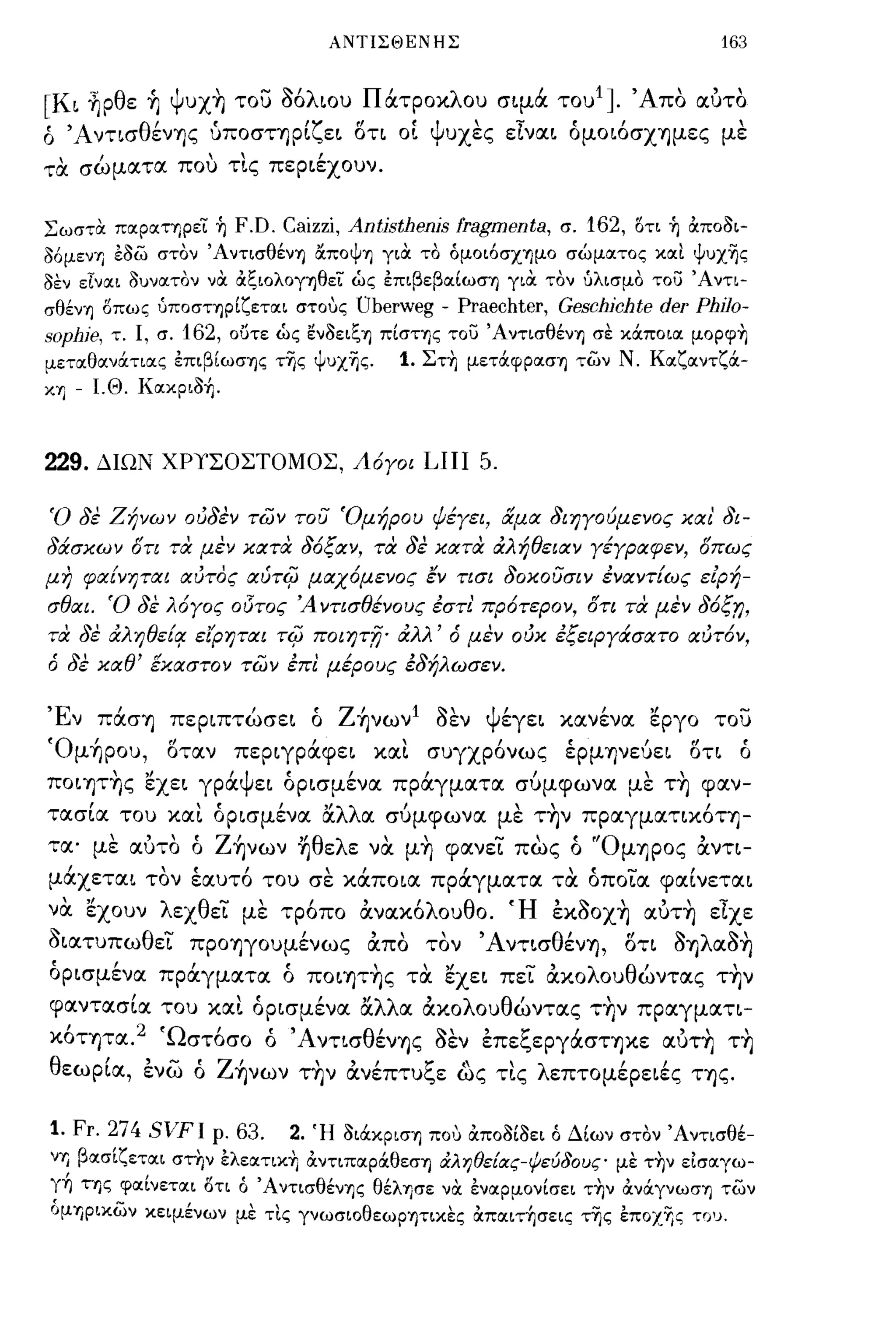 ΑΝΤΙΣΘΕΝΗΣ                               163


[Κι ~ρθε ~ Ψυx~ το) Μλιου Πάτροκλου σιμά του 1 ]. Άπο αuτο
ό Άντισθέν"f)ς uποσΤ"f)ρΙζει δτι οί ψυχες είναι όμοιόσΧ"f)μες με
τα σώματα που τις περιέχουν.

Σωστα παρατηρει ή       F.D. Caizzi, Antisthenis fragmenta, σ. 162, 15τι ή &ποοι­
o6μενΊJ εοω στον ΆντισθένΊ) &ΠΟψΊ) για το όμοι6σχΊ)μο σώματος καΙ ψυχΊ)ς
οεν εΤναι ουνατον να &ζιολογΊ)θεϊ ώς επιβεβαίωσΊ) για. τον υλισμο το) 'Α ντι­
σθένΊ) δπως υποσΤΊ)ρίζεται στους    Uberweg - Praechter, Geschichte der PhίJo­
sophie, τ. Ι, σ. 162, οϋτε ώς ενοειζΊ) πίστης το) ΆντισθένΊ) σε κOCποια μopφ~
μεταθανOCτιας επιβίωσΊ)ς τΊ)ς ΨυχΊ)ς.     1. ΣτΥι μετOCφρασΊ) των Ν. ΚαζαντζOC­
ΚΊJ   - Ι.Θ. ΚακριΟή.


229.    ΔΙΩΝ ΧΡΥΣΟΣΤΟΜΟΣ, Λόγοι             LIII 5.

'Ο δε Ζήνων ουδεν των τοu 'Ομήρου ψέγει, άμα διηγούμενος και' δι­
δάσκων ότι τα μεν κατα δόξαν, τα δε κατα άλήθειαν γέγραφεν, όπως
μη φαίνηται αυτος αύτιμ μαχόμενος εν τισι δοκοuσιν έναντίως εΕρή­
σθαι. 'Ο δε λόγος οl5τος Ά ντισθένους έστι' πρότερον, ότι τα μεν δόξr;,
τα δε άληθείο/ είρηται τιμ ποιητfj' άλλ' ό μεν ουκ έξειΡγάσατο αυτόν,
ό δε καθ' εκαστον των έπι μέρους έδήλωσεν.

'Ε'
 ν πασΥ)       περιπτωσει"      ο    Ζ'
                                      "f)νων 1~'
                                               οεν ψ'
                                                    εγει        '"
                                                            κανενα    εργο   του

ΌμΤΙρου, δταν περιγράφει και συγχρόνως έρμψεύει δτι ό
πoιψ~ς εχει γράψει όρισμένα πράγματα σύμφωνα με τ~ φαν­
τασΙα του και όρισμένα αλλα σύμφωνα με τ~ν πραγματικόη­
τα' με αuτο ό ΖΤΙνων ~θελε να μ~ φανει πως ό ''Oμ"f)ρος αντι­
μάχεται τον έαυτό του σε κάποια πράγματα τα όποια φαΙνεται
να εχουν λεχθει με τρόπο ανακόλουθο. Ή ExaOX~ αuτ~ είχε
aιατυπωθει ΠΡΟ"f)γουμένως απο τον ΆντισθένΥ), δτι a"f)λαa~
όρισμένα πράγματα ό πoιψ~ς τα εχει πει ακολουθώντας τ~ν
           ,            , ,
                          "λλ
φαντασια του και ορισμενα α      ,
                              α ακο λ ου θ'  '
                                          ωντας Τ"f)ν πραγματι-  ,
ΚΟΤ"f)τα. 2 'Ω'
  ,                "Α ντισ θ'
             στοσο ο               ~"      :"            '"
                            εν"f)ς οεν επε",εργασΤ"f)κε αυΤΥ) ΤΥ)

θεωρΙα, ενω ό ΖΤΙνων τ~ν ανέπτυξε ως τις λεπτομέρειές Τ"f)ς.

1. Fr. 274 SVFI ρ. 63. 2. Ή οιOCκρισΊ) ΠΟ'J &ποοίοει ό Δίων στον Άντισθέ­
νΊJ βασίζεται στην I:λεατικ~ αντιπαρOCθεσΊ) άληθείιχς-ψεύδους- με τ~ν είσαγω­
γή της φαίνεται δτι ό ΆντισθένΊ)ς θέλΊ)σε να. εναρμονίσει τ~ν ανOCγνωσΊ) των
όμΊJPικων κειμένων με τΙς γνωσιοθεωρΊ)τικες &παιτήσεις τΊ)ς l:ποχΊ;ς Τ'J'J.
 