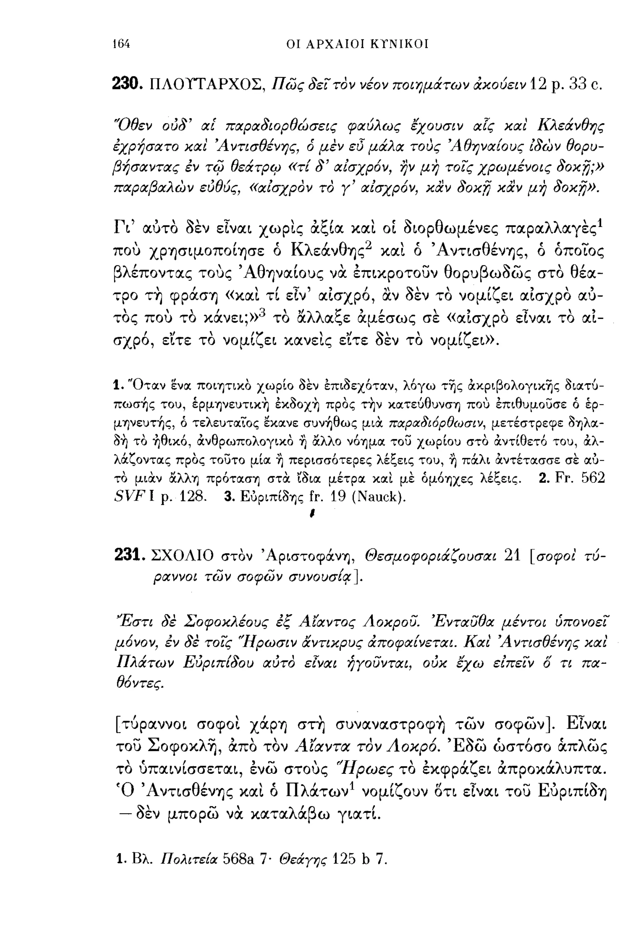 164                                       οι ΑΡΧΑΙΟΙ ΚΥΝΙΚΟΙ



230.        ΠΛΟΥΤ ΑΡΧΟΣ, πως δεϊ τον νέον ποιημάτων άκούειν 12 ρ. 33                       c.

"Οθεν ούδ' αι' παραδιορθώσεις φαύλως εχουσιν α!ς και' Κλεάνθης
έχρήσατο και Άντισθένης, ό μεν εl5 μάλα τους Άθηνα[ους ίδων θορυ­
βήσαντας έν τij) θεάτριρ                  «1'[    δ' αίσχρ6ν, ην μη τοϊς χρωμένοις   Joxn;»
παραβαλων εύθύς, «αίσχρον το γ' αίσχρ6ν, καν δοκ;Υ} καν μη                           Joxn».

Γι' !Χ1JΤΟ οεν εΙναι χωρις άξΙα και οΙ οιορθωμένες παραλλαγε ς 1
που χρησιμοποΙ-ησε ό Κλεάνθης 2 και ό Άνησθένης, ό όποιος
βλέποντας τους' ΑθηναΙοuς να έπικροτουν θορuβωοως στο θέα­
τρο τ~ ψράση «και τΙ εΙν' αΙσχρ6, αν οεν το νομΙζει αΙσχρο αυ-
 ,     "Ι           το "λλ α",ε αμεσως σε "
τος ΠΟι) το κανει;»3 ' α     ~  "                           "
                                         ' «αισχρο ε-ι ναι το αι-
        "Ι               ,         ''Ί'           "/~"                ,."
σχρο, ειτε το νομι",ει κανεις ειτε οεν το νομι",ει».



1. "Οταν      ενα ΠOΙΊjτΙΚO χωρίο δεν έπιδεχόταν, λόγω της άκριβολογικης διατύ­
πωσ~ς τοu, έpμηνεuτικη έκδοχη προς την κατεύθuνση που έπιθuμοuσε Ο έρ­
μηνεuτ~ς, Ο τελεuταϊΌς εκανε σuν~θως μιOC ποιροι8ι6ρθωσιν, μετέστρεφε δηλα­
δη το ~θικό, άνθρωπολογικο ~ αλλο νόημα το;:;                   xwplou στο άντίθετό τοu, άλ­
λ&ζοντας προς τοuτο μία ~ περισσότερες λέξεις τοu, ~ π&λι OCντέτασσε σε αυ­
το μιOCν αλλη πρόταση στOC ίδια μέτρα καΙ με ομόηχες λέξεις.                      2. Fr. 562
SVF Ι        ρ.   128.       3.   Ευριπίδης   fr. 19 (Nauck).
                                              ι



231. ΣΧΟΛΙΟ στον 'Apιστoφάν~, Θεσμοφοριά.ζουσαι 21 [σοφοι τύ­
                                                                                       1




            ραννοι των σοφων συνoυσ[~                  J.

'Έστι δε Σοφοκλέους έξ Αίαντος Αοκρου. Ένταυθα μέντοι ύπονοεϊ
μ6νον, έν δε τοϊς 'Ήρωσιν αντικρυς άποφα[νεται. Και' Ά ντισθένης και'
Πλάτων Εύριπ[δου αύτο εΙναι ήγουνται, ούκ εχω είπεϊν ό τι πα­
θ6ντες.


[τύραννοι σοψοι χάρη στ~ σuναναστροψ~ των σοψων]. ΕΙναι
του Σoψoκλ~, απο τον Αίαντα τον Αοκρ6. Έοω ώστ6σο tΧπλως
το ύπαινΙσσεται, ένω στους 'Ήρωες το έκψράζει άπροκάλuπτα.
Ό ' Ανησθένης και ό Πλάτων Ι νομΙζοuν ση εΙναι του ΕυριπΙοη
 -    '<"
      οεν
                         -,
              μπορω να κατ α
                                          λ'β
                                           α ω γιατι.
                                                            ,

1. Βλ. Πολιτε{οι 568a 7· ΘεάΥης 125 b 7.
 
