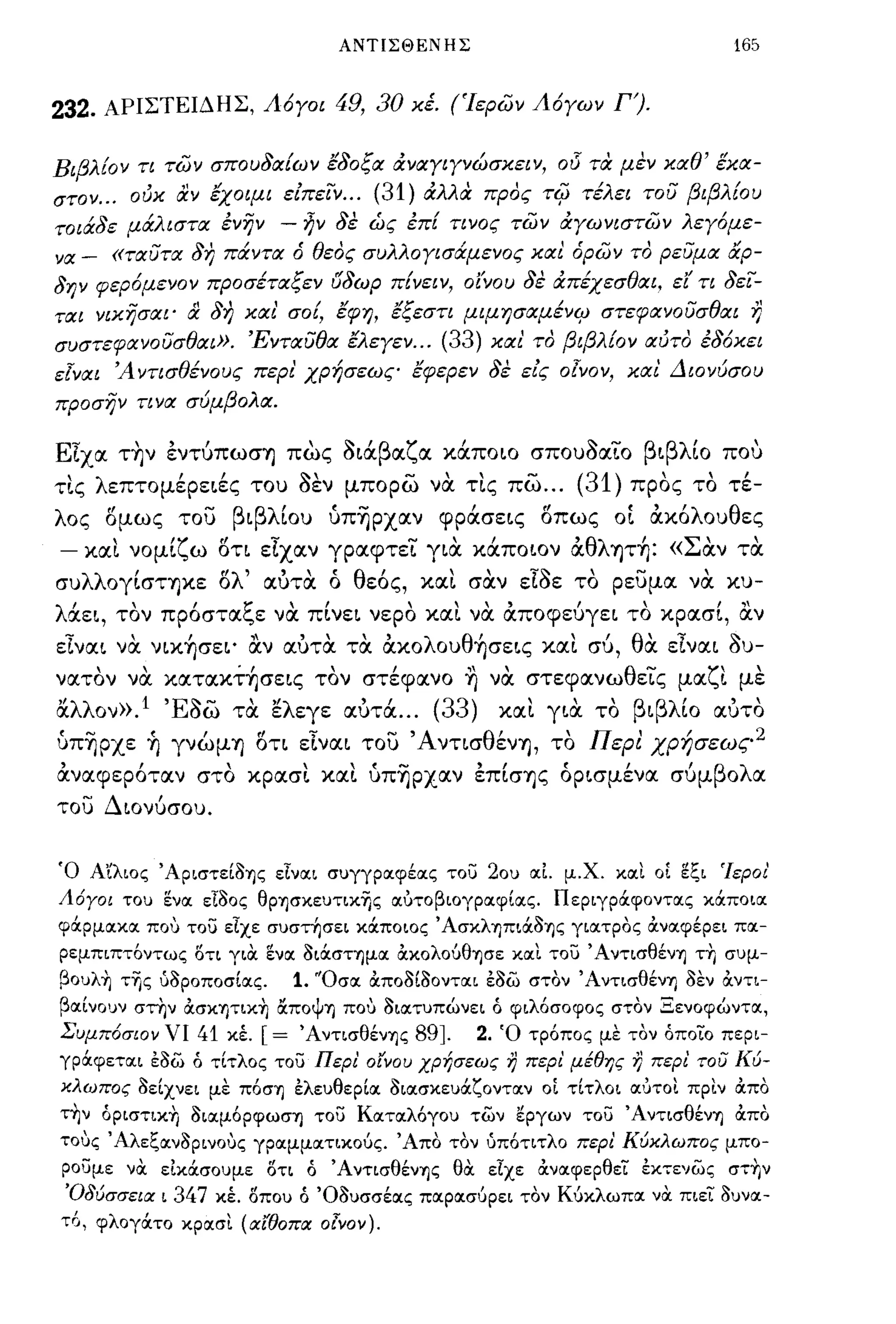 ΑΝΤΙΣΘΕΝΗΣ                                            165


232.        ΑΡΙΣΤΕΙΔΗΣ, Λ6γοι                 49, 30   Χέ. (Ίερων Λ6γων Γ').


Βιβλ!ον τι των σπουδα!ων έδοξα άναγιγνώσχειν, ο!5 τα μεν χαθ' έχα­
στον ... ούχ αν έχοιμι είπεϊν ... (31) άλλα ΠΡdς                         TifJ τέλει του βιβλ!ου
τοιάδε μάλιστα ένην                -    ~ν δε ώς έπ! τινος των άγωνιστων λεγόμε­
να      -   «ταυτα δη πάντα ό θεdς συλλογισάμενος χαι όρων τ,) ρευμα αρ­
δην φερ6μενον προσέταξεν rJδωρ π!νειν,                      oi'vou   δε άπέχεσθαι, εΙ' τι δεϊ­
ται νιχησαι'        &      δη χαι' σο!, έφη, έξεστι μιμησαμένψ στεφανουσθαι η
συστεφανουσθαι». Ένταυθα έλεγεν ...                      (33) χαι' τ,) βιβλ!ον αύτ,) έδ6χει
εΤναι 'Αντισθένους περι' χρήσεως έφερεν δε είς οΤνον, χαι Διονύσου
προσην τινα σύμβολα.

ΕΙχα τ~ν εντuπωσ"f) πως Sιάβαζα κάποιο σπουSαΤο βιβλίο που
                   "
 'λ επτομερειες του σεν μπορω να ης πω...
τις
                    ~,                                 -"            -      (31)         ,
                                                                                   προς το
                                                                                               ,     ,
                                                                                                    τε-

λος δμως του βιβλίου ύΠ~PXαν φράσεις δπως                                       OL       ακόλουθες
-       και νομίζω δη εΙχαν γραφτεΤ για κάποιον αθλψή: «Σαν τα
συλλογίσΤ"f)κε δλ' αυτα ό θεός, και σαν                              EISE   το ρευμα να κυ-
              ,        ,               ,              ""                   ,        ,             ,,
λ αει,
    '                        ~
            τον πpoστα~ε να πινει νερο και να αποφευγει το κρασι, αν

εΙναι να. νικήσει' α.ν αυτα τα ακολουθήσεις και συ, θα εΙναι                                        Su-
νατον να κατακτήσεις τον στέφανο ~ να στεφανωθεΤς μαζι με
αλλον».l 'ESw τα ελεγε αυτά ... (33)                            και για το βιβλίο αυτο
ύπ~pxε ~ γνώμ"f) δη εΙναι του Άνησθέν"f), το Περι χρή σεως 2
αναφερόταν στο κρασι και ύπ~p:x.αν επίσ"f)ς όρισμένα συμβολα
του Διονυσου.


Ό Α'ίλιος 'ΑΡιστείa'f)ς είναι σuγγραφέας τοί)        20u αΙ μ.χ. και ΟΙ ~ζι 'Ιεροι'
Λόγοι        Tou ~να ειaος θΡ'f)σκεuτικΊjς αυτοβιογραφίας. Περιγράφοντας κάποια
φάρμακα που τοί) εΙχε σuστησει κάποιος Άσκληπιάa'f)ς γιατρος OCναφέρει πα­
ρεμπιπτόντως οτι για ενα aιάσημα ocκολούθ'f)σε και τοί) Άντισθέν'!) τη σuμ­
βοuλ~ τΊjς ύaΡοποσίας.                 1.   "Οσα ocποaίaονται έaω στον Άντισθέν'!)           aEV OCντι­
βαίνοuν στην ocσKητικ~ ΙΧΠΟψ'!) που aιατuπώνει ό φιλόσοφος στον Ξενοφώντα,
Συμπόσιον νι 41 κΙ               [= Άντισθέν'f)ς 89].        2. Ό τρόπος με τον όποιο περι­
γράφεται έaω ό τίτλος τοί) Περι' οίνου χρήσεως                  7) περι' μέθης 7) περι του Κύ­
κλωπος aείχνει με πόσ'!) έλεuθερία aιασκεuάζονταν ΟΙ τίτλοι OΙ'JTOl πριν OCπο
τ~ν όpιστικ~ aιαμόΡφωσ'f) τοί) Καταλόγοu των εργων τοί) Άντισθέν'!) OCπο
τους ΆλεζανaΡινους γραμματικούς. Άπο τον ύπότιτλο περι Κύκλωπος μπο­
ροuμε να είκάσοuμε οτι ό Ά ντισθέν'f)ς θα εΙχε OCναφερθει έΚ7ενως στΊjν
 'OδύσσειlΧ ι 347 κέ. ΟΠΟU ό Όauσσέας παρασύρει τον Κύκλωπα να πιει auvoι­
τ6, φλογάτο κροισι (αίθOΠIΧ ο{νον).
 
