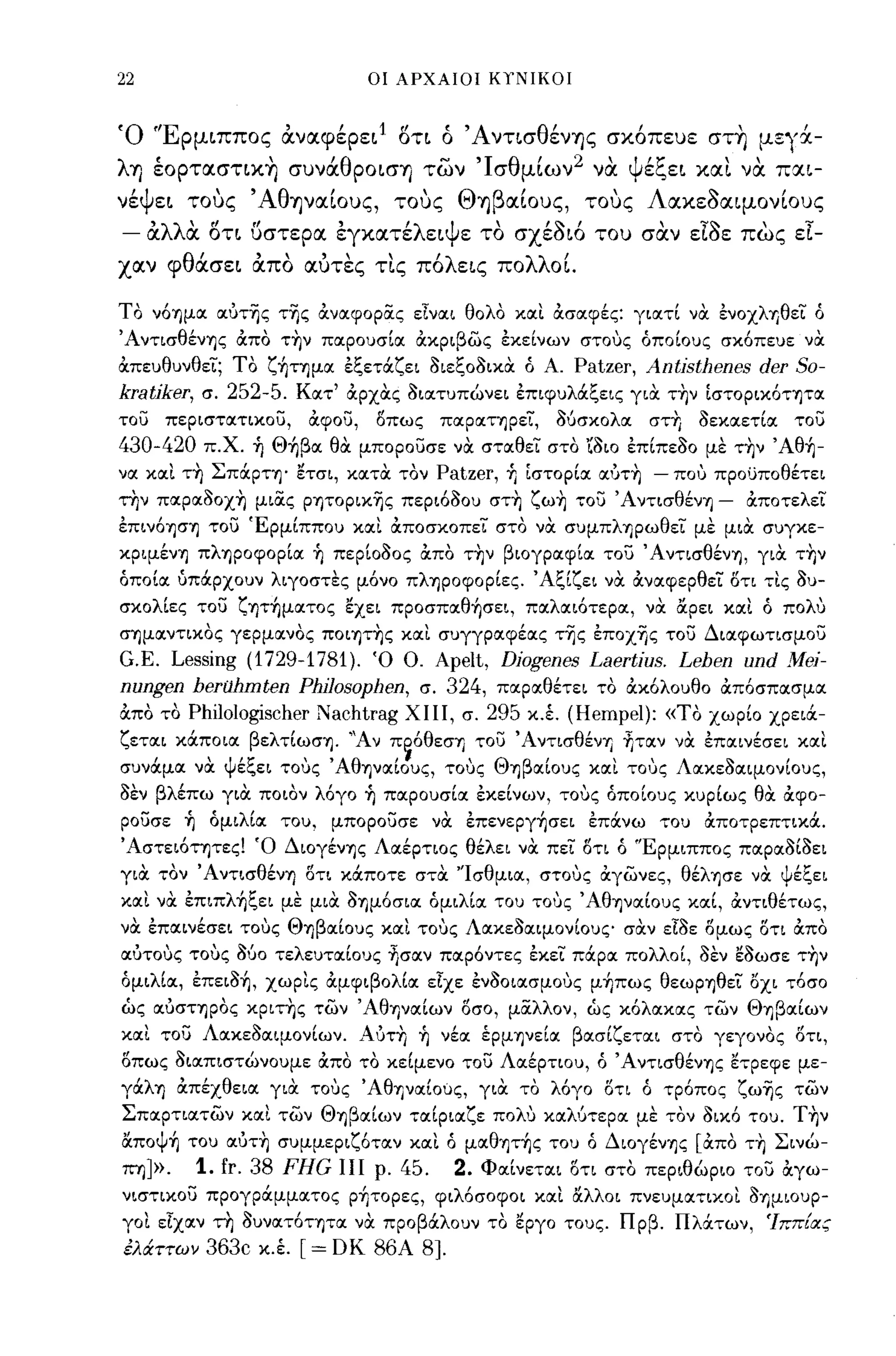 22                                  οι ΑΡΧΑΙΟΙ ΚΥΝΙΚΟΙ



'Ο 'ΙΕ ρμιππος αναφερει
               "1                      rf
                                       οτι    ('Α ντισ θ'
                                              ο                  ι        "
                                                        εν'f)ς σκοπευε σΤΊ)                            μεγχ-

     '         
λ'f) εορτασΤΙΚΊ)          συνα
                              Ιθ
                                   ροισΊ)
                                             -
                                            των
                                                      'Ι
                                                           σ
                                                               θ
                                                                   μιων
                                                                       ι    2     ΨΙ?;;
                                                                                να   ε",ει
                                                                                                  
                                                                                              και να πχι-

 ΙΨ
νε    ει
              
           τους
                    'Αθ       Ι
                          'f)ναιους,
                                         
                                       τους
                                                  Θ
                                                  "Ί)
                                                           β       Ι
                                                               αιους,
                                                                                  
                                                                                τους
                                                                                       Λ       ~
                                                                                           ακεοαιμονιους
                                                                                                           Ι

- άλλα οτι ()στερα έγκατέλειψε τα σχέaιό του σαν Elae: πως εΙ­
χαν φθάσει άπα αυτες τις πόλεις πολλοΙ

ΤΟ νόημoc ocυτης της ανocφορiiς εΙνocι θολΟ                    xocL ασocφές: γιocτί να. ένοχληθει ό
Άντισθένης απο τ~ν ΠOCΡΟ1Jσίoc αχριβως έχείνων στους όποίΟ1Jς σχόπωε να.
απε1Jθ1Jνθει; το ζ~τημoc έξετιΧζει ΟιεξοΟιχα. ό Α.        Patzer, Antisthenes der 50-
kratiker,   σ.    252-5. Κocτ' αρχα.ς ΟΙOCΤ1Jπώνει έπιφ1JλιΧξεις για. τ~ν [σΤΟΡΙΧότητoc
τοσ    περιστocτιχοu,       αφοσ,    οπως     πocρocτηρει,                 Ο6σχολoc    στΤι   οεχocετίoc       τοσ
430-420 π.Χ. -ή Θ~βoc θα. μποροσσε να. στocθει στο 'ίοιο έπίπεοο με τ~ν Άθ~­
voc xocL τ~ ΣπιΧρτη' ετσι, χocτα. τον Patzer, -ή [στορίoc ocυτ~ - που προυποθέτει
την πocρocοοχη μιας ρητοριχης περιόΟΟ1J στ~ ζω~ τοσ 'Α ντισθένη - αποτελει
έπινόηση τοσ ΈρμίΠΠΟ1J xocL αποσχοπει στο να. σ1Jμπληρωθει με μια. σ1Jγχε­
χρψένη πληροφορίoc ή περίοοος απο τ~ν βιογρocφίoc τοσ Άντισθένη, γιOC τ~ν
όποίoc uπιΧΡΧΟ1Jν λιγοστες μόνο πληροφορίες. Άξίζει να. ανocφερθει οτι τις                                 01J-
σχολίες τοσ ζητ~μocτος εχει προσπocθ~σεL, πocλocιότe:ρoc, νOC αρει                                 xocL ό πολυ
σημocντιχος γερμocνος πoιητ~ς xocL σ1Jγγρocφέocς της έποχης τοσ Διocφωτισμοu
G.E. Lessing (1729-1781). Ό Ο. Apelt, Diogenes Laertius. Lehen und Mei-
nungen herahmten PhiJosophen, σ. 324, πocρocθέτει το αχόλΟ1Jθο απόσπocσμoc
απο το Philologischer Nachtrag ΧΙΙΙ, σ. 295 χ.,ι (Hempel): «ΤΟ χωρίο χρειιΧ­
ζετocι χιΧποιoc βελτίωση. "Αν π~όθεσΊ) τοσ ΆντισθένΊ) -ητocν νOC έπocινέσει xocL
σ1JνιΧμoc να. ψέξει τους ΆθηνocίΟ1Jς, τους ΘηβocίΟ1Jς xocL τους ΛocχεοocψονίΟ1Jς,
οεν βλέπω για. ποιον λόγο -ή ΠOCΡΟ1Jσίoc έχείνων, τους όποίΟ1Jς Χ1Jρίως θOC αφ 0-
ροσσε -ή όμιλίoc ΤΟ1J, μποροσσε να. έπενεpγ~σει έπιΧνω ΤΟ1J αποτρεπτιχιΧ.
Άστειότητες! Ό Διογένης Λocέρτιος θέλει να. πει οτι ό ''Ερμιππος πocρocοίοει
για. τον Άντισθένη οτι χιΧποτε στα. "Ισθμιoc, στους αγωνες, θέλησε να. ψέξει
xocL να. έπιπλ~ξει με μια. ΟΊ)μόσιoc όμιλίoc ΤΟ1J τους ΆθηνocίΟ1Jς xocL, αντιθέτως,
νOC έπocινέσει τους ΘηβocίΟ1Jς xocL τους ΛocχεοocψονίΟ1Jζ" σα.ν εΙοε ομως οτι απο
ocυτους τους 060 τελε1JτocίΟ1Jς -ijcrocv πocρόντες έχει πιΧρoc πολλοί, οεν εοωσε τ~ν
όμιλίoc, έπειo~, χωρις αμφιβολίoc εΙχε ένοοιocσμους μ~πως θεωρηθει οχι τόσο
ώς ocυστηρος χριτης των ΆθΊ)νocίων οσο, μαλλον, ώς Χόλocχocς των Θηβocίων
xocL τοσ ΛocχεΟocψονίων. ΑυτΤι -ή νέoc έρμηνείoc βocσίζετocι στο γεγονος οη,
οπως οιocπιστώνΟ1Jμε απο το χείμενο τοσ ΛocέΡΤΙΟ1J, ό Άντισθένης ε"φεφε με­
γιΧλΊ) απέχθειoc για. τους ΆθΊ)νocίους, για. το λόγο οτι ό τρόπος ζωης των
Σπocρτιocτων       xocL των Θηβocίων τocίριocζε ποΜ χocλύτερoc με τον οιχό ΤΟ1J. T~ν
απoψ~ ΤΟ1J ocυτ~ σ1Jμμεριζότocν xocL ό μocθητ~ς ΤΟ1J ό Διογένης [απο τ~ Σινώ­
ΠYιJ».      1. fr. 38 FHG ΙΙΙ ρ. 45.              2. Φocίνετocι οτι στο περιθώριο τοσ αγω­
νιστιχοσ προγριΧμμocτος p~τopες, φιλόσοφοι xOCL αλλοι πνε1Jμocτιχοι οημΙΟ1JΡ­
γοι εΙχocν τη 01Jνocτότητoc να. προβιΧλΟ1Jν το εργο ΤΟ1Jς. Πρβ. ΠλιΧτων, 'Ιππίας
έλάττων      363c    χ.,ι   [= DΚ    86Α    8J.
 