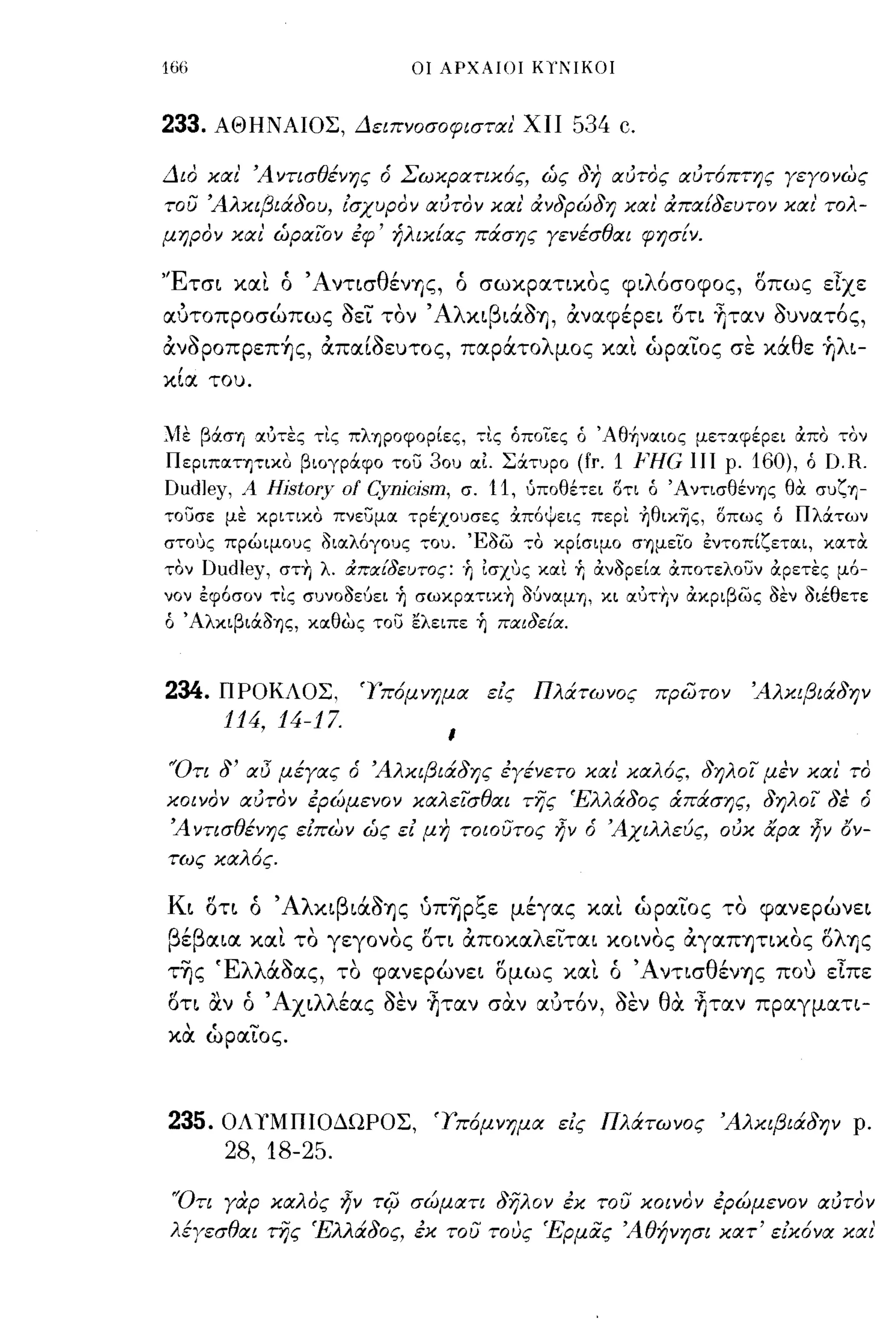 166                              οι ΑΡΧΑΙΟΙ ΚΙΊ'ιΙΚΟΙ



233. ΑΘΗΝΑΙΟΣ, Δειπνοσοφισται' ΧΙΙ 534 c.

Διο και' ΆντισΘένης ό Σωκρατικ6ς, ώς δη αυτος αυτ6πτης γεγονως
του Άλκιβιάδου, ισχυρον αυτον και' ανδρώδη και' απαΕδευτον και' τολ­
μηρον και' ώραιον εφ' ήλικΕας πάσης γενέσΘαι φησΕν.

'Έτσι και ό ΆντισθένΎ)ς, ό σωκρατικος φιλόσοφος, οπως εΤχε
αυτοπροσώπως οεί τον' ΑλκιβιάΟΥ), αναφέρει οτι fιταν ουνατός,
ανoρoπρεπ~ς, απαίοευτος, παράτολμος και ώραίος σε κάθε ήλι-
 ,
κια του.



~1ε βιiσΎj Χύτες τις πληροφορίες, τις όποιες ό Άθ+Ινχιος μετχφέρει απο τον
Περιπχητικο βιoγριiφo TOU 30υ χι Σιiτυρo (fr. 1 }'Η(; ΙΙΙ ρ. 160), ό f).R.
f)udJey, Α Hjstory οΙ Cynjcjsm, σ. 11, υποθέπι οτι ό Άντισθένης θα συζη­
ToucrE με κριτικο πνεuμχ τρέχουσες απ6ψεις περι ηθικΎjς, οπως ό ΠλιΧτων
στο.Jς πρώιμους δΙΧλ6γους του. Έδω                 -;0   κρίσιμο σημεϊ:ο εντοπίζετιΧΙ, ΚιΧτα
τον f)udJey, στη λ. :Χπα!δευτος: '" Ισχ.Jς )((χι           r,   ανδρείΧ αποτελουν αρετες μ6-
νον εφ6σον τις συνοόεόει    r,   σωκρχτικη ΜνιΧμη, κι tΧ1JTYιv ακριβως δεν διέθετε
ό Άλκιβιιiόης, )((Χθως   Tou ελειπε     r,    παιδεία.


                                              ,
234.   ΠΡΟΚΛΟΣ,        'Ύπ6μνημα             εις    Πλάτωνος          πρώτον    Άλκιβιάδην
       114, 14-17.
                                    ι

"Οτι δ' αΙ; μέγας ό Άλκιβιάδης εγένετο και' καλ6ς, δηλοι μεν και' το
κοινον αυτον ερώμενον καλεισΘαι τής Έλλάδος άπάσης, δηλοι δε ό
 Ά ντισΘένης ειπων ώς ει μη τοιουτος ~ν ό Άχιλλεuς, ουκ αρα ~ν ΙJν­
τως καλ6ς.

Κι οτι ό     ' ΑλκιβιάΟΊ]ς       υπΊjρζε μέγας και ωραίος το φανερώνει
βέβαια και το γεγονος οτι αποκαλείται κοινος αγαΠΊ]τικος ολΊ]ς
τΊjς Έλλάοας, το φανερώνει ομως καΙ. ό ΆντισθένΊ]ς που εΤπε
οτι αν ό Άχιλλέας οεν fιταν σα.ν αυτόν, οεν θα. fιταν πραγματι­
κα. ώραίος.



235.0Λ1'ΜΠΙΟΔΩΡΟΣ,                 'Υπ6μνημα εις Πλάτωνος Άλκιβιάδην ρ.
       28, 18-25.
 'Ότι γαρ καλος ~ν       Tif;    σώματι δηλον εκ του κοινον ερωμενον αυτον
λέγεσΘαι της Έλλάδος, εκ του τους Έρμιiς ΆΘήνησι κατ' εικ6να και'
 