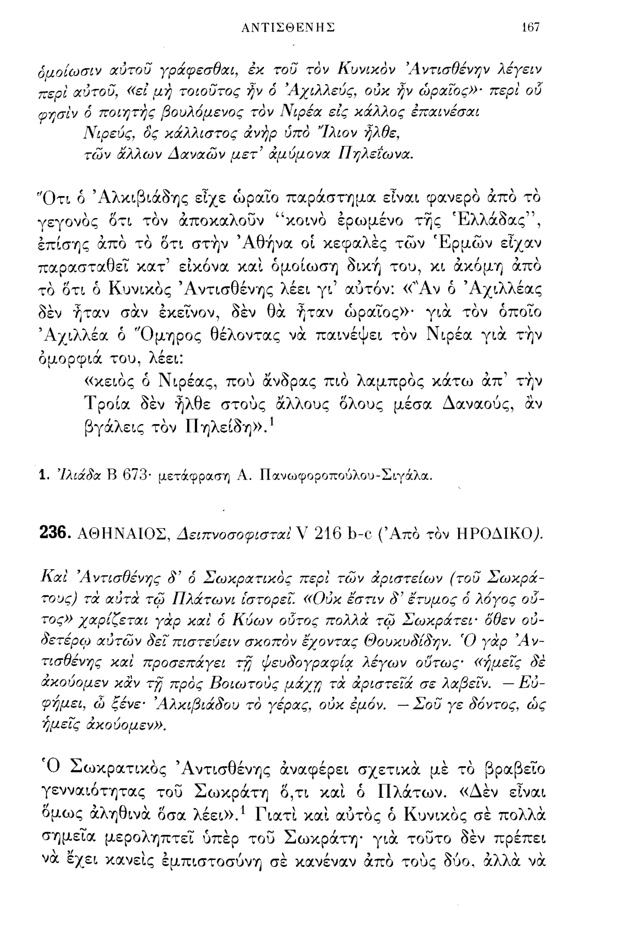 ΑΝΤΙΣΘΕΝΗΣ                                     167


όαοίωσιν αυτου γράφεσθαι, εχ του τον Κυνιχον ΆντισθένΗV λέγειν
:'ερι αυτου, «εί μη τοιουτος ήν ό 'Αχιλλεύς, ουχ ήν ώραιος»' περι' 015
    "
φησιν ο         'β ου λ'
          ποιητης               ,
                       ομενος τον   Ν'
                                     ιΡεα    ,
                                            εις χα        '
                                                  'λλ ος επαινεσαι,
        ΝιΡεύς, δς χάλλιστος άνηρ ύπο 'Ίλιον ήλθε,
        των άλλων Δαναων μετ' άμύμονα ΠηλεΙωνα.


'Ότι ό 'Αλκιβιάοης είχε ώραιΌ παράστημα είναι φανερο άπο το
γεγονος ,.,
          07Ι    "
                τον           - " κοινο
                      αποκα λ οuν     "            ,
                                             ερωμενο      της -   'Ελλ' ~
                                                                      αοας   ",
επίσης άπο το οτι στην 'Aθ~να οΙ κεφαλες των Έρμων είχαν
παραστΧθει κατ' είκόνα κα~ όμο[ωση oικ~                TOU,   κι άκόμrι άπο
το οτι ό Κuνικος Άντισθένης λέει γι' αυτόν: «''Αν ό Άχιλλέας
οεν fιτχν σαν εκεινον, οεν θα fιταν ώραιος»' για τον όποιο
'Α χι λλ'  "'Ο μΊJpoς θ'λ οντχς
        εα ο           ε              '
                                     να       'ψ
                                          παινε ει      'Ν'
                                                       τον φεα          "
                                                                      γιχ   ΤΊJν

ομορφιά TOU, λέει:
        «κειος ό Ν φέας, που ανορας πιο λχμπρος κάτω άπ' την
        Tpo[cx οεν ~λθε στους αλλοuς ολοuς μέσα Δαναούς, α.ν
        βγάλεις τον Π ηλε[Οη». 1


1. 'Ιλιάδα Β 673· μετάφραση Λ. Πανωφοροπουλου-Σιγά:λα.



236.    ΛΘΗΝΛΙΟΣ, Δειπνοσοφισται' ν 216 b-c (Άπα ταν ΗΡΟΔΙΚΟ).


Και' Ά ντισθένης δ' ό Σωχρατιχος περι' των άριστε{ων (του Σωχρά­
,o~ς) ,α αυταTrjJ Πλάτωνι ι'στορει. «ουχ έσην δ' έ,υμος ό λ6γος 03-
τος» χαρίζεται γαρ χαι' ό Κύων οl5τος πολλα TrjJ Σωχράτει' δθεν ου­
δετέρψ αυτων δει πιστεύειν σχοπον έχοντας ΘoυxυδίδΗV' Ό γαρ Ά v-
ησθένης χαι προσεπάγει ΤΤΙ ψευδογραφίl! λέγων ουτως «ήμεις δε
άχούομεν χαν ΤΤΙ προς Βοιωτους μάχr; τα άριστειά σε λαβεΙν. - Ευ­
φήμει, ώ ξένε' Άλχιβιάδου το γέρας, ουχ εμ6ν. - Σου γε δ6ντος, ώς
ήμεις άχούομεν».


Ό Σωκρατικος ΆντισθένΊJς άναφέρει σχετικα με το βραβειο
γεννχιότητχς του ΣωκpάΤΊJ Ο,τι κα~ ό Πλάτων. «Δεν είναι
ομως άλΊJθινα οσχ λέει».! Γιχτ~ κχ~ χυτος ό Κuνικος σε πολλα
σΊJμεια μεροληπτει υπερ του Σωκράτη' για τουτο οεν πρέπει
  ' "                    """~,                        'λλ' ,
ν α εχει κανεις εμπιστοσuνrι σε κχνεναν απο τοuς OUO, α α να
              , ,
 
