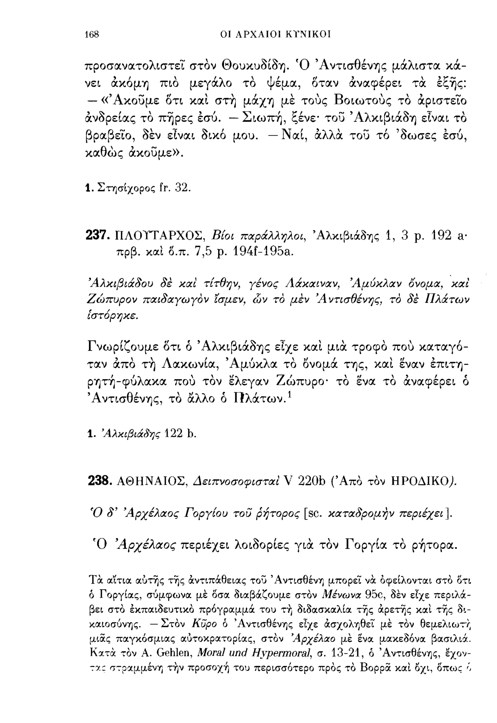 168                            οι ΑΡΧΑΙΟΙ κ,;-.ιIΚΟΙ



προσανατολιστει στον Θουκυaίa'Υ). Ό Άνησθέν'Υ)ς μάλιστα κά­
νει    άκόμ'Υ)    πιο    μεγάλο       το      ψέμα,    οταν      άναφέρει τα         εξ~ς:
- «' Ακοuμε         οη και στ~ μάχ'Υ) με τους Βωωτους το άριστεϊο
άνaΡείας το π~pες εσύ.              - Σιωπ~, ξένε· τοί) 'Αλκιβιάa'Υ) είναι το
βραβεϊο, aεν εΙναι aικό μου.              - Ν αί, άλλα τοί) τό 'aωσες εσύ,
καθως άκοUμε».


1. Στησίχορος fr. 32.



237.    ΠΛOlΓAPXOΣ, Βίοι παράλληλοι, ΆλκιβΙOCOΊjς 1, 3 ρ. 192 a·
        πρβ. ΚΟΙΙ Ο.π.   7,5   ρ.   194f-195a.

Άλκιβιάδου δε κιχι' τίτθην, γένος Λάκαιναν,                      Άμύκλαν όνομα, και
Ζώπυρον παιδαγωγον ίσμεν,               d)v   το μεν Ά ντισθένης, το δε Πλάτων
ι'στ6ρηκε.


Γνωρίζουμε ΟΤΙ ό 'Αλκιβιάa'Υ)ς εΙχε και μια τροφο που καταγό­
ταν άπο τ~ Λακωνία, Άμύκλα το ονομά Τ'Υ)ς, και εν αν επιτ'Υ)­
P'Y)τ~-φύλακα που τον 'έλεγαν Ζώπυρο· το ενα το άναφέρει ό
Ά νησθέν'Υ)ς, το αλλο ό Πλάτων. Ι


1.    'Αλκιβιάδης   122 b.



238.    ΑΘΗΝΑΙΟΣ, Δειπνοσοφισται' ν 220b (Άπα ταν ΗΡΟΔΙΚΟ).


 Ό δ' Άρχέλαος Γοργίου του ρήτορος                    [sc.    καταδρομην περιέχει].


 Ό 'Αρχέλαος περιέχει λωaΟΡίες για τον Γοργία το p~τoρα.


Toc oι~τιoι οιυτης της αντιπάθειοις του 'Αντισθέν'Υ) μπορει VOC όφείλοντοιι στο ΟΤΙ
ό Γοργίοις, σύμφωνοι με οσοι 3ιΙΧβάζουμε στον Μένωνα 95c, 3εν εΙχε περιλά­
 βει στο έκποιι3ευτικο πρόγροιμμά του Τ+Ι 3ι3οισκοιλίοι τ~ς αρετης κοιι τΎ)ς 3ι­
κοιιοσύν'Υ)ς.    - Στον κυρο ό Άντισθέν'Υ)ς εΙχε ασχολ'Υ)θεΤ με τον θεμελιωτ·Ι;
 μιας ποιγκόσμιοις οιυτοκροιτορίοις, στον 'Αρχέλαο με ενοι μοικε3όνοι βοισιλιά.
 KoιToc τον Α.    Gehlen, Moral und Hypermoral,          σ.   13-21,   ό Άντισθέν'Υ)ς, εχο'l­
 τ:ι.: στρ,χμμέν'Υ) την πpoσox~ του περισσότερο προς το Βορρα κοιι οχι, οπως ;,
 