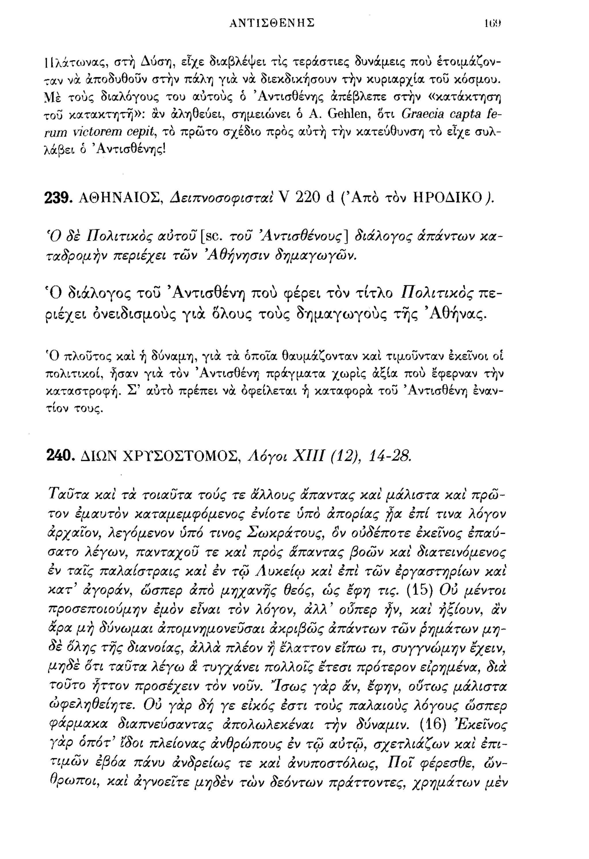 ΑΝΤΙΣΘΕΝΗΣ                                 ιω



llλχτωνιχς, στ~ ΔύσΊj, είχε 3ιΙΧβλέψει τις τερά:σηες 3υνά:μεις που έτοψά:ζον­
-;ιxv νtΧ ocπο3υθουν στην πά:λΊj γιtΧ νtΧ 3ιεκ3ικ~σoυν τ~ν κυριιχρχίΙΧ του κόσμου.
~lε τους 3ΙΙΧλόγους του ιχυτους ό Ά ντισθένΊjς ocπέβλεπε στην «κιxτά:κησΎJ
του ΚΙXΤΙXΚΤΊjτη»;     ocv ocλΊjθεύει, σΊjμειώνει ό Α. Gehlen, οτι Graecja capta fe-
rum    γjctorem   cepjt,   το πρώτο σχέ3ιο προς ιxυτ~ τ~ν κιxτεύθυνσΊj το είχε συλ­
λά:βει ό ΆντισθένΊjς!



239.   ΑΘΗΝΑΙΟΣ, ΔεΙΠΥοσοφισται' ν                220 d (' Απο   τον ΗΡΟΔΙΚΟ).


Ό δε πολιτικος αότου [sc. του 'Α ΥτισθέΥους] διάλογος ιΧπάΥτων κα­
ταδρομην περιέχει των 'Αθήνησιν δημαγωγων.


Ό ΟLιΧλογος του ΆνΤLσθένΎ) που φέρεL τον τΙτλο Πολιτικός πε­
ΡLέχεL ονεLΟLσμους γLα. δλους τους ΟΎ)μαγωγους τ~ς , Aθ~νας.


Ό πλουτος κιχι ~ 3ύνιxμΊj, γιtΧ τtΧ όποιιχ θιχυμά:ζοντιχν κιχι τψουντιχν έκεινοι   OL
πολιτικοί, ~σιxν γιOC τον ΆντισθένΊj πρά:γμιχτιχ χωρις ocξίΙΧ που εφερνιχν τ~ν
κιxτιxστpoφ~. Σ' ιχυτο πρέπει νtΧ όφείλετιχι ~ κιxτιxφoptΧ του ΆντισθένΊj ένιχν­
τίον τους.



240.    ΔΙΩΝ ΧΡιΣΟΣΤΟΜΟΣ, Λ6γοι ΧΙΙΙ                    (12), 14-28.

Ταυτα και' τι;: τοιαυτα τούς τε &λλους &παΥτας και' μάλιστα και' πρω­
τον έμαυτον καταμεμφ6μεΥος έΥ{οτε ύπο απορ{ας ;1;α έπ{ τινα λ6γον
αρχαιον, λεγ6μεΥον ύπ6 ΤΙΥος Σωκράτους, δν οόδέποτε έκεινος έπαύ­
σατο λέγων, πανταχου τε και' προς &παντας βοων και' διατειν6μενος
έν ταις παλα{στΡαις και έν            Ti(J   Λυκε{ςV και' έπι των έργαστηρ{ων και'
κατ' αγοράν, ώσπερ απο μηχανης θε6ς, ώς ξφη τις. (15) Ού μέΥΤσι
προσεποιούμην έμον ε[ναι τον λ6γον, αλλ' ο(Jπερ ήν, και' ήξ{ουν, αν
&ρα μη δύνωμαι απομνημονευσαι ακριβως απάντων των ρημάτων μη­
δε δλης της διανο{ας, αλλα πλέον r) ξλαττον είπω τι, συγγνώμην ξχειν,
μηδε δτι ταυτα λέγω & τυγχάνει πολλοις έτεσι πρ6τερον είρημένα, δια
 τουτο ήττον προσέχειν τον νουν. 'Ίσως γαρ &ν, ξφην, 06τως μάλιστα
 ωφεληθε{ητε. Ού γαρ δή γε είκ6ς έστι τους παλαιους λ6γους ώσπερ
 φάρμακα διαπνεύσαντας απολωλεκέναι την δύναμιν. (16) 'Εκεινος
 γαρ όπ6τ' ίδοι πλε{ονας ανθρώπους έν Ti(J αότi(J, σχετλιάζων και' έπι­
 τψων έβ6α πάνυ ανδρε{ως τε και ανυποστ6λως, ποι φέρεσθε, ών­
 θρωπσι, και αγνοειτε μηδεν των δε6ντων πράττοντες, χρημάτων μεν
 