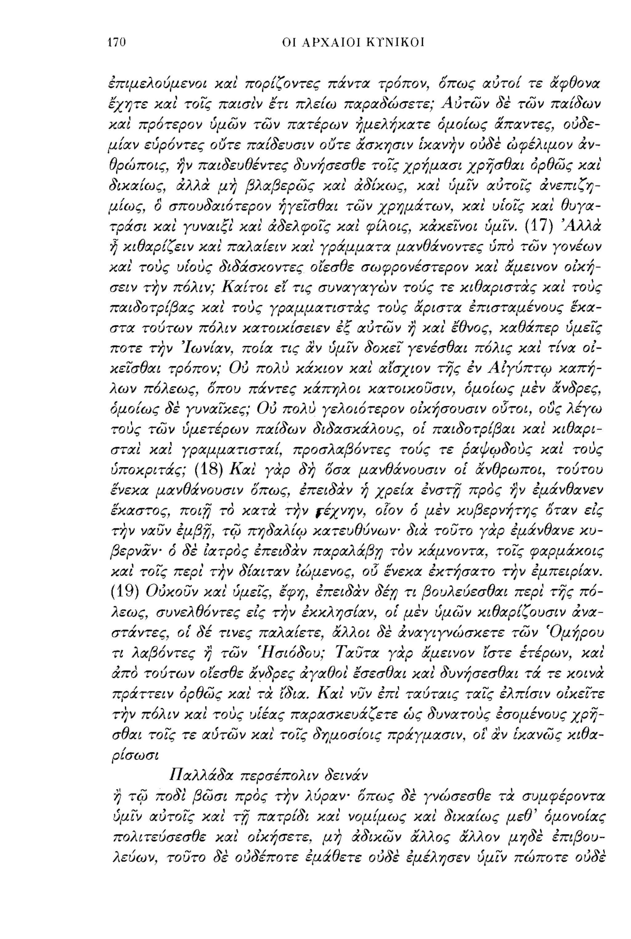 170                        οι ΑΡΧΑΙΟΙ ΚΥΝΙΚΟΙ



έπιμελούμενο! και' πορίζΟΥτες πάντα τρόπον, όπως αύτο! τε αφθονα
έχητε ΚιΧΙ τοις ΠιΧισι'ν έτι πλε[ω ΠιΧΡιΧδώσετε; Αυτων δε των ΠιΧ[δων
ΚιΧΙ πρότερον ύμων των ΠιΧτέρων ήμελήΚιΧτε όμο[ως άΠιΧντες, ουδε­
μ[ιΧν εύρ6ντες ουτε ΠιΧ[δευσιν ουτε άσκησιν [ΚιΧνην ούδε ωφέλιμον άν­
θρώποις, ην ΠιΧιδευθέντες δυνήσεσθε τοις χρήμιΧσι χρησθιΧΙ όρθως ΚιΧΙ
δΙΚιΧ[ως, άλλα μη βλιΧβερως κιχι' άδ[κως, κιχι' ύμιν ιΧύτοις άνεπιζη­
μ [ως, Ο σπουδιΧιότερον ήγεισθιΧΙ των χρημάτων, ΚιΧΙ υιΌις κιχι' θυγιΧ­
τράσι ΚιΧΙ γυ νιΧΙ ξι' κιχι' άδελφοις ΚιΧΙ φ[λοις, κάκεινοι ύμΙν.   (17) Άλλα
~ κιθιΧρ[ζειν κιχ ι' ΠιΧλιΧ[ειν κιχι' γράμμιΧΤιΧ μιΧνθάνοντες ύπο των γονέων
κιχι' τους υιΌυς διδάσκοντες οίεσθε σωφρονέστερον κιχι' άμεινον οική­
σειν την π6λιν; Κιχ[τοι ει τις συνιΧγιΧγων τούς τε κιθιΧριστας κιχι' τους
ΠιΧιδοτρ{βιΧς κιχι' τους γΡιΧμμιΧτιστας τους άριστιΧ έπισΤιΧμένους έκιΧ­
στιΧ τούτων π6λιν ΚιΧτοικ[σειεν έξ ιΧύτων η κιχι' έθνος, ΚιΧθάπερ ύμεις
ποτε την 'Ιων[ιΧν, πο[ιχ τις αν ύμιν δοκει γενέσθιΧΙ π6λις κιχι' τ[νιΧ οι­
κεισθιΧΙ τρόπον; Ού πολυ κάκιαν κιχι ιΧίσχιαν της έν Αιγύπτψ ΚιΧπή­
λων π6λεως, όπου πάντες κάπηλοι κιχτοικουσιν, όμο[ως μεν άνδρες,
όμο[ως δε γυνιΧικες; Ού πολυ γελοι6τερον οικήσουσιν ο15τοι, ους λέγω
τους των ύμετέρων ΠιΧ[δων διδιΧσκάλο υς, ο[ ΠιΧιδοτρ{βιΧΙ κιχι' κιθιΧΡΙ­
στιΧΙ κιχι γΡιΧμμιΧτιστιΧ[, προσλιΧβ6ντες τούς τε ΡιΧψψδους κιχι' τους
ύποκριτάς;   (18) Κιχι' γαρ δη όσιΧ μιΧνθάνουσιν ο[ άνθρωποι, τούτου
ενεκιΧ μιΧνθάνουσιν όπως, έπειδαν ή χρε[ιΧ ένσΤΟ προς ην έμάνθιΧνεν
εΚιΧστος, ποιfj το ΚιΧτα την #χνην, 070'1 ό μεν κυβερνήτης όΤιΧν εις
την νιΧυν έμβ,η, τψ πηδιΧλ[ψ ΚιΧτευθύνωψ δια τουτο γαρ έμάνθιΧνε κυ­
βερνάψ ό δε ΙιΧτρος έπειδαν ΠιΧΡιΧλάβ,η τον κάμνοντιΧ, τοις φιΧρμάκοις
κιχι' τοις περι' την δ[ιΧΙΤιΧν ιώμενος,
                                     015 ένεκιΧ έκτήσιΧΤΟ την έμπεΙΡ[ιΧν.
(19) Ούκουν κιχι' ύμεϊ'ς, έφη, έπειδαν Jir; τι βουλεύεσθιΧΙ περι' της π6-
λεως, συνελθ6ντες εις την έκκλησ[ιΧν, ο[ μεν ύμων κιθιΧρ[ζουσιν άνιΧ­
στάντες, ο[ δέ τινες ΠιΧλιΧ[ετε, άλλοι δε άνιΧγιγνώσκετε των 'Ομήρου
τι λιΧβ6ντες η των Ήσι6δου; ΤιΧυτιΧ γαρ άμεινον ίστε έτέρων, κιχι'
άπο τούτων οΙ'εσθε άνδρες άγιΧθοι' έσεσθιΧΙ κιχ ι' δυνήσεσθιΧΙ τά τε κοινα
πράττειν όρθως κιχι' τα (διιΧ. Κιχι' νυν έπι' ΤιΧύΤιΧις ΤιΧις έλπ[σιν οικεϊ'τε
την πόλιν κιχι τους υ[έιΧς ΠιΧΡιΧσκευάζετε ώς δυνιΧτους έσομένους χρη­
σθιΧΙ τοις τε ιΧύτων κιχι' τοις δημοσ[οις πράγμιΧσιν, οί' αν [ΚιΧνως κιθιΧ­
ρ[σωσι
         ΠιΧλλάδιΧ περσέπολιν δεινάν
 η τψ ποδl βωσι προς την λύΡιΧΥ" όπως δε γνώσεσθε τα συμφέροντιΧ
ύμιν ιΧύτοις κιχι' τfj ΠιΧτρ[δι κιχι' νομ[μως κιχι' δΙΚιΧ[ως μεθ' όμονΟ[ιΧς
πολιτεύσεσθε κιχι' οικήσετε, μη άδικων άλλος άλλον μηδε έπιβου­
λεύων, τουτο δε ούδέποτε έμάθετε ούδε έμέλησεν ύμιν πώποτε ούδε
 