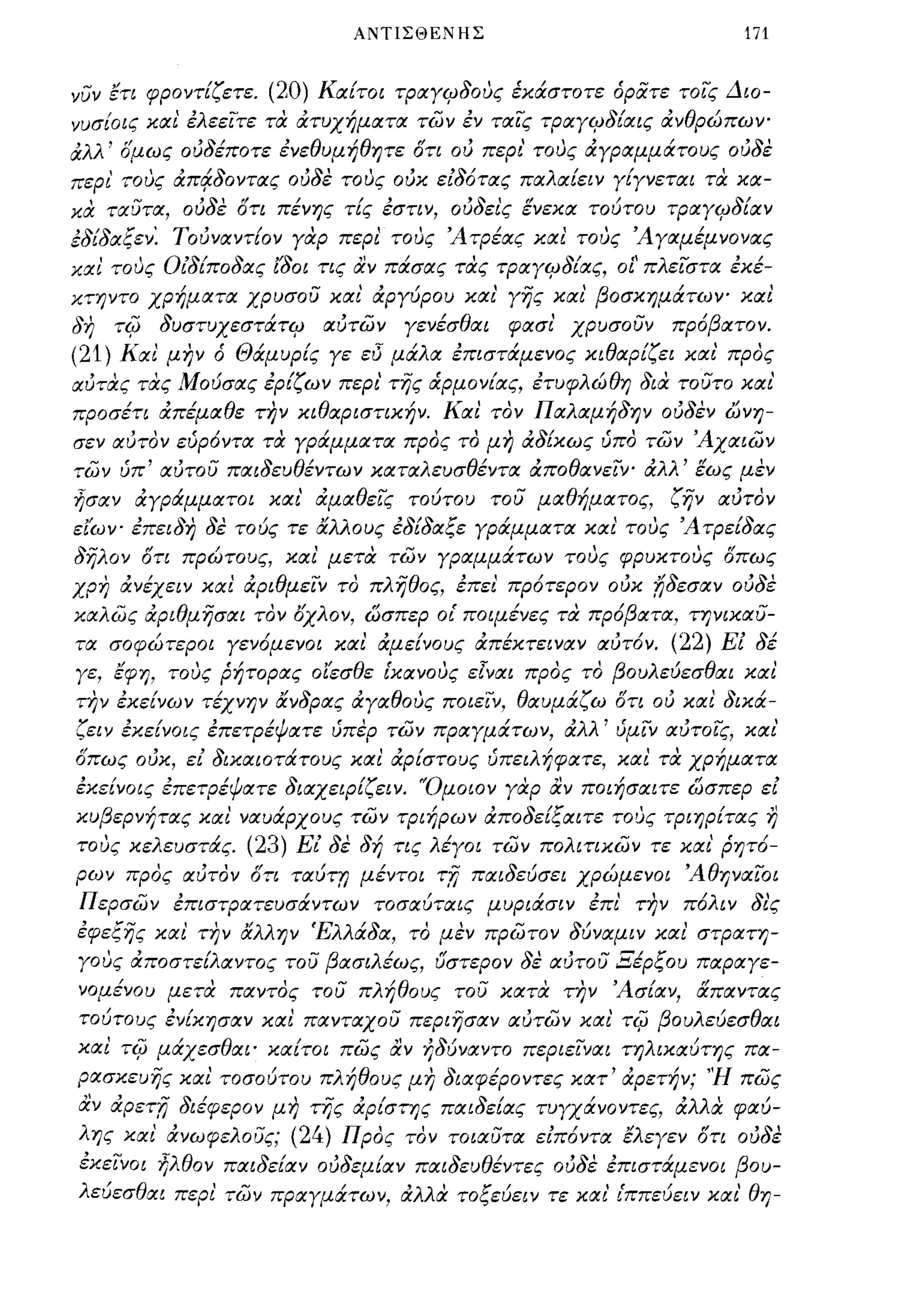ΑΝΤΙΣΘΕΝΗΣ                             171


νυν ετι φροντίζετε.    (20) Καίτοι τραγιΡδους έκάστοτε άρατε τοις Διο­
νυσίοις και' έλεειτε τα ατυχήματα των έν ταις τραγιΡδίαις ανθρώπων­
αλλ' σμως ούδέποτε ένεθυμήθητε στι ού περι' τους αγραμμάτους ούδε
περι' τους απ~δoντας ούδε τους ούκ είδότας παλαίειν γίγνεται τα κα­
κα ταυτα, ούδε ση πένης τίς έστιν, ούδεις ενεκα τοότου τραγιΡδίαν
έδίδαξεν: Τούναντίον γαρ περι' τους Ά τρέας και τους Ά γαμέμνονας
και τους Οίδίποδας Ι'δοι ης αν πάσας τας τραγιΡδίας, οΙ' πλειστα έκέ­
κτηντο χρήματα χρυσου και' αργόρου και' γης και' βοσκημάτων- και
δη     τΙ(;   δυστυχεστάτιΡ   αύτων   γενέσθαι   φασι' χρυσουν   πρόβατον.
(21)   Και' μην ά Θάμυρίς γε εi5 μάλα έπιστάμενος κιθαρίζει και' προς
αύτας τας Μοόσας έρίζων περι' της ά.ρμονίας, έτυφλώθη δια τουτο και'
προσέη απέμαθε την κιθαριστικήν. Και τον Παλαμήδην ούδεν ώνη­
σεν αύτον εύρόντα τα γράμματα προς το μη αδ[κως ύπο των Άχαιων
των ύπ' αύτου παιδεuθέντων καταλευσθέντα αποθανειν- αλλ' εως μεν
ήσαν αγράμματοι και' ά.μαθεΙς τοότου του μαθήματος,              ζην αύτον
ειων- έπειδη δέ τοός τε &λλους έδίδαξε γράμματα και' τους Άτρείδας
δηλον στι πρώτους, και μετα των γραμμάτων τους φρυκτους σπως
χρη ά.νέχειν και αριθμειν το πληθος, έπει πρότερον ούκ f;δεσαν ούδε
καλως ά.ριθμησαι τον οχλον, ώσπερ ο{ ποιμένες τα πρόβατα, τηνικαυ­
τα σοφώτεροι γενόμενοι και αμείνους απέκτειναν αύτ6ν.            (22) Εί δέ
γε, έφη, τους ρήτορας οίεσθε {κανους ε[ναι προς το βουλεόεσθαι και
την έκείνων τέχνην &νδρας ά.γαθους ποιειν, θαυμάζω ση ού και δικά­
ζειν έκείνοις έπετρέψατε ύπέρ των πραγμάτων, ά.λλ' ύμιν αύτοις, και'
σπως ούκ, εί δικαιοτάτους και αρίστους ύπειλήφατε, και τα χρήματα
έκείνοις έπετρέψατε διαχεφίζειν. 'Όμοιον γdφ αν ποιήσιχιτε ώσπερ εί
κυβερνήτας και ναυάρχους των τριήρων ά.ποδείξαιτε τους τριηρίτας η
τους κελευστάς.      (23) Εί δέ δή τις λέγοι των πολιηκων τε και' ρητό­
ρων προς αύτον ση ταότ:; μέντοι         'n   παιδεόσει χρώμενοι Άθηναιοι
Περσων έπιστρατευσάντων τοσαύταις μυριάσιν έπι' την πόλιν δι'ς
έφεξης και την &λλην Έλλάδα, το μεν πρωτον δύναμιν και' στρατη­
γους αποστείλαντος του βασιλέως, υστερον δέ αύτου Ξέρξου παραγε­
νομένου μετα παντος του πλήθους του κατα την Άσίαν, ιΧπαντας
τούτους ένίκησαν και πανταχου περιησαν αυτων και' τΙ(; βουλεόεσθαι
και τΙ(; μάχεσθαι' καίτοι πως αν ήδόναντο περιειναι τηλικαύτης πα­
ρασκευης και τοσοότου πλήθους μη διαφέροντες κατ' ά.ρετήν; 'Ή πως
αν ά.Ρετn διέφερον μη της ά.ρίστης παιδείας τυγχάνοντες, αλλα φαύ­
λης και ανωφελους; (24) Προς τον τοιαυτα είπόντα έλεγεν ση ουδέ
έκεινοι ήλθον παιδείαν ούδεμίαν πΙΧΙδευθέντες ούδε έπιστάμενοι βου­
λεόεσθαι περι των πραγμάτων, αλλα τοξεόειν τε και' {ππεύειν και' θη-
 