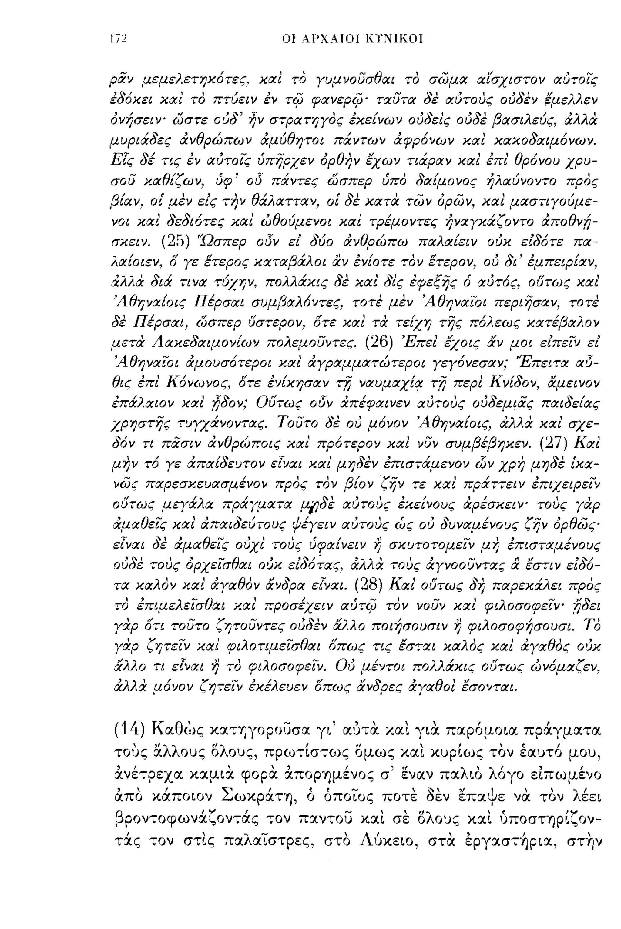 Ιϊ2                           οι ΑΡΧΑΙΟΙ ΚΥΝΙΚΟΙ



ραν μεμελετηκ6τες, κιχι το γυμνουσθΙΧι το σ(;ψιχ ιχίσχιστον ΙΧύτοις
εδ6κει κιχι' το πτύει ν εν    ri{J   φιχνερi{J· τιχυτιχ δε ιχύτους ούδεν fμελλεν
όνήσειΥο ώστε ούδ' ήν στΡιχτηγος εκείνων ούδει'ς ούδε βιχσιλεύς, άλλα
μυριάδες άνθρώπων άμύθψοι πάντων άφρ6νων κιχι κιχκοδιχιμ6νων.
Ε[ς δέ τις εν ΙΧύτοις ύπηρχεν όρθην έχων τιάριχν κιχ? έπε' θρ6νου χρυ­
σου κΙΧθίζων,     ύφ'   00   πάντες ώσπερ ύπο δΙΧίμονος ηλιχύνοντο προς
βίιχν, οΙ' μεν εις την θάλιχττιχν, οΙ' δε κιχτα π;:ίν όρων, κιχι μιχστιγούμε­
νοι κιχι' δεδι6τες κιχ ι' ώθούμενοι κιχι' τΡέμοντες ηνιχγκάζοντο άποθν"l;­
σκειν.   (25) "Ώσπερ οδΎ ει δύο άνθρώπω πΙΧλιχίειν ούκ ειδ6τε πιχ­
λΙΧίοιεν, δ γε έτερος κιχτιχβάλοι αν ενΕοτε τον έτερον, ού δι' εμπειΡΕιχν,
άλλα διά τινιχ τύχην, πολλάκις δε κιχι' δι'ς εφεξης ό ιχύτ6ς, 06τως κιχι'
ΆθηνΙΧίοις Πέρσιχι συμβΙΧλ6ντες, τοτε μεν ΆθηνιχϊΟι περιησιχν, τοτε
δε Πέρσιχι, ώσπερ 6στερον, δτε κιχι τα τεΕχη της π6λεως κιχτέβιχλον
μετα Λιχκεδιχιμονίων πολεμουντες.            (26) Έπει' έχοις άν μοι ειπειν ει
ΆθηνιχϊΟι άμουσ6τεροι κιχι' άγριχμμιχτώτεροι γεγ6νεσιχν; 'Έπειτιχ ιχι)­
θις έπε' Κ6νωνος, δτε ενίκησιχν τ,η νιxυμιxχί~          r'fj   περι ΚνΕδον, άμεινον
επάλιχιον κιχι' ,ήδον; 06τως οι)ν άπέφιχινεν ιχύτους ούδεμιας πιχιδείιχς
χρηστης τυγχάνοντιχς. τουτο δε ού μ6νον ΆθηνΙΧίοις, άλλα κιχ ι' σχε­
δ6ν τι πασιν άνθρώποις κιχι' πρ6τερον κιχι νυν συμβέβηκεν.                      (27) Κιχι
μην τ6 γε άπιχίδευτον εlνιχι κιχι' μηδεν επιστάμενον                i:Jv χρη   μηδε Ι'κιχ­
νως πιxpεσκεuιxσμένoν προς τον βίον ζην τε κιχι' πράττειν επιχειΡειν
06τως μεγάλιχ πράγμιχτιχ .uι;δε ΙΧύτους εκείνους ιΧρέσκειΥο τους γαρ
άμΙΧθεις κιχι' άπιχιδεύτους ψέγειν ΙΧύτους ώς ού δυνιχμένους ζην όρθως­
ε[νιχι δε άμΙΧθεις ούχι' τους ύφΙΧίνειν       r)   σκυτοτομειν μη επιστιχμένους
ούδε τους όρχεισθΙΧι ούκ ειδ6:'ιχς, άλλα τους άγνοουντιχς & έστιν ειδ6-
ΤΙΧ κΙΧλον κιχ ι' άγΙΧθον άνδριχ ε[Υιχι. (28) ΚΙΧ? 06τως δη πιχρεκάλει προς
το επιμελεισθιχι κιχι' προσέχει ν ΙΧύτi{J τον νουν κιχ? φιλοσοφεΙΥ" fjδει
γαρ δτι τουτο ζψουντες ούδεν άλλο ποιήσουσιν                   r)   φιλοσοφήσουσι. Το
γαρ ζητειν κιχι' φιλοτιμεισθΙΧι δπως τις έστιχι κιχλος κιχ? άγΙΧθος ούκ
άλλο τι ε[νιχι   r)   το φιλοσοφεΙν. Ού μέντοι πολλάκις 06τως ών6μιχζεν,
άλλα μ6νον ζη,ειν εκέλευεν οπως άνδρες ιΧγιχθοι έσοντιχι.


(14) Καθως καΤΊjγOΡOυσα γι' αυτα και για παρ6μοια πράγματα
το,jς α.λλους ολους, πρωτίστως ομως και κυρίως τον έαυτ6 μου,
ανέτρεχα καμια φορα αΠOρΊjμένOς σ' εναν παλιο λ6γο ειπωμένο
απο κάποιον ΣωκράΤΊj, ό όποιος ποτε ~εν επαψε να τον λέει
βροντοφωνάζοντάς τον παντου και σε ολους και υποσηρίζον­
τάς τον στις παλαιστρες, στο Λύκειο, στα έργαστ~ρια, στ~ν
 