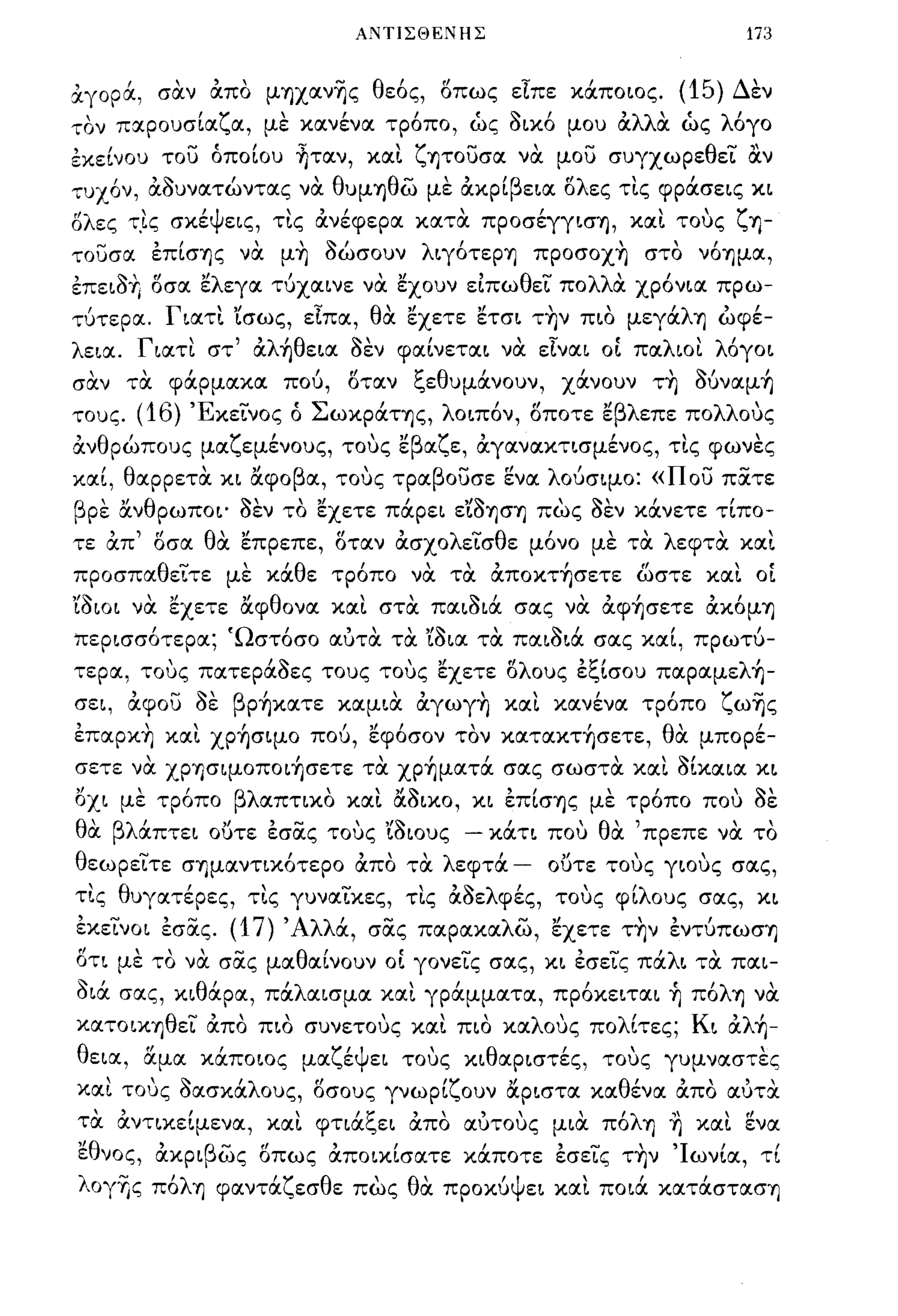 ΜΠΙΣΘΕ;ΊΙΗΣ                                         173


~γopά, σσ.ν απο μΎJχαν~ς θε6ς, οπως είπε κάποιος.                              (15) Δεν
τον παρουσίαζα, με κανένα τρ6πο, ως οικ6 μου αλλσ. ως λ6γο
εκείνου τοϊ) όποίου ~ταν, κα~ ζΎJτοuσα νσ. μοϊ) συγχωρεθε'L αν
τυχ6ν, αουνατώντας νσ. θυμΎJθω με ακρίβεια ολες τ~ς φράσεις κι
,         ,  'ψ         '"        ,Ι                "
όλες Τ,ις σκε εις, τις ανεφερα κατα πpoσεγγισΎJ, και τους ζ ΎJ-

τοuσα επίσΎJς νσ. μ~ οώσουν λιγ6τεpΎJ πpoσoχ~ στο ν6ΎJμα,
επειο+Ι οσα ελεγα τύχαινε νσ. εχουν ειπωθεL πολλΓι. χρόνια πρω­
τύτερα. Γιατ~ 'ίσως, είπα, θσ. εχετε ετσι τ~ν πιο μεγάλΎJ ωφέ­
λεια. Γιατι στ' αλήθεια οεν φαίνεται νσ. είναι ο[ παλιοι λόγοι
    ,     "               Ι    t!     ξ       θ        ι         ,         ,~,        ι
σαν      τα   φαρμακα   που,   οταν       ε       υμανουν,      χανουν   ΤΎJ    oυναμΎJ

τους.     (16) ΈκεLνος ό Σωκράης, λοιπόν, οποτε εβλεπε πολλους
ανθρώπους μαζεμένους, τους εβαζε, αγανακτισμένος, τις φωνες
καί, θαρρετσ. κι αφοβα, τους τραβοuσε ενα λούσιμο: «Ποϊ) πατε
βρε ανθρωποι' οεν το εχετε πάρει ε'ίoΎJσΎJ πως οεν κάνετε τίπο­
τε απ' οσα θσ. επρεπε, οταν ασχολε'Lσθε μόνο με τσ. λεφτσ. κα~
προσπαθεLτε με κάθε τρόπο νσ. τσ. απoκτ~σετε ωστε κα~ ο[
'ίο ιο ι νσ. εχετε αφθονα κα~ στσ. παιοιά σας νσ. αφ~σετε ακ6μΎJ
περισσότερα; 'Ωστόσο αύτσ. τσ. 'ίοια τσ. παιοιά σας καί, πρωτύ­
τερα, τους πατεράοες τους τους εχετε ολους εξίσου παpαμελ~­
σει, αφοϊ) οε βp~κατε καμισ. αγωγ~ xα~ κανένα τρόπο ζω~ς
επαpκ~ κα~ χp~σιμo πού, εφόσον τον κατακτ~σετε, θσ. μπορέ­
σετε νσ. ΧPΎ)σιμoπoι~σετε τσ. χp~ματά σας σωστσ. και οίκαια κι
οχι με τρόπο βλαπτιχο κα~ αοικο, κι επίσΎJς με τρόπο που οε
 '
θα      βλ'      ,Ι,.....   "f~
          απτει ουτε εσας τους ιοιους              -         Ι, θ'
                                                           κατι που α
                                                                        ,πρεπε να
                                                                                "    το

θεωρεLτε σΎJμαντιxότεpo απο τσ. λεφτά -                        ουτε τους γιους σας,
τις θυγατέρες, τις γυναLκες, τ~ς αοελφές, τους φίλους σας, κι
εκεLνοι εσας. (17) 'Αλλά, σας παρακαλω, εχετε τ~ν εντύπωσΎJ
οτι με το νσ. σας μαθαίνουν ο[ γονεLς σας, κι εσεLς πάλι τσ. παι­
οιά σας, κιθάρα, πάλαισμα και γράμματα, πρόκειται ~ π6λΎJ νσ.
καΤΟΙΚΎJθεL απο πιο συνετους και πιο καλους πολίτες; Κι αλ~­
θεια, αμα κάποιος μαζέψει τους κιθαριστές, τους γυμναστες
και τους οασκάλους, οσους γνωρίζουν αριστα καθένα απο αύτσ.
τσ. αντικείμενα, κα~ φτιάξει απο αύτους μισ. πόλΎJ ~ και ενα
εθνος, ακριβως οπως αποιχίσατε κάποτε εσεLς τ~ν 'Ιωνία, τί
λογΥις π6λΎ) φαντάζεσθε πως θσ. προκύψει κα~ ποιά κατάστασΎJ
 