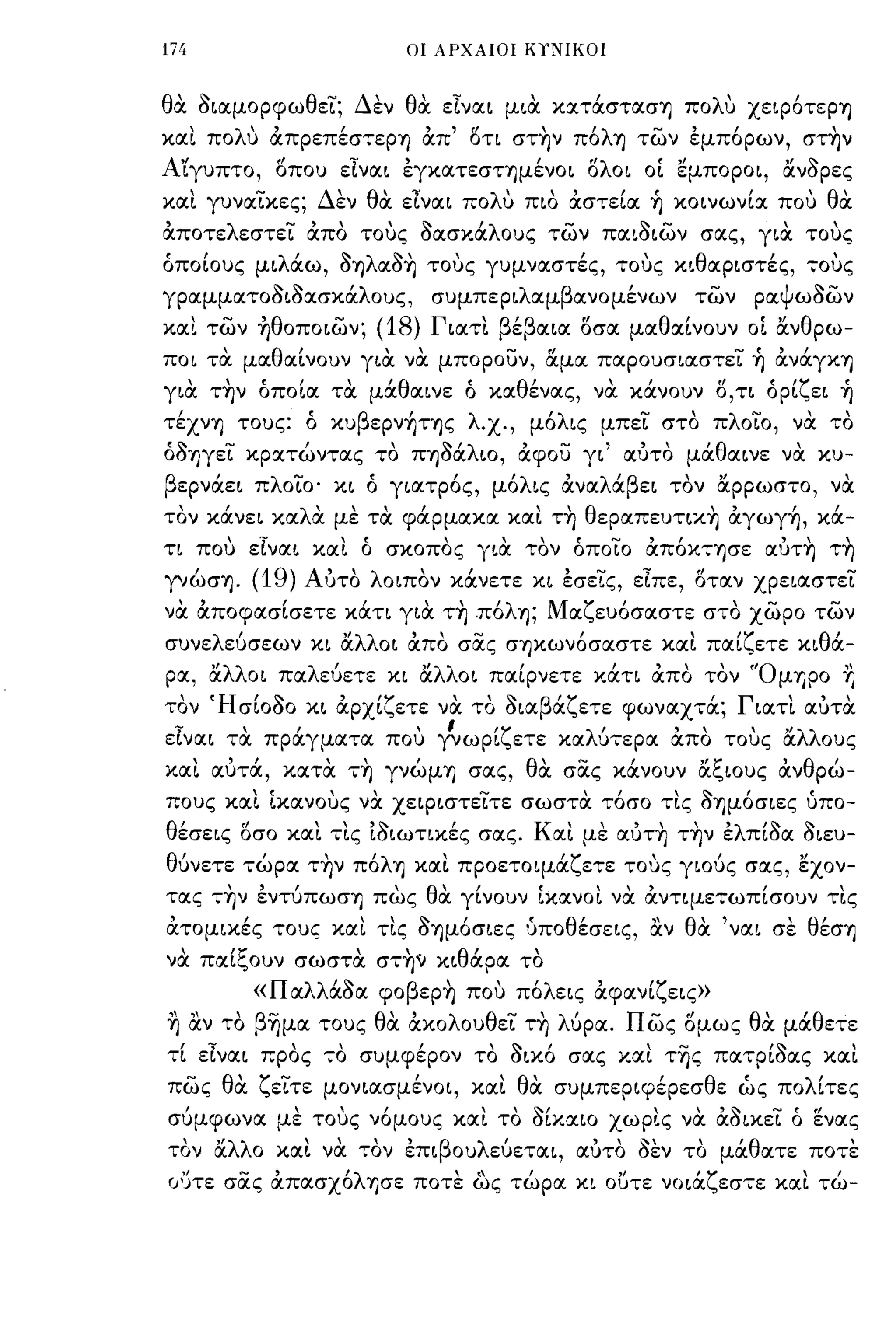 174                                         ΟΙ ΑΡΧΑΙΟΙ ΚΥΝΙΚΟΙ



θα οιαμορφωθει; Δεν θα είναι μια κατάστασΊJ πoΛU XειρότεpΊJ
και πoΛU απpεπέστεpΊJ απ' οτι στ~ν πόλΊJ των έμπόρων, στ~ν
Α'ίγυπτο, οπου είναι έγκατεσΤΊJμένOΙ ολοι ΟΙ εμποροι, άνορες
και γυναικες; Δεν θα είναι πoΛU πιο αστεία ~ κοινωνία που θα
αποτελεστει απο τους οασκάλους των παιοιων σας, για τους
όποίους μιλάω, ΟYJλαο~ τους γυμναστές, τους κιθαριστές, τους
γραμματοοιοασκάλους,                                συμπεριλαμβανομένων                 των ραψωοων
και των ~θoπoιων;                      (18)         Γιατι βέβαια οσα μαθαίνουν ΟΙ άνθρω­
ποι τα μαθαίνουν για να μπορουν, α.μα παρουσιαστει ~ ανάγΚΥ)
για
      ,    ,
          ΤYJν
                     Ι  Ι
                     οποια
                              "θ
                             τα μα αινε
                                                            'θ'
                                                            ο κα ενας,
                                                                               "
                                                                              να   κανουν
                                                                                             fl
                                                                                             ο,τι
                                                                                                      ('ζ
                                                                                                      ορι ει
                                                                                                                ,
                                                                                                               YJ
τέXνΊJ τους: ό κυβεpν~ΤΊJς λχ., μόλις μπει στο πλοιο, να το
όΟYJγει κρατώντας το ΠYJόάλιο, αφου γι' αυτο μάθαινε να κυ­
βερνάει πλοιο' κι ό γιατρός, μόλις αναλάβει τον αρρωστο, να
τον κάνει καλα με τα φάρμακα και τ~ θεpαπευτικ~ αγωγ~, κά­
τι που είναι και ό σκοπος για τον όποιο απόΚΤYJσε αυτ~ τ~
γνώσYJ.          (19) Αυτο λοιπον κάνετε κι έσεις, είπε, οταν χρειαστει
να αποφασίσετε κάτι για τ~ .πόλYJ; Μαζευόσαστε στο χωρο των
συν ε        '
          λ ευσεων             "λλ'
                            κι α                           -
                                 οι απο σας σYJκωνοσαστε και παι ετε κι θ'
                                                                'ζ        ,
                                                                         α-             
ρα, άλλοι παλεύετε κι άλλοι παίρνετε κάτι απο τον 'ΌμΊJpo ~
  
τον
          'Η     ''Ι'   "ζ             'Ι' β'ζ          
                                                        'Γ
               σΙΟσΟ κι αρχι ετε να το σια α ετε φωναχτα;
                                                                
                                                           ιατι αυτα
                                                                                                           , 
 ϊ
ε,ναι      τα
               ,
                πραγματα                   που
                                                       Ι
                                                    γνωρι
                                                                'ζ ετε   κα
                                                                              λ'
                                                                               υτερα
                                                                                       ,
                                                                                       απο    τους
                                                                                                      "λλ ους
                                                                                                       α

και αυτά, κατα τ~ γνώμΊJ σας, θα σας κάνουν άξιους ανθρώ­
πους και 1κανους να χειριστειτε σωστα τόσο τις oΊJμόσιες ίιπο­
θέσεις οσο και τις ιοιωτικές σας. Και με αυτ~ τ~ν έλπίοα οιευ­
θύνετε τώρα τ~ν πόλΥ) και προετοιμάζετε τους γιούς σας, εχον­
τας τ~ν έντύπωσΊJ πως θα γίνουν 1κανοι να αντιμετωπίσουν τις
ατομικές τους και τις ΟYJμόσιες ΙΙποθέσεις, αν θα 'ναι σε θέσΥ)
     'ξ                 θ'
να παι ουν σωστα στYJ~ κι αρα το
                                                                  
                 «Παλλάοα φoβεp~ ποu πόλεις αφανίζεις»
~ αν το β~μα τους θα ακολουθει τ~ λUpα. πως ομως θα μάθετε
τί είναι προς το συμφέρον το οικό σας και τ~ς πατρίοας και
πως θα ζειτε μονιασμένοι, και θα συμπεριφέρεσθε ώς πολίτες
σύμφωνα με τους νόμους και το οίκαιο χωρις να αοικει ό ενας
  
τον
          "λλ
          α   ο
                        
                      και
                              
                             να    τον
                                           ,
                                            επι
                                                    β
                                                        ου
                                                             λ'
                                                              ευεται,
                                                                            ,  σεν το μα ατε ποτε
                                                                          αυτο
                                                                                ,1,   'θ       
  ,Ι           ~,
(ι')τε σας απασχο
                                  'λ
                                       YJcrE ποτε ( τωρα
                                                , ως '                        " νοια εστε καιτω-
                                                                          κι ουτε
                                                                                     'ζ        ,
 