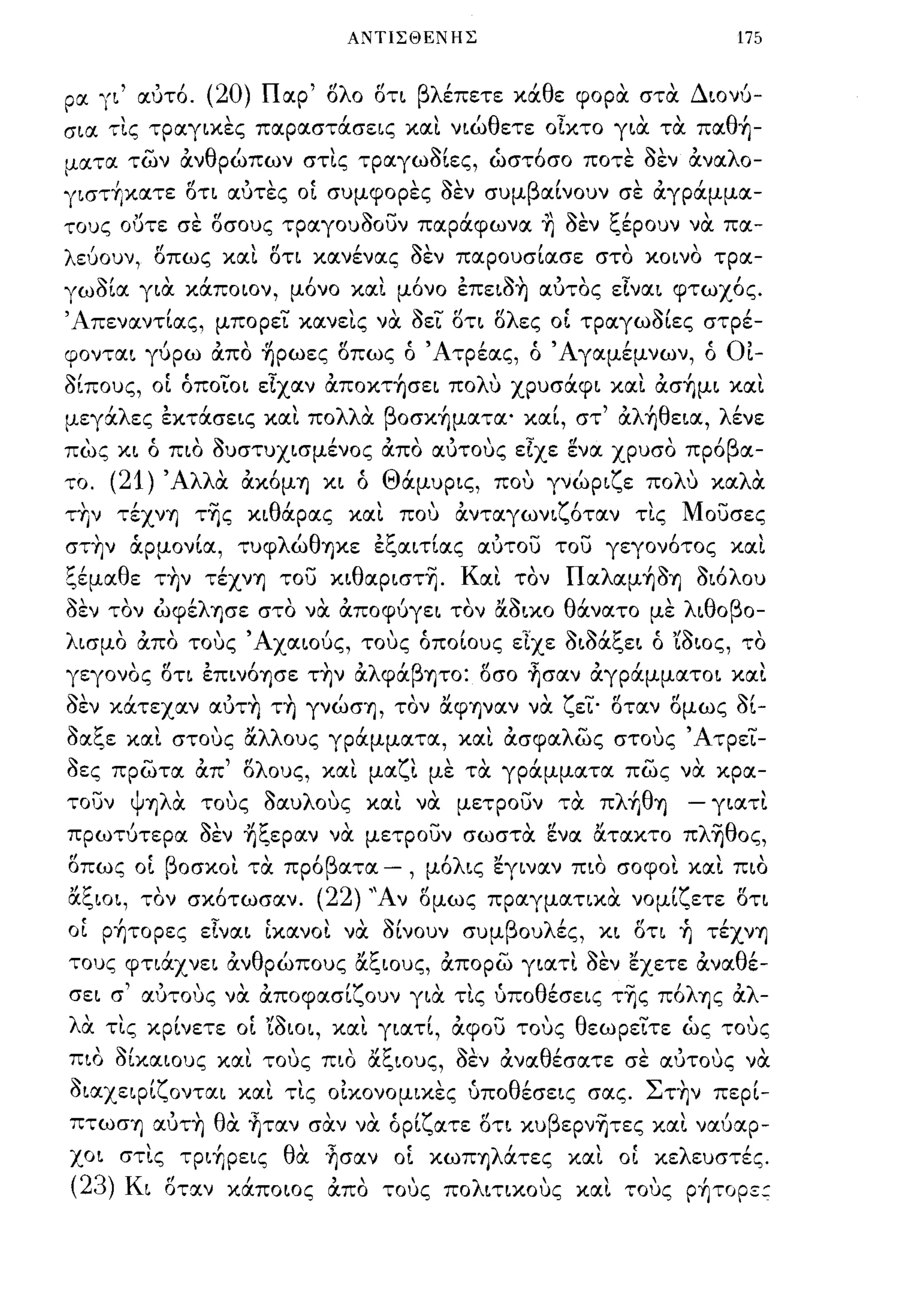 ΑΝΤΙΣΘΕΝΗΣ                                                        175


ρα ΊΙ     ,       , , (20)
              αυτο.                          "
                                  Π αρ "'λ ο οτι βλ'
                                        ο                 ,        '
                                                   επετε κα θ ε φορα στα     '
                                                                       'Δ ιονυ-

σια τ!.ς τραγικες παραστάσεις κα!. νιώθετε οΙκτο για τα παθ~-
ματα των      -       'θ'                ,Ν"             ' οεν ανα λ ο-
                      αν ρωπων στις τραγωοιες, ωστοσο ποτε ' ' ' ' '
      ι               r!    ,,«:                     ,~,              β       Ι             "ι
ΊισΤΎjκατε οτι αυτες οι συμφορες οεν συμ                                  αινουν σε αγραμμα-

τους ουτε σε σσους ,pIΧrOuaOiJv παράφωνα ~                                        aEV ξέρουν να πα­
λεύουν, σπω ς κα!. στι κανένας aEV παρουσίασε στο κοινο τρα­
Ίωaία για κάποιον, μ6νο κα!. μ6νο έπειa~ αυτος εΙναι φτωχ6ς.
'Απεναντίας, μπορεΤ κανε!.ς να                       aZL στι σλες OL ΤΡαγωaίες στρέ­
φονται γύρω άπο ~pωες σπως ό Άτρέας, ό Άγαμέμνων, ό                                                           Ot-
aίπους, οΙ όποΤοι εΙχαν άπoκτ~σει πoΛU χρυσάφι κα!. άσ~μι και
   'λ             "'λλ'
μεγα ες εκτασεις και πο α                      β'
                                               oσΚΎJματα·                "'λ'θ
                                                                      και, στ α ΎJ εια,                       λ'
                                                                                                               ενε

πως κι όπιο aυστυχισμένος άπο αυτους εΙχε ~να χρυσο πρ6βα­
το.   (21) Άλλα άκ6μΎJ κι ό Θάμυρις, που γνώριζε πολυ καλα
τ~ν τέχνΎJ τ~ς κιθάρας και που ανταγωνιζ6ταν τις Μουσες
στ~ν άρμονία, τυφλώθΎJκε έξαιτίας αυτου του γεγον6τος και
ξέμαθε τ~ν τέχνΎJ του κιθαpιστ~. Και τον Παλαμ~aΎJ aι6λου
""      "λ,                         '"
οεν τον ωφε ΎJσε στο να αποφυγει τον αοικο       ,         , , ' '"               θ'
                                                                                   ανατο      με  ,   λ ι θ ο β 0-

λισμο άπο τους' Αχαιούς, τους όποίους εΤχε aιaάξει ό 'ίaιος, το
γεγονος στι έπιν6ΎJσε τ~ν αλφάβψο: σσο ~σαν άγράμματοι και
aEV κάτεχαν αυτ~ τ~ γνώσΎJ, τον αφΎJVαν να ζεΤ· σταν σμως al-
aαξε και στους άλλους γράμματα, και άσφαλώς στους ΆτρεΤ­
aες πρώτα άπ' σλους, και μαζι με τα γράμματα πώς να κρα­
τουν ψΎJλα τους aαυλους κα!. να μετρουν τα πλf,θΎJ                                                    - γιατ!.
πρωτύτερα   aEV ~ξεpαν να μετρουν σωστα ~να άτακτο πλ~θoς,
"             ,
οπως οι β οσκοι τα προ ατα
              "'β           - , μο ις ,Ι
                                  'λ  εγιναν πιο σοφοι και πιο                      ,             '"



άξιοι, τον σκ6τωσαν. (22) ''Αν ομως πραγματικα νομίζετε ΟΤΙ
OL p~τopες εΙναι [κανο!. να alvouv συμβουλές, κι οτι ~ τέχνΎJ
τους φτιάχνει άνθρώπους άξιους, απορώ γιατι aEV εχετε άναθέ­
σει σ' αυτους να άποφασίζουν για τις ύποθέσεις τ~ς π6λΎJς αλ­
λα τις κρίνετε οΙ 'ίaιοι, και γιατί, άφου τους θεωρεΤτε ώς τους
  , ~,         '"         "t:'
πιο οικαιους και τους πιο αι"ιους,                      οεν ανα θ'
                                                        ~"       εσατε σε αυτους να          ""
aιαχεφίζονται και τις οΙκονομικες ύποθέσεις σας. Στ~ν περί-
                   , ,       ,.          "                   "
πτωσΎJ αυΤΎJ θ' ΎJταν σαν να ορι ατε οτι κυ β εpνΎJτες και ναυαρ-
              α              ('ζ                                                    -                 "
χοι στις τριf,ρεις θα ~σαν οΙ κωΠΎJλάτες και OL κελευστές.
(23) Κ ι          "
                  οτα.ν
                            ,
                           καποιος
                                         '"
                                         απο   τους    πο
                                                            λ
                                                                ιτικους
                                                                          '       και
                                                                                        ,     ,
                                                                                            τους
                                                                                                          ,
                                                                                                      PΎJτopε::
 